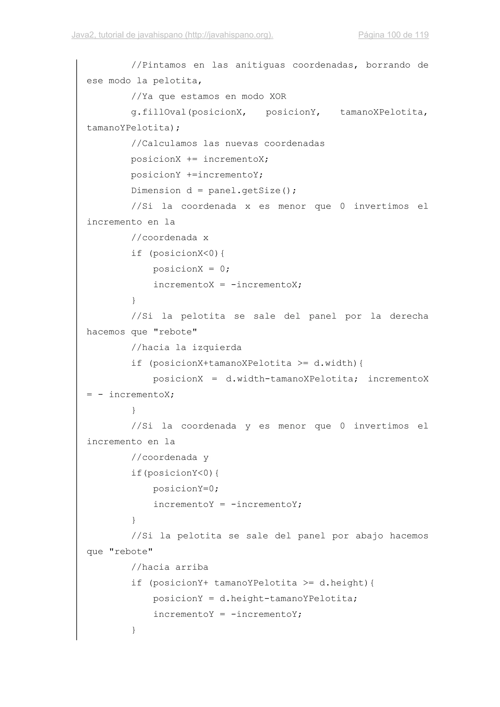 Java2, tutorial de javahispano (http://javahispano.org). Página 100 de 119
//Pintamos en las anitiguas coordenadas, borrando de
ese modo la pelotita,
//Ya que estamos en modo XOR
g.fillOval(posicionX, posicionY, tamanoXPelotita,
tamanoYPelotita);
//Calculamos las nuevas coordenadas
posicionX += incrementoX;
posicionY +=incrementoY;
Dimension d = panel.getSize();
//Si la coordenada x es menor que 0 invertimos el
incremento en la
//coordenada x
if (posicionX<0){
posicionX = 0;
incrementoX = -incrementoX;
}
//Si la pelotita se sale del panel por la derecha
hacemos que "rebote"
//hacia la izquierda
if (posicionX+tamanoXPelotita >= d.width){
posicionX = d.width-tamanoXPelotita; incrementoX
= - incrementoX;
}
//Si la coordenada y es menor que 0 invertimos el
incremento en la
//coordenada y
if(posicionY<0){
posicionY=0;
incrementoY = -incrementoY;
}
//Si la pelotita se sale del panel por abajo hacemos
que "rebote"
//hacia arriba
if (posicionY+ tamanoYPelotita >= d.height){
posicionY = d.height-tamanoYPelotita;
incrementoY = -incrementoY;
}
 