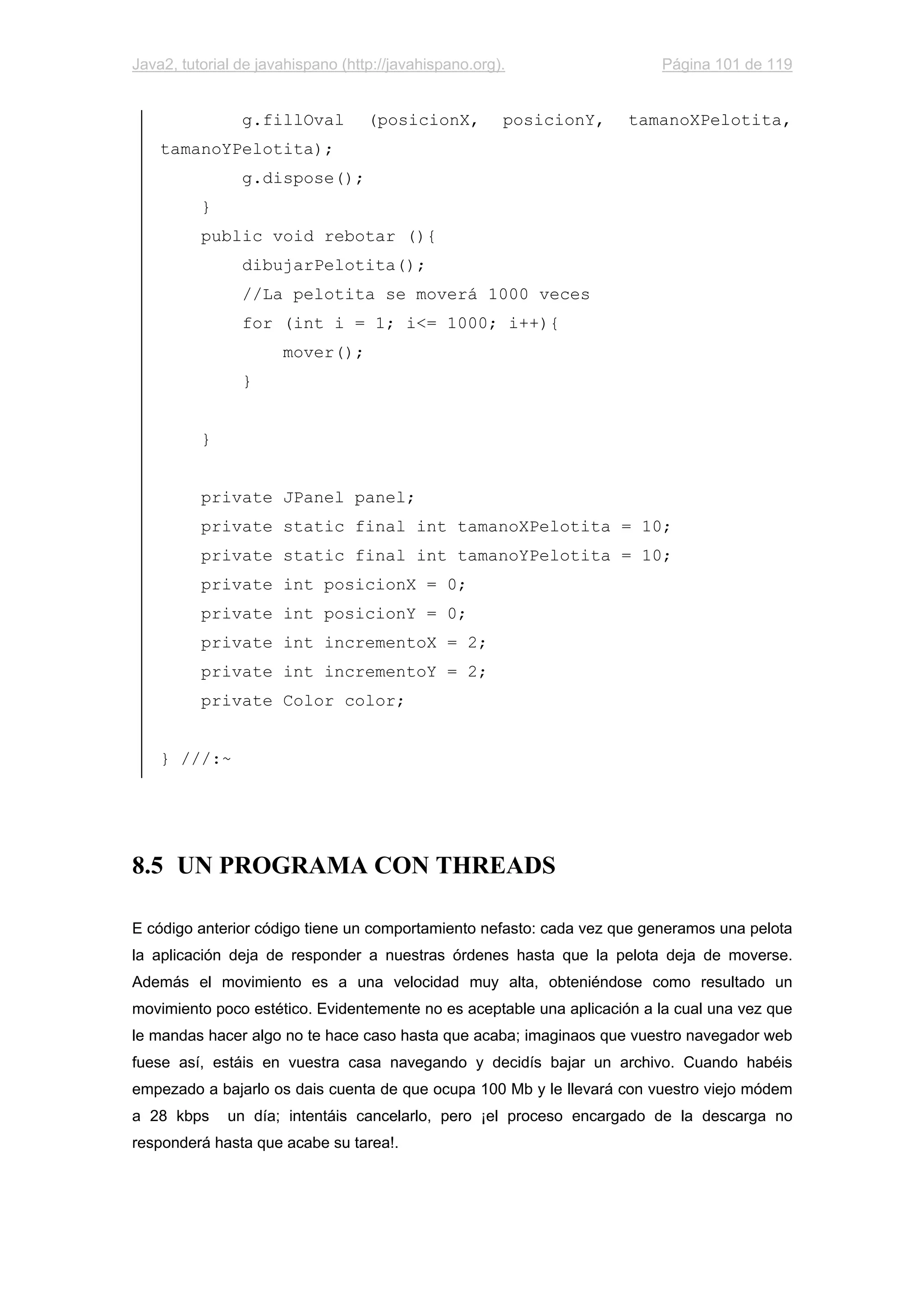 Java2, tutorial de javahispano (http://javahispano.org). Página 101 de 119
g.fillOval (posicionX, posicionY, tamanoXPelotita,
tamanoYPelotita);
g.dispose();
}
public void rebotar (){
dibujarPelotita();
//La pelotita se moverá 1000 veces
for (int i = 1; i<= 1000; i++){
mover();
}
}
private JPanel panel;
private static final int tamanoXPelotita = 10;
private static final int tamanoYPelotita = 10;
private int posicionX = 0;
private int posicionY = 0;
private int incrementoX = 2;
private int incrementoY = 2;
private Color color;
} ///:~
8.5 UN PROGRAMA CON THREADS
E código anterior código tiene un comportamiento nefasto: cada vez que generamos una pelota
la aplicación deja de responder a nuestras órdenes hasta que la pelota deja de moverse.
Además el movimiento es a una velocidad muy alta, obteniéndose como resultado un
movimiento poco estético. Evidentemente no es aceptable una aplicación a la cual una vez que
le mandas hacer algo no te hace caso hasta que acaba; imaginaos que vuestro navegador web
fuese así, estáis en vuestra casa navegando y decidís bajar un archivo. Cuando habéis
empezado a bajarlo os dais cuenta de que ocupa 100 Mb y le llevará con vuestro viejo módem
a 28 kbps un día; intentáis cancelarlo, pero ¡el proceso encargado de la descarga no
responderá hasta que acabe su tarea!.
 