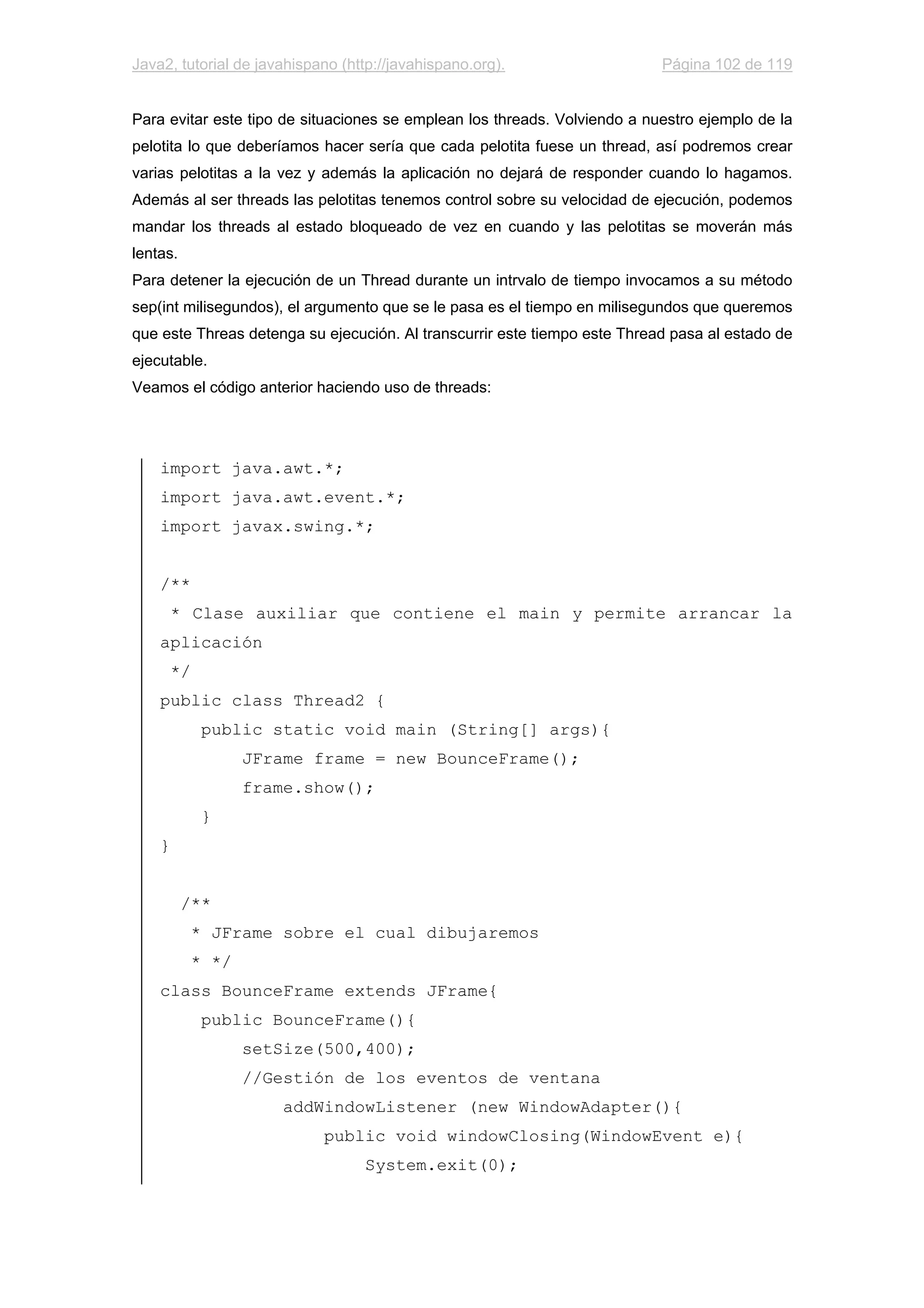 Java2, tutorial de javahispano (http://javahispano.org). Página 102 de 119
Para evitar este tipo de situaciones se emplean los threads. Volviendo a nuestro ejemplo de la
pelotita lo que deberíamos hacer sería que cada pelotita fuese un thread, así podremos crear
varias pelotitas a la vez y además la aplicación no dejará de responder cuando lo hagamos.
Además al ser threads las pelotitas tenemos control sobre su velocidad de ejecución, podemos
mandar los threads al estado bloqueado de vez en cuando y las pelotitas se moverán más
lentas.
Para detener la ejecución de un Thread durante un intrvalo de tiempo invocamos a su método
sep(int milisegundos), el argumento que se le pasa es el tiempo en milisegundos que queremos
que este Threas detenga su ejecución. Al transcurrir este tiempo este Thread pasa al estado de
ejecutable.
Veamos el código anterior haciendo uso de threads:
import java.awt.*;
import java.awt.event.*;
import javax.swing.*;
/**
* Clase auxiliar que contiene el main y permite arrancar la
aplicación
*/
public class Thread2 {
public static void main (String[] args){
JFrame frame = new BounceFrame();
frame.show();
}
}
/**
* JFrame sobre el cual dibujaremos
* */
class BounceFrame extends JFrame{
public BounceFrame(){
setSize(500,400);
//Gestión de los eventos de ventana
addWindowListener (new WindowAdapter(){
public void windowClosing(WindowEvent e){
System.exit(0);
 