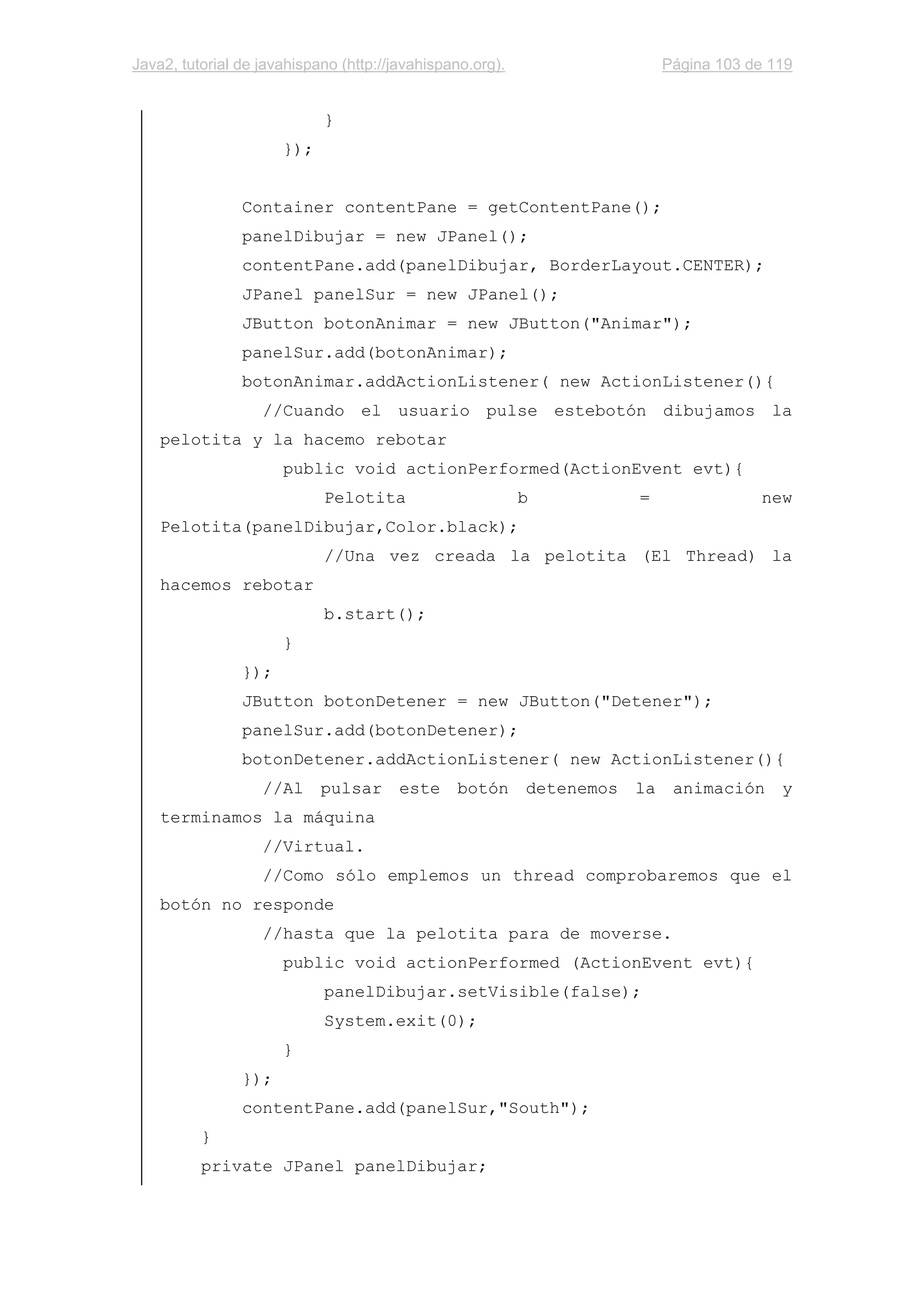 Java2, tutorial de javahispano (http://javahispano.org). Página 103 de 119
}
});
Container contentPane = getContentPane();
panelDibujar = new JPanel();
contentPane.add(panelDibujar, BorderLayout.CENTER);
JPanel panelSur = new JPanel();
JButton botonAnimar = new JButton("Animar");
panelSur.add(botonAnimar);
botonAnimar.addActionListener( new ActionListener(){
//Cuando el usuario pulse estebotón dibujamos la
pelotita y la hacemo rebotar
public void actionPerformed(ActionEvent evt){
Pelotita b = new
Pelotita(panelDibujar,Color.black);
//Una vez creada la pelotita (El Thread) la
hacemos rebotar
b.start();
}
});
JButton botonDetener = new JButton("Detener");
panelSur.add(botonDetener);
botonDetener.addActionListener( new ActionListener(){
//Al pulsar este botón detenemos la animación y
terminamos la máquina
//Virtual.
//Como sólo emplemos un thread comprobaremos que el
botón no responde
//hasta que la pelotita para de moverse.
public void actionPerformed (ActionEvent evt){
panelDibujar.setVisible(false);
System.exit(0);
}
});
contentPane.add(panelSur,"South");
}
private JPanel panelDibujar;
 