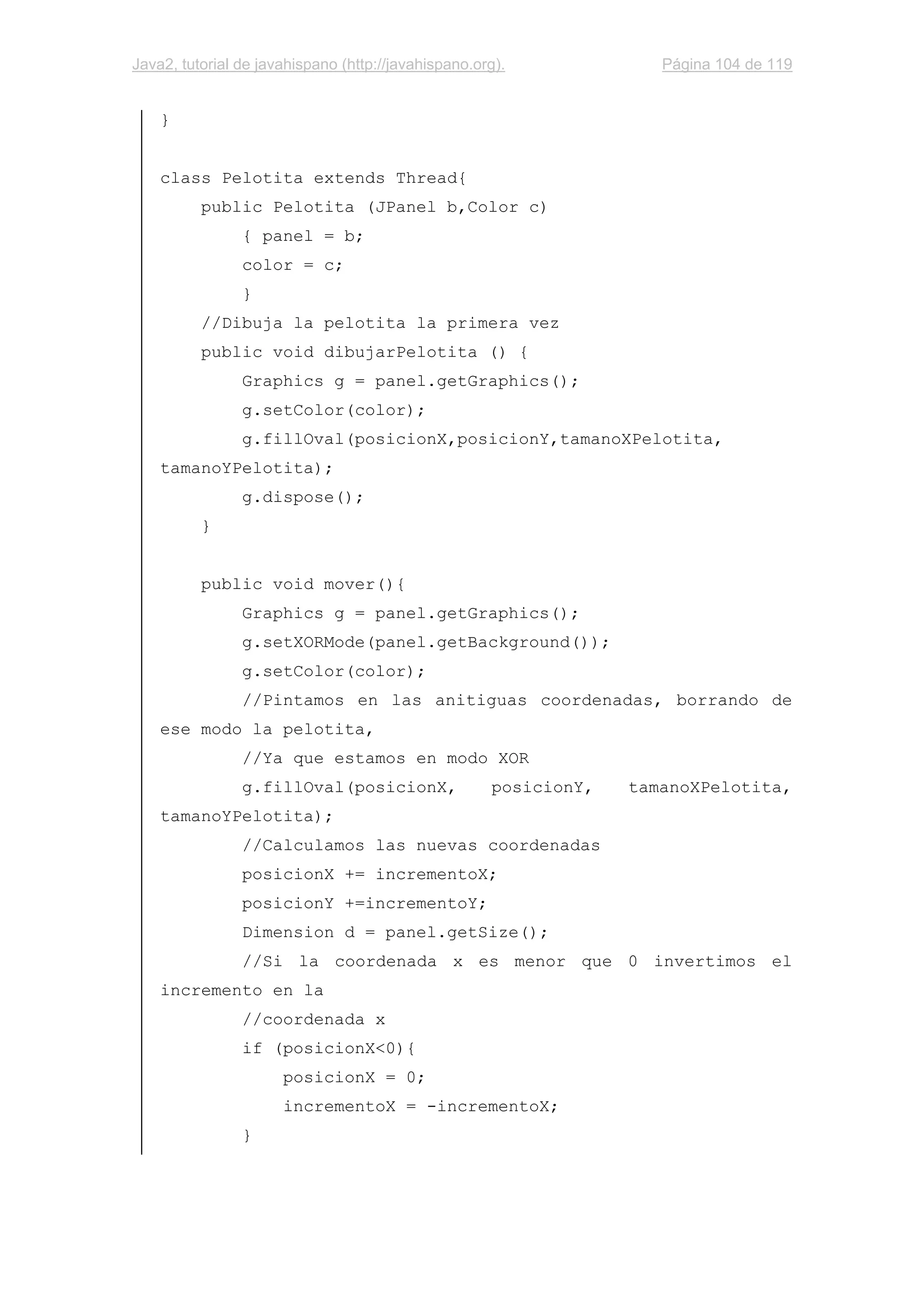 Java2, tutorial de javahispano (http://javahispano.org). Página 104 de 119
}
class Pelotita extends Thread{
public Pelotita (JPanel b,Color c)
{ panel = b;
color = c;
}
//Dibuja la pelotita la primera vez
public void dibujarPelotita () {
Graphics g = panel.getGraphics();
g.setColor(color);
g.fillOval(posicionX,posicionY,tamanoXPelotita,
tamanoYPelotita);
g.dispose();
}
public void mover(){
Graphics g = panel.getGraphics();
g.setXORMode(panel.getBackground());
g.setColor(color);
//Pintamos en las anitiguas coordenadas, borrando de
ese modo la pelotita,
//Ya que estamos en modo XOR
g.fillOval(posicionX, posicionY, tamanoXPelotita,
tamanoYPelotita);
//Calculamos las nuevas coordenadas
posicionX += incrementoX;
posicionY +=incrementoY;
Dimension d = panel.getSize();
//Si la coordenada x es menor que 0 invertimos el
incremento en la
//coordenada x
if (posicionX<0){
posicionX = 0;
incrementoX = -incrementoX;
}
 