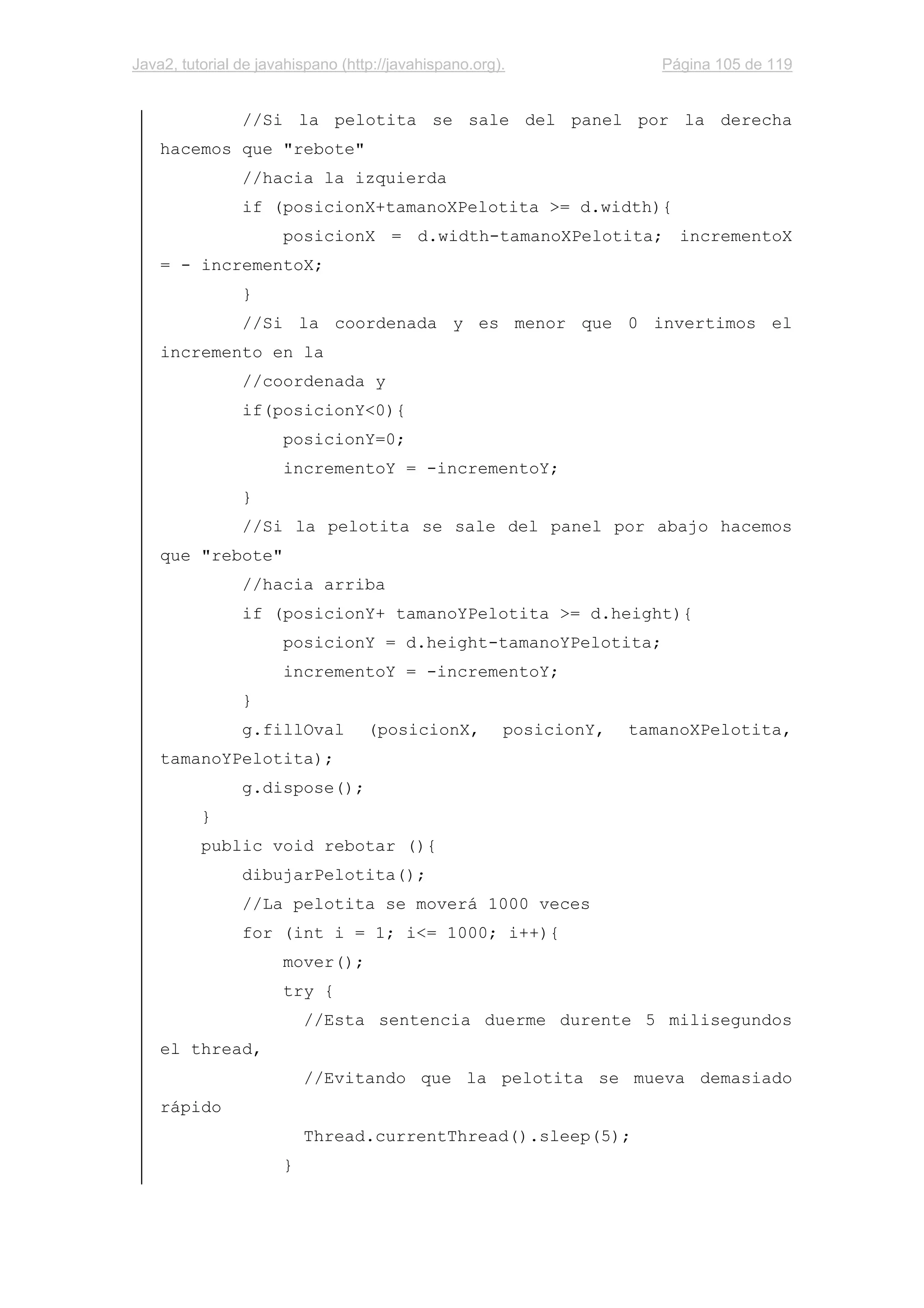 Java2, tutorial de javahispano (http://javahispano.org). Página 105 de 119
//Si la pelotita se sale del panel por la derecha
hacemos que "rebote"
//hacia la izquierda
if (posicionX+tamanoXPelotita >= d.width){
posicionX = d.width-tamanoXPelotita; incrementoX
= - incrementoX;
}
//Si la coordenada y es menor que 0 invertimos el
incremento en la
//coordenada y
if(posicionY<0){
posicionY=0;
incrementoY = -incrementoY;
}
//Si la pelotita se sale del panel por abajo hacemos
que "rebote"
//hacia arriba
if (posicionY+ tamanoYPelotita >= d.height){
posicionY = d.height-tamanoYPelotita;
incrementoY = -incrementoY;
}
g.fillOval (posicionX, posicionY, tamanoXPelotita,
tamanoYPelotita);
g.dispose();
}
public void rebotar (){
dibujarPelotita();
//La pelotita se moverá 1000 veces
for (int i = 1; i<= 1000; i++){
mover();
try {
//Esta sentencia duerme durente 5 milisegundos
el thread,
//Evitando que la pelotita se mueva demasiado
rápido
Thread.currentThread().sleep(5);
}
 