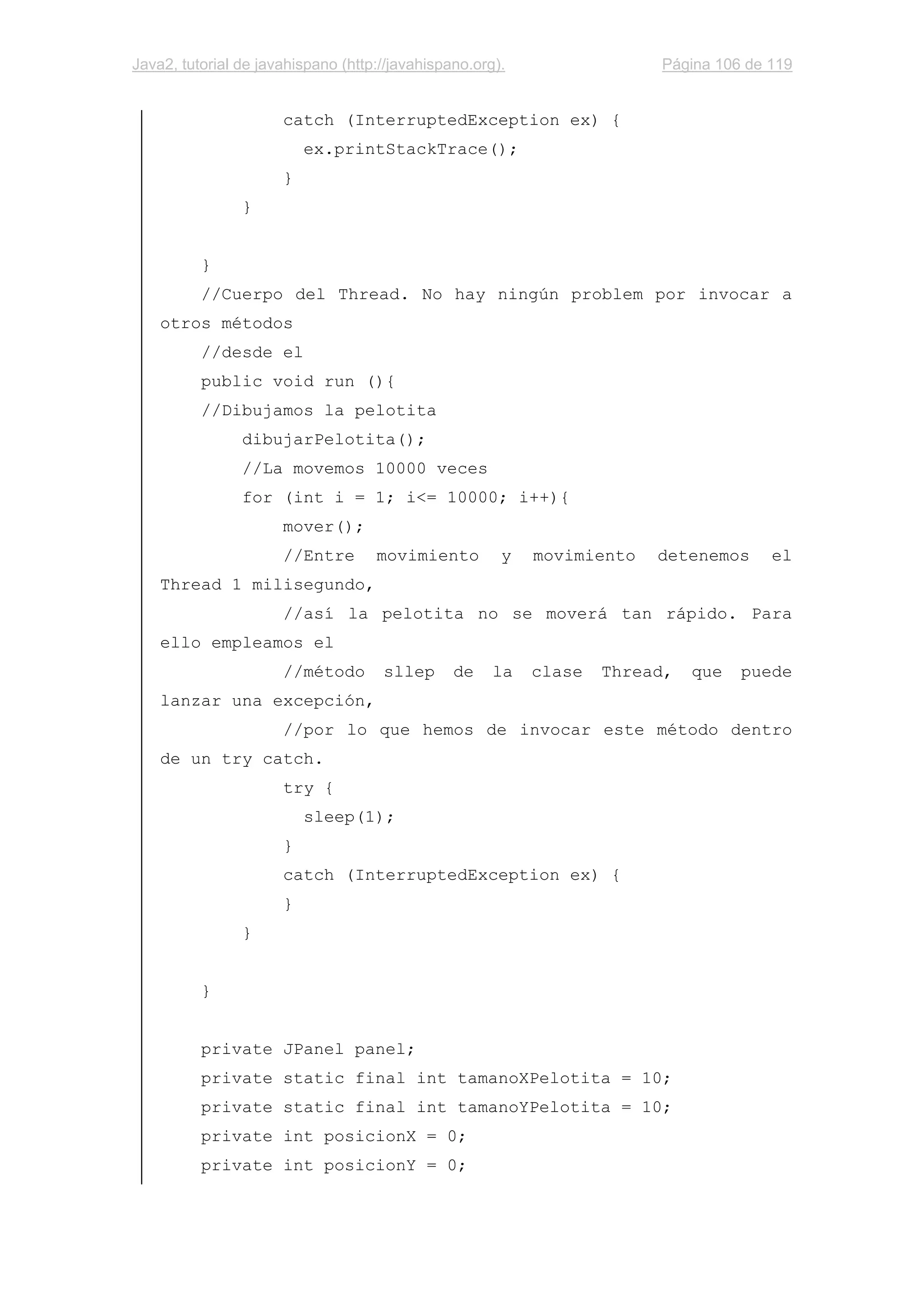 Java2, tutorial de javahispano (http://javahispano.org). Página 106 de 119
catch (InterruptedException ex) {
ex.printStackTrace();
}
}
}
//Cuerpo del Thread. No hay ningún problem por invocar a
otros métodos
//desde el
public void run (){
//Dibujamos la pelotita
dibujarPelotita();
//La movemos 10000 veces
for (int i = 1; i<= 10000; i++){
mover();
//Entre movimiento y movimiento detenemos el
Thread 1 milisegundo,
//así la pelotita no se moverá tan rápido. Para
ello empleamos el
//método sllep de la clase Thread, que puede
lanzar una excepción,
//por lo que hemos de invocar este método dentro
de un try catch.
try {
sleep(1);
}
catch (InterruptedException ex) {
}
}
}
private JPanel panel;
private static final int tamanoXPelotita = 10;
private static final int tamanoYPelotita = 10;
private int posicionX = 0;
private int posicionY = 0;
 
