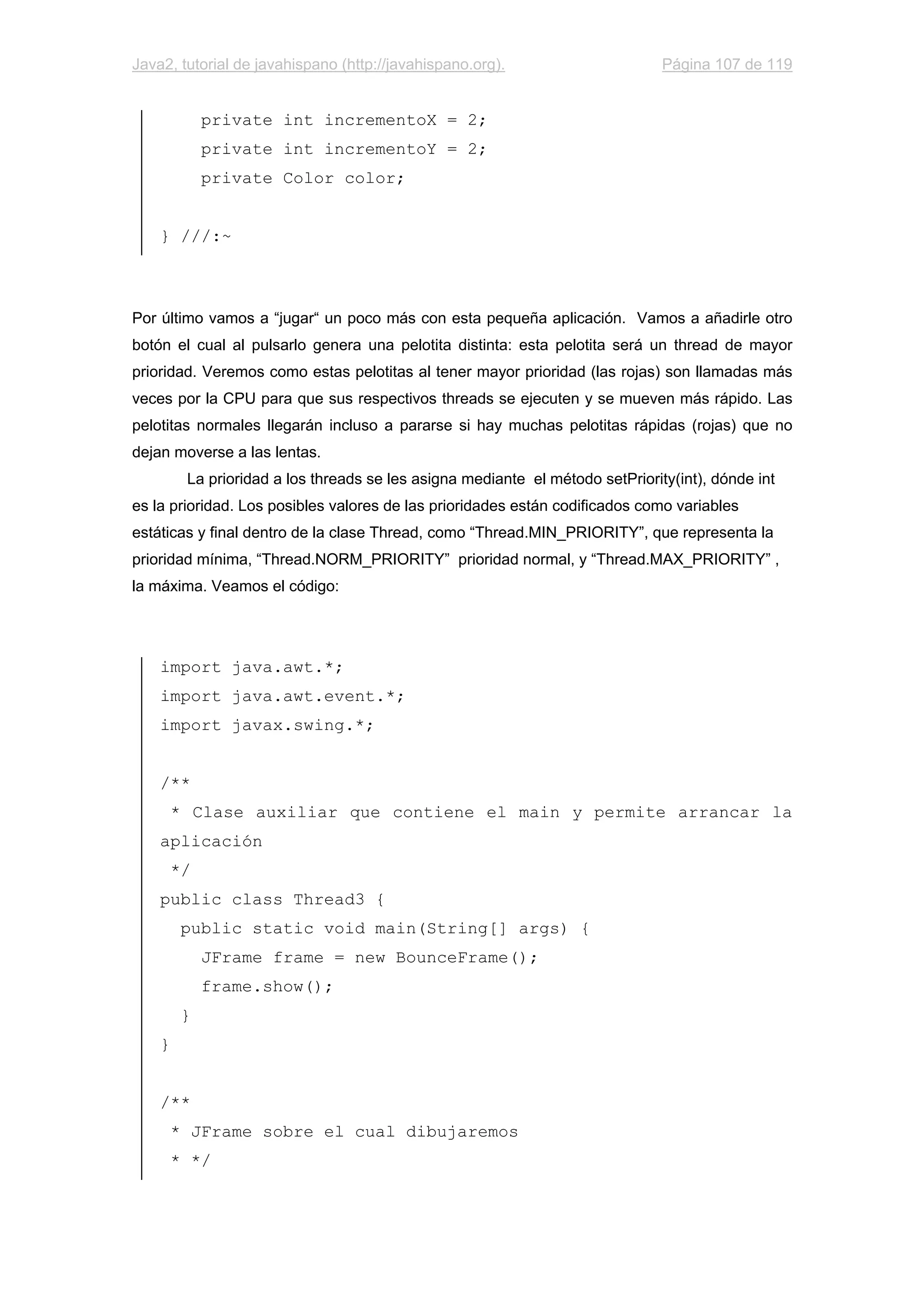 Java2, tutorial de javahispano (http://javahispano.org). Página 107 de 119
private int incrementoX = 2;
private int incrementoY = 2;
private Color color;
} ///:~
Por último vamos a “jugar“ un poco más con esta pequeña aplicación. Vamos a añadirle otro
botón el cual al pulsarlo genera una pelotita distinta: esta pelotita será un thread de mayor
prioridad. Veremos como estas pelotitas al tener mayor prioridad (las rojas) son llamadas más
veces por la CPU para que sus respectivos threads se ejecuten y se mueven más rápido. Las
pelotitas normales llegarán incluso a pararse si hay muchas pelotitas rápidas (rojas) que no
dejan moverse a las lentas.
La prioridad a los threads se les asigna mediante el método setPriority(int), dónde int
es la prioridad. Los posibles valores de las prioridades están codificados como variables
estáticas y final dentro de la clase Thread, como “Thread.MIN_PRIORITY”, que representa la
prioridad mínima, “Thread.NORM_PRIORITY” prioridad normal, y “Thread.MAX_PRIORITY” ,
la máxima. Veamos el código:
import java.awt.*;
import java.awt.event.*;
import javax.swing.*;
/**
* Clase auxiliar que contiene el main y permite arrancar la
aplicación
*/
public class Thread3 {
public static void main(String[] args) {
JFrame frame = new BounceFrame();
frame.show();
}
}
/**
* JFrame sobre el cual dibujaremos
* */
 