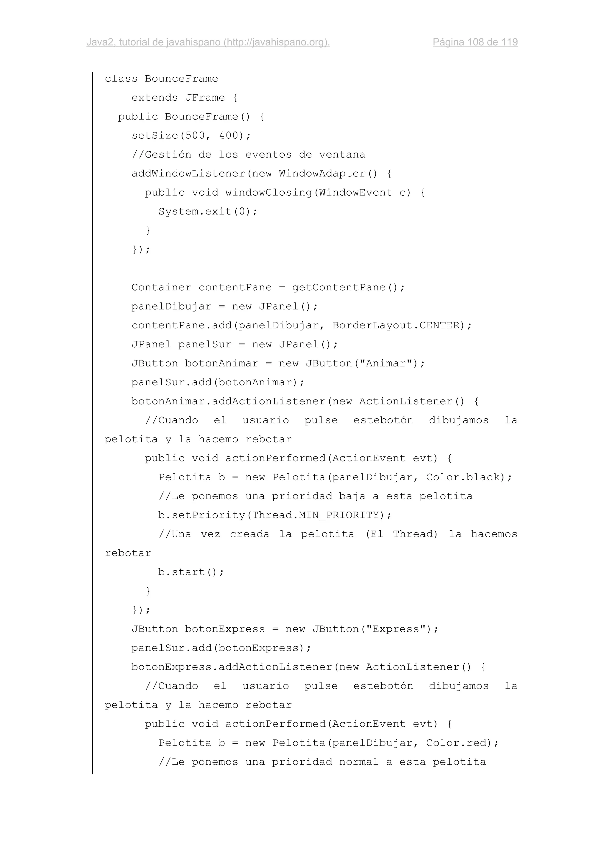 Java2, tutorial de javahispano (http://javahispano.org). Página 108 de 119
class BounceFrame
extends JFrame {
public BounceFrame() {
setSize(500, 400);
//Gestión de los eventos de ventana
addWindowListener(new WindowAdapter() {
public void windowClosing(WindowEvent e) {
System.exit(0);
}
});
Container contentPane = getContentPane();
panelDibujar = new JPanel();
contentPane.add(panelDibujar, BorderLayout.CENTER);
JPanel panelSur = new JPanel();
JButton botonAnimar = new JButton("Animar");
panelSur.add(botonAnimar);
botonAnimar.addActionListener(new ActionListener() {
//Cuando el usuario pulse estebotón dibujamos la
pelotita y la hacemo rebotar
public void actionPerformed(ActionEvent evt) {
Pelotita b = new Pelotita(panelDibujar, Color.black);
//Le ponemos una prioridad baja a esta pelotita
b.setPriority(Thread.MIN_PRIORITY);
//Una vez creada la pelotita (El Thread) la hacemos
rebotar
b.start();
}
});
JButton botonExpress = new JButton("Express");
panelSur.add(botonExpress);
botonExpress.addActionListener(new ActionListener() {
//Cuando el usuario pulse estebotón dibujamos la
pelotita y la hacemo rebotar
public void actionPerformed(ActionEvent evt) {
Pelotita b = new Pelotita(panelDibujar, Color.red);
//Le ponemos una prioridad normal a esta pelotita
 