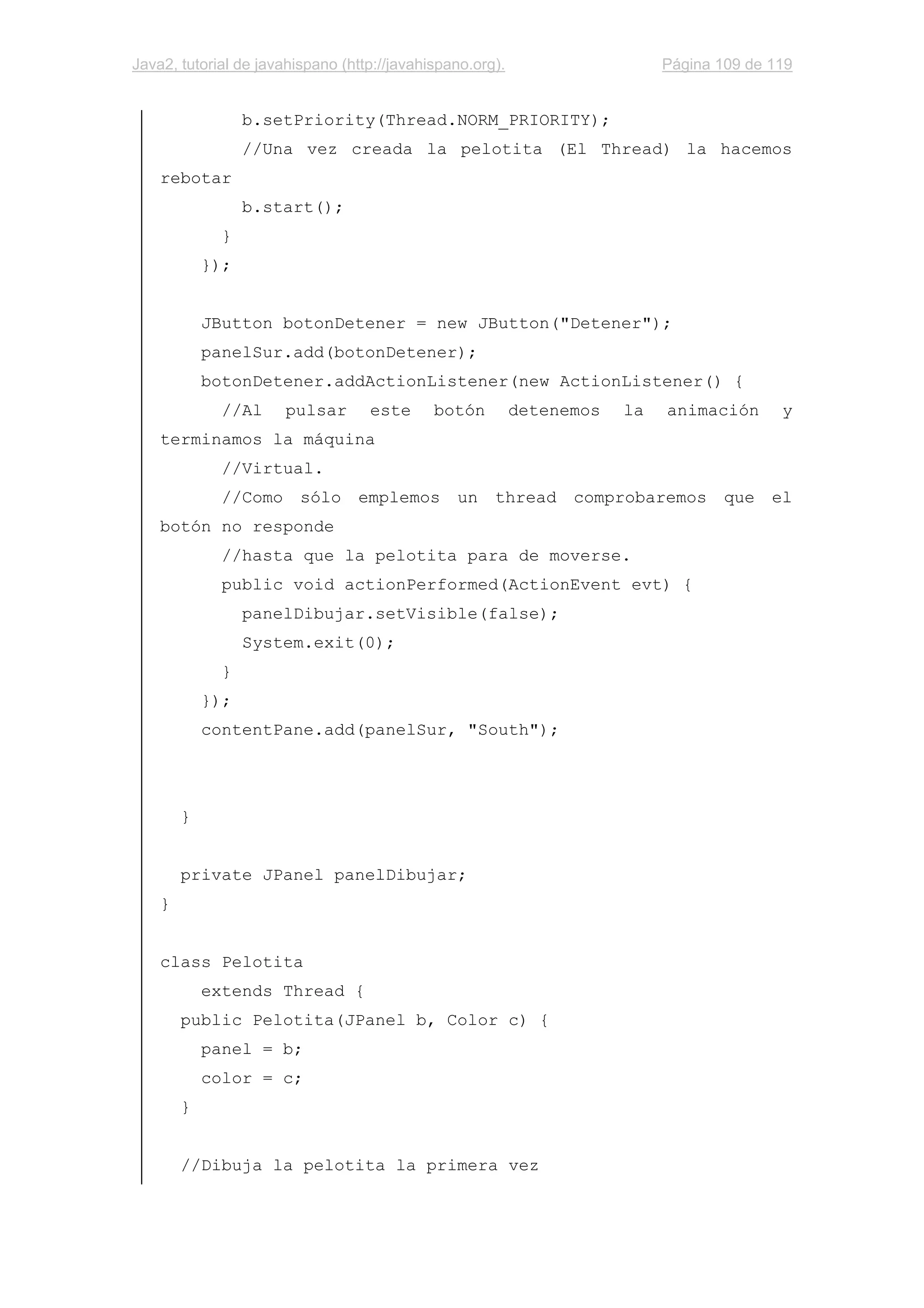 Java2, tutorial de javahispano (http://javahispano.org). Página 109 de 119
b.setPriority(Thread.NORM_PRIORITY);
//Una vez creada la pelotita (El Thread) la hacemos
rebotar
b.start();
}
});
JButton botonDetener = new JButton("Detener");
panelSur.add(botonDetener);
botonDetener.addActionListener(new ActionListener() {
//Al pulsar este botón detenemos la animación y
terminamos la máquina
//Virtual.
//Como sólo emplemos un thread comprobaremos que el
botón no responde
//hasta que la pelotita para de moverse.
public void actionPerformed(ActionEvent evt) {
panelDibujar.setVisible(false);
System.exit(0);
}
});
contentPane.add(panelSur, "South");
}
private JPanel panelDibujar;
}
class Pelotita
extends Thread {
public Pelotita(JPanel b, Color c) {
panel = b;
color = c;
}
//Dibuja la pelotita la primera vez
 
