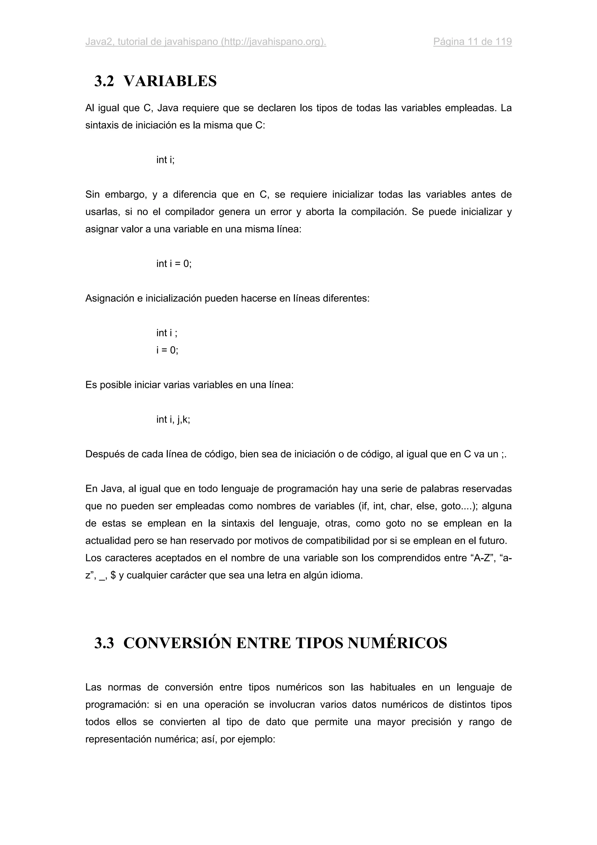 Java2, tutorial de javahispano (http://javahispano.org). Página 11 de 119
3.2 VARIABLES
Al igual que C, Java requiere que se declaren los tipos de todas las variables empleadas. La
sintaxis de iniciación es la misma que C:
int i;
Sin embargo, y a diferencia que en C, se requiere inicializar todas las variables antes de
usarlas, si no el compilador genera un error y aborta la compilación. Se puede inicializar y
asignar valor a una variable en una misma línea:
int i = 0;
Asignación e inicialización pueden hacerse en líneas diferentes:
int i ;
i = 0;
Es posible iniciar varias variables en una línea:
int i, j,k;
Después de cada línea de código, bien sea de iniciación o de código, al igual que en C va un ;.
En Java, al igual que en todo lenguaje de programación hay una serie de palabras reservadas
que no pueden ser empleadas como nombres de variables (if, int, char, else, goto....); alguna
de estas se emplean en la sintaxis del lenguaje, otras, como goto no se emplean en la
actualidad pero se han reservado por motivos de compatibilidad por si se emplean en el futuro.
Los caracteres aceptados en el nombre de una variable son los comprendidos entre “A-Z”, “a-
z”, _, $ y cualquier carácter que sea una letra en algún idioma.
3.3 CONVERSIÓN ENTRE TIPOS NUMÉRICOS
Las normas de conversión entre tipos numéricos son las habituales en un lenguaje de
programación: si en una operación se involucran varios datos numéricos de distintos tipos
todos ellos se convierten al tipo de dato que permite una mayor precisión y rango de
representación numérica; así, por ejemplo:
 