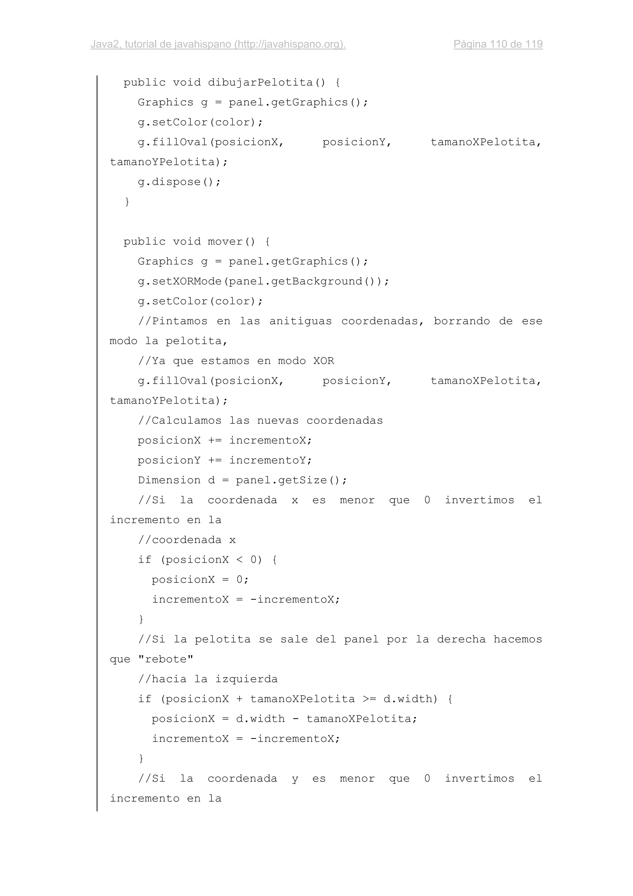 Java2, tutorial de javahispano (http://javahispano.org). Página 110 de 119
public void dibujarPelotita() {
Graphics g = panel.getGraphics();
g.setColor(color);
g.fillOval(posicionX, posicionY, tamanoXPelotita,
tamanoYPelotita);
g.dispose();
}
public void mover() {
Graphics g = panel.getGraphics();
g.setXORMode(panel.getBackground());
g.setColor(color);
//Pintamos en las anitiguas coordenadas, borrando de ese
modo la pelotita,
//Ya que estamos en modo XOR
g.fillOval(posicionX, posicionY, tamanoXPelotita,
tamanoYPelotita);
//Calculamos las nuevas coordenadas
posicionX += incrementoX;
posicionY += incrementoY;
Dimension d = panel.getSize();
//Si la coordenada x es menor que 0 invertimos el
incremento en la
//coordenada x
if (posicionX < 0) {
posicionX = 0;
incrementoX = -incrementoX;
}
//Si la pelotita se sale del panel por la derecha hacemos
que "rebote"
//hacia la izquierda
if (posicionX + tamanoXPelotita >= d.width) {
posicionX = d.width - tamanoXPelotita;
incrementoX = -incrementoX;
}
//Si la coordenada y es menor que 0 invertimos el
incremento en la
 