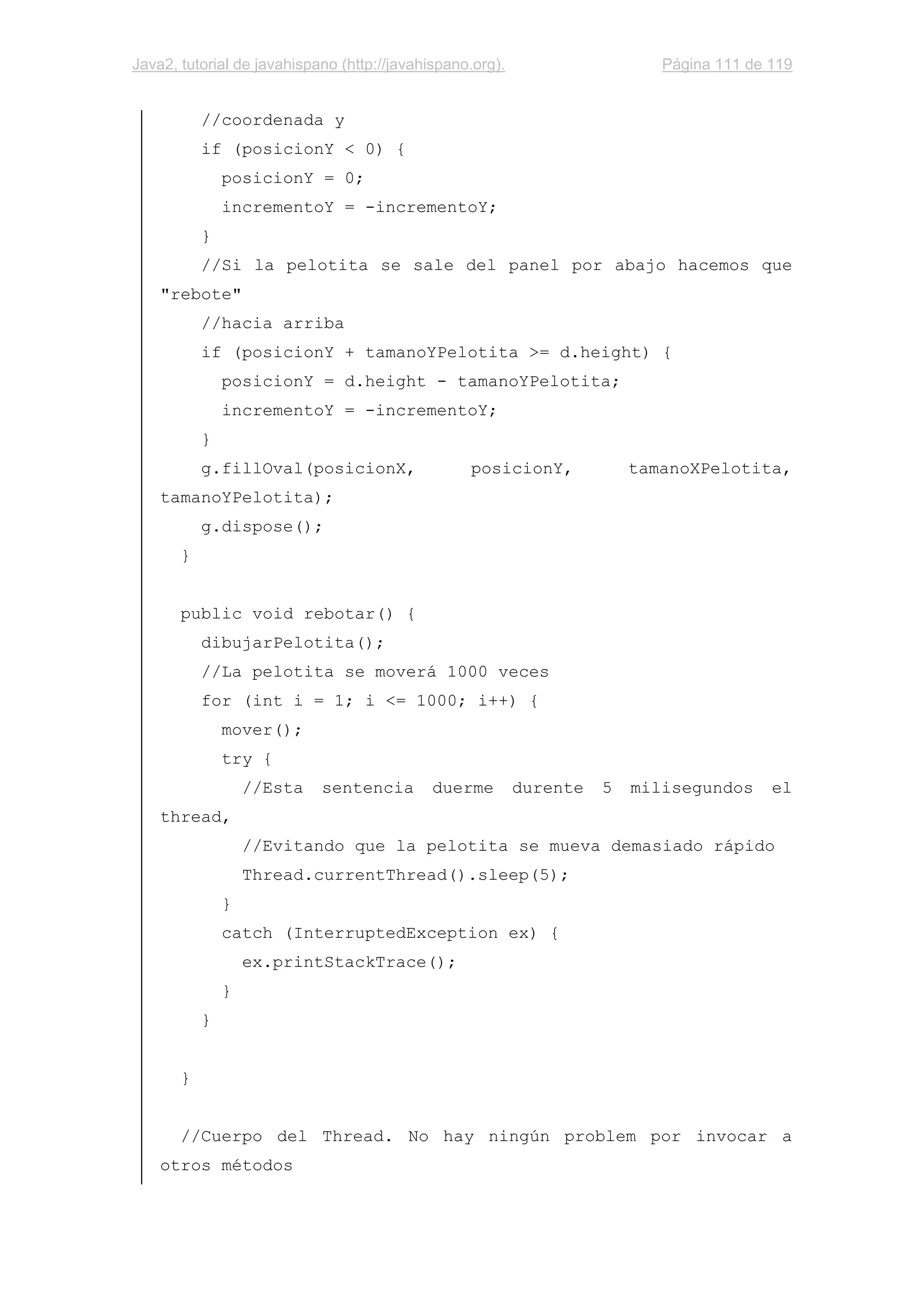 Java2, tutorial de javahispano (http://javahispano.org). Página 111 de 119
//coordenada y
if (posicionY < 0) {
posicionY = 0;
incrementoY = -incrementoY;
}
//Si la pelotita se sale del panel por abajo hacemos que
"rebote"
//hacia arriba
if (posicionY + tamanoYPelotita >= d.height) {
posicionY = d.height - tamanoYPelotita;
incrementoY = -incrementoY;
}
g.fillOval(posicionX, posicionY, tamanoXPelotita,
tamanoYPelotita);
g.dispose();
}
public void rebotar() {
dibujarPelotita();
//La pelotita se moverá 1000 veces
for (int i = 1; i <= 1000; i++) {
mover();
try {
//Esta sentencia duerme durente 5 milisegundos el
thread,
//Evitando que la pelotita se mueva demasiado rápido
Thread.currentThread().sleep(5);
}
catch (InterruptedException ex) {
ex.printStackTrace();
}
}
}
//Cuerpo del Thread. No hay ningún problem por invocar a
otros métodos
 