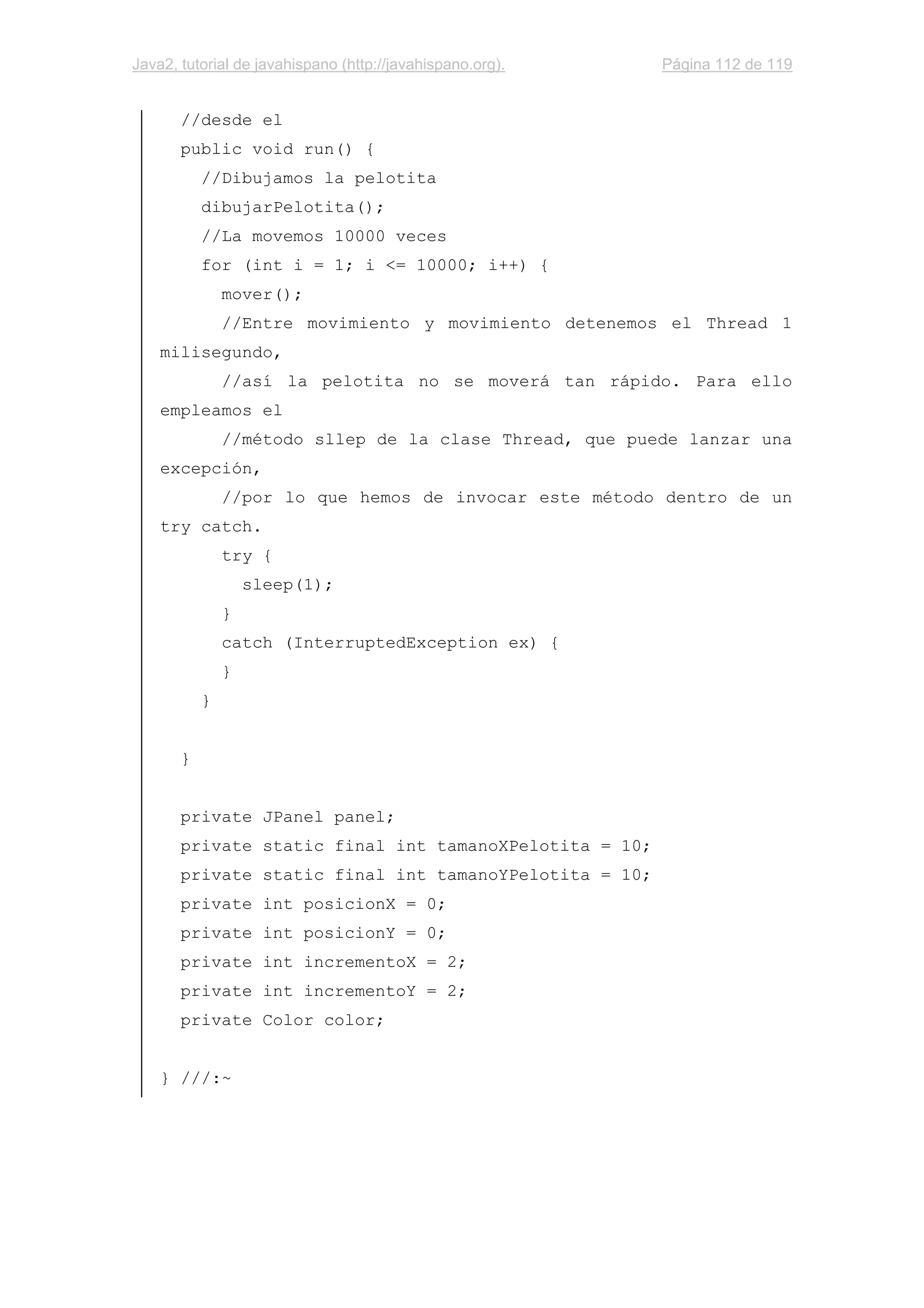 Java2, tutorial de javahispano (http://javahispano.org). Página 112 de 119
//desde el
public void run() {
//Dibujamos la pelotita
dibujarPelotita();
//La movemos 10000 veces
for (int i = 1; i <= 10000; i++) {
mover();
//Entre movimiento y movimiento detenemos el Thread 1
milisegundo,
//así la pelotita no se moverá tan rápido. Para ello
empleamos el
//método sllep de la clase Thread, que puede lanzar una
excepción,
//por lo que hemos de invocar este método dentro de un
try catch.
try {
sleep(1);
}
catch (InterruptedException ex) {
}
}
}
private JPanel panel;
private static final int tamanoXPelotita = 10;
private static final int tamanoYPelotita = 10;
private int posicionX = 0;
private int posicionY = 0;
private int incrementoX = 2;
private int incrementoY = 2;
private Color color;
} ///:~
 