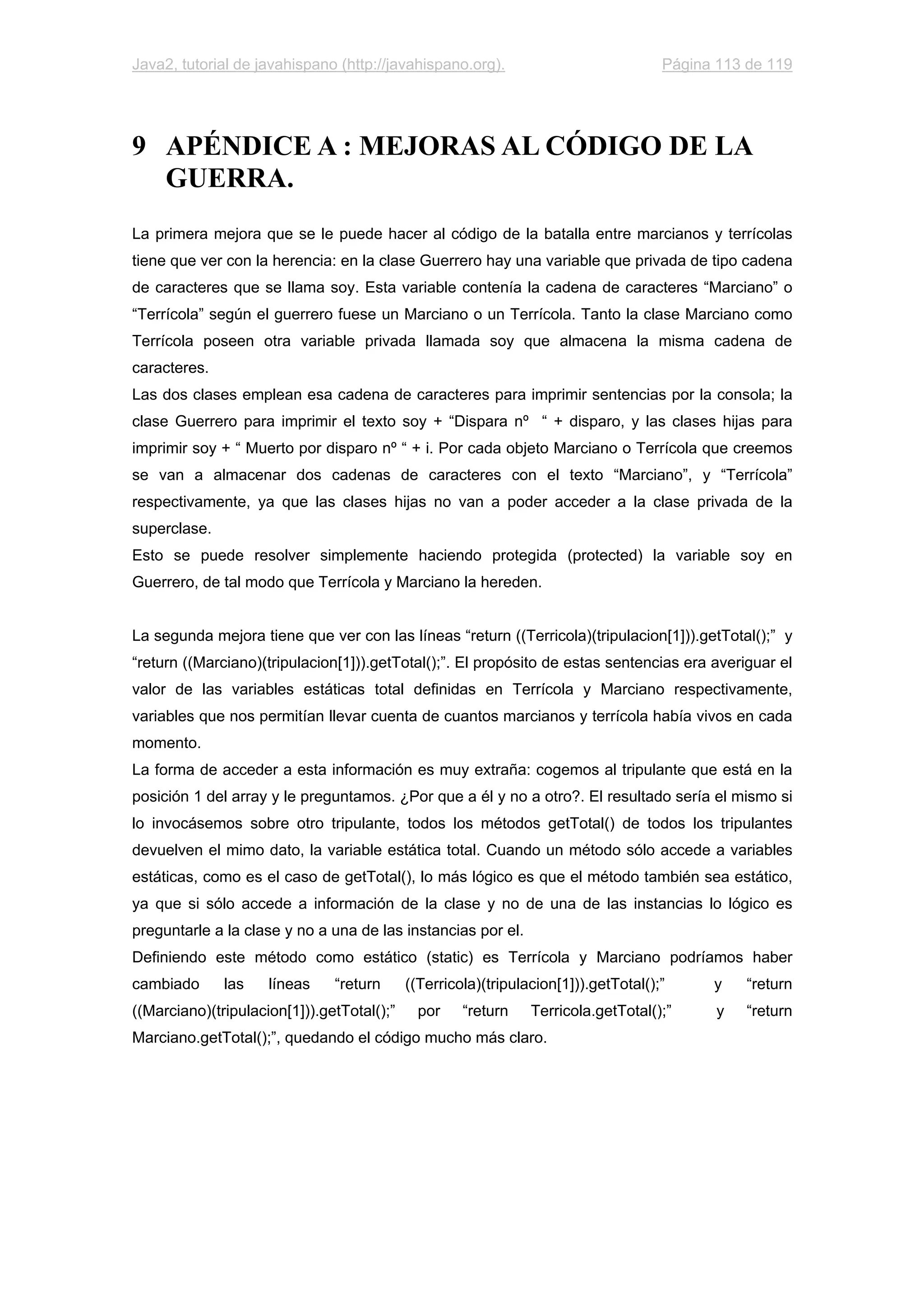 Java2, tutorial de javahispano (http://javahispano.org). Página 113 de 119
9 APÉNDICE A : MEJORAS AL CÓDIGO DE LA
GUERRA.
La primera mejora que se le puede hacer al código de la batalla entre marcianos y terrícolas
tiene que ver con la herencia: en la clase Guerrero hay una variable que privada de tipo cadena
de caracteres que se llama soy. Esta variable contenía la cadena de caracteres “Marciano” o
“Terrícola” según el guerrero fuese un Marciano o un Terrícola. Tanto la clase Marciano como
Terrícola poseen otra variable privada llamada soy que almacena la misma cadena de
caracteres.
Las dos clases emplean esa cadena de caracteres para imprimir sentencias por la consola; la
clase Guerrero para imprimir el texto soy + “Dispara nº “ + disparo, y las clases hijas para
imprimir soy + “ Muerto por disparo nº “ + i. Por cada objeto Marciano o Terrícola que creemos
se van a almacenar dos cadenas de caracteres con el texto “Marciano”, y “Terrícola”
respectivamente, ya que las clases hijas no van a poder acceder a la clase privada de la
superclase.
Esto se puede resolver simplemente haciendo protegida (protected) la variable soy en
Guerrero, de tal modo que Terrícola y Marciano la hereden.
La segunda mejora tiene que ver con las líneas “return ((Terricola)(tripulacion[1])).getTotal();” y
“return ((Marciano)(tripulacion[1])).getTotal();”. El propósito de estas sentencias era averiguar el
valor de las variables estáticas total definidas en Terrícola y Marciano respectivamente,
variables que nos permitían llevar cuenta de cuantos marcianos y terrícola había vivos en cada
momento.
La forma de acceder a esta información es muy extraña: cogemos al tripulante que está en la
posición 1 del array y le preguntamos. ¿Por que a él y no a otro?. El resultado sería el mismo si
lo invocásemos sobre otro tripulante, todos los métodos getTotal() de todos los tripulantes
devuelven el mimo dato, la variable estática total. Cuando un método sólo accede a variables
estáticas, como es el caso de getTotal(), lo más lógico es que el método también sea estático,
ya que si sólo accede a información de la clase y no de una de las instancias lo lógico es
preguntarle a la clase y no a una de las instancias por el.
Definiendo este método como estático (static) es Terrícola y Marciano podríamos haber
cambiado las líneas “return ((Terricola)(tripulacion[1])).getTotal();” y “return
((Marciano)(tripulacion[1])).getTotal();” por “return Terricola.getTotal();” y “return
Marciano.getTotal();”, quedando el código mucho más claro.
 