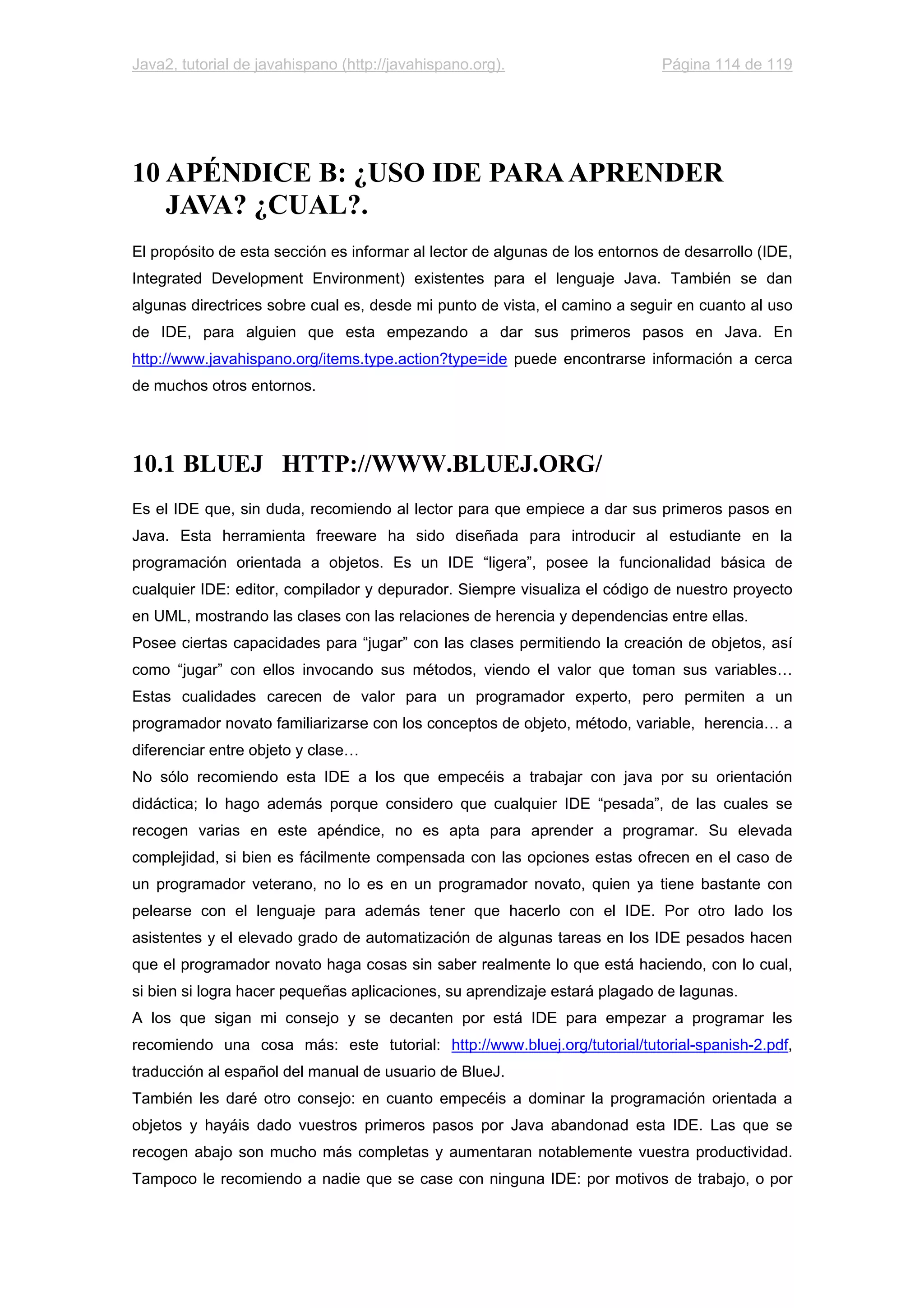 Java2, tutorial de javahispano (http://javahispano.org). Página 114 de 119
10 APÉNDICE B: ¿USO IDE PARAAPRENDER
JAVA? ¿CUAL?.
El propósito de esta sección es informar al lector de algunas de los entornos de desarrollo (IDE,
Integrated Development Environment) existentes para el lenguaje Java. También se dan
algunas directrices sobre cual es, desde mi punto de vista, el camino a seguir en cuanto al uso
de IDE, para alguien que esta empezando a dar sus primeros pasos en Java. En
http://www.javahispano.org/items.type.action?type=ide puede encontrarse información a cerca
de muchos otros entornos.
10.1 BLUEJ HTTP://WWW.BLUEJ.ORG/
Es el IDE que, sin duda, recomiendo al lector para que empiece a dar sus primeros pasos en
Java. Esta herramienta freeware ha sido diseñada para introducir al estudiante en la
programación orientada a objetos. Es un IDE “ligera”, posee la funcionalidad básica de
cualquier IDE: editor, compilador y depurador. Siempre visualiza el código de nuestro proyecto
en UML, mostrando las clases con las relaciones de herencia y dependencias entre ellas.
Posee ciertas capacidades para “jugar” con las clases permitiendo la creación de objetos, así
como “jugar” con ellos invocando sus métodos, viendo el valor que toman sus variables…
Estas cualidades carecen de valor para un programador experto, pero permiten a un
programador novato familiarizarse con los conceptos de objeto, método, variable, herencia… a
diferenciar entre objeto y clase…
No sólo recomiendo esta IDE a los que empecéis a trabajar con java por su orientación
didáctica; lo hago además porque considero que cualquier IDE “pesada”, de las cuales se
recogen varias en este apéndice, no es apta para aprender a programar. Su elevada
complejidad, si bien es fácilmente compensada con las opciones estas ofrecen en el caso de
un programador veterano, no lo es en un programador novato, quien ya tiene bastante con
pelearse con el lenguaje para además tener que hacerlo con el IDE. Por otro lado los
asistentes y el elevado grado de automatización de algunas tareas en los IDE pesados hacen
que el programador novato haga cosas sin saber realmente lo que está haciendo, con lo cual,
si bien si logra hacer pequeñas aplicaciones, su aprendizaje estará plagado de lagunas.
A los que sigan mi consejo y se decanten por está IDE para empezar a programar les
recomiendo una cosa más: este tutorial: http://www.bluej.org/tutorial/tutorial-spanish-2.pdf,
traducción al español del manual de usuario de BlueJ.
También les daré otro consejo: en cuanto empecéis a dominar la programación orientada a
objetos y hayáis dado vuestros primeros pasos por Java abandonad esta IDE. Las que se
recogen abajo son mucho más completas y aumentaran notablemente vuestra productividad.
Tampoco le recomiendo a nadie que se case con ninguna IDE: por motivos de trabajo, o por
 