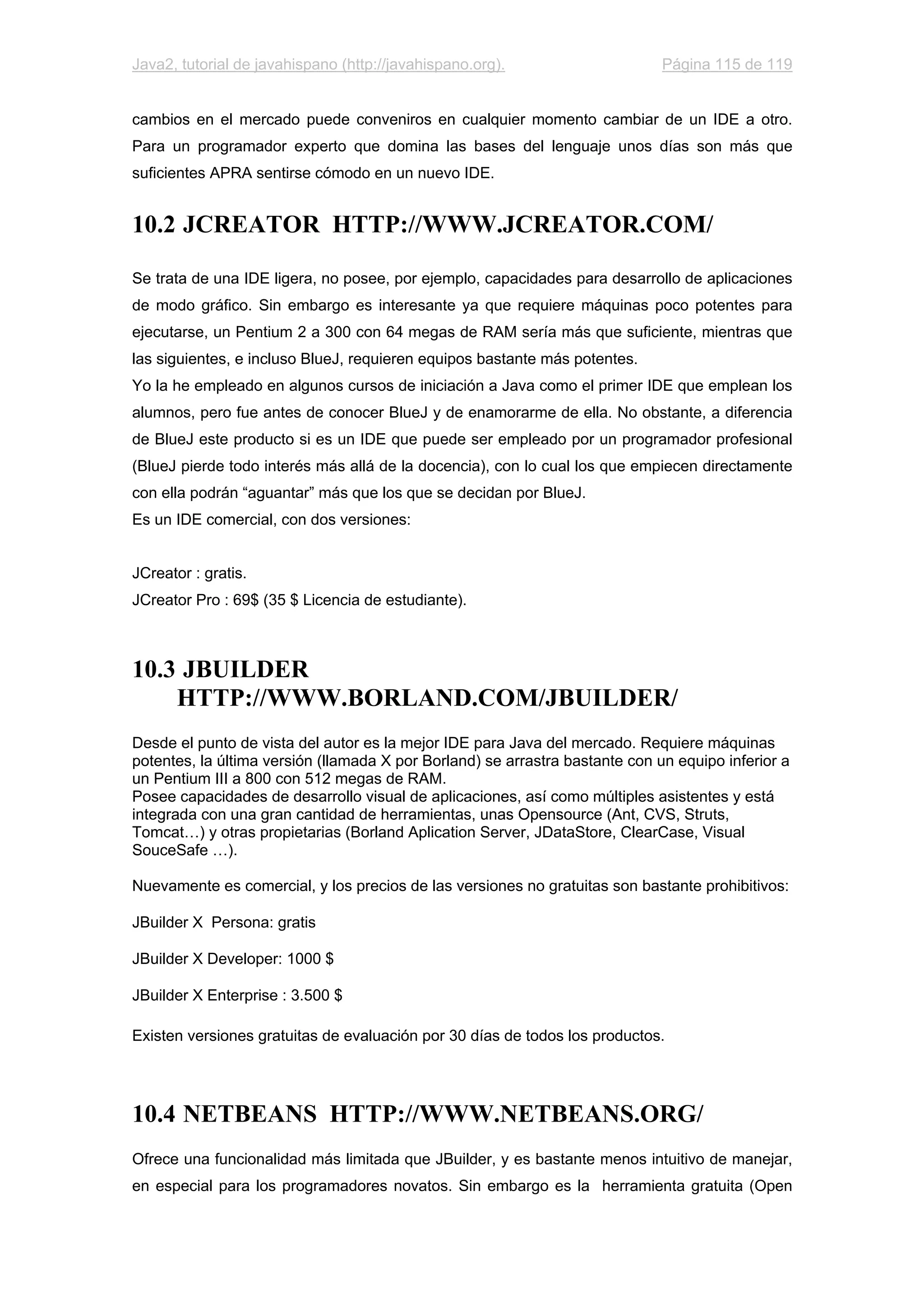 Java2, tutorial de javahispano (http://javahispano.org). Página 115 de 119
cambios en el mercado puede conveniros en cualquier momento cambiar de un IDE a otro.
Para un programador experto que domina las bases del lenguaje unos días son más que
suficientes APRA sentirse cómodo en un nuevo IDE.
10.2 JCREATOR HTTP://WWW.JCREATOR.COM/
Se trata de una IDE ligera, no posee, por ejemplo, capacidades para desarrollo de aplicaciones
de modo gráfico. Sin embargo es interesante ya que requiere máquinas poco potentes para
ejecutarse, un Pentium 2 a 300 con 64 megas de RAM sería más que suficiente, mientras que
las siguientes, e incluso BlueJ, requieren equipos bastante más potentes.
Yo la he empleado en algunos cursos de iniciación a Java como el primer IDE que emplean los
alumnos, pero fue antes de conocer BlueJ y de enamorarme de ella. No obstante, a diferencia
de BlueJ este producto si es un IDE que puede ser empleado por un programador profesional
(BlueJ pierde todo interés más allá de la docencia), con lo cual los que empiecen directamente
con ella podrán “aguantar” más que los que se decidan por BlueJ.
Es un IDE comercial, con dos versiones:
JCreator : gratis.
JCreator Pro : 69$ (35 $ Licencia de estudiante).
10.3 JBUILDER
HTTP://WWW.BORLAND.COM/JBUILDER/
Desde el punto de vista del autor es la mejor IDE para Java del mercado. Requiere máquinas
potentes, la última versión (llamada X por Borland) se arrastra bastante con un equipo inferior a
un Pentium III a 800 con 512 megas de RAM.
Posee capacidades de desarrollo visual de aplicaciones, así como múltiples asistentes y está
integrada con una gran cantidad de herramientas, unas Opensource (Ant, CVS, Struts,
Tomcat…) y otras propietarias (Borland Aplication Server, JDataStore, ClearCase, Visual
SouceSafe …).
Nuevamente es comercial, y los precios de las versiones no gratuitas son bastante prohibitivos:
JBuilder X Persona: gratis
JBuilder X Developer: 1000 $
JBuilder X Enterprise : 3.500 $
Existen versiones gratuitas de evaluación por 30 días de todos los productos.
10.4 NETBEANS HTTP://WWW.NETBEANS.ORG/
Ofrece una funcionalidad más limitada que JBuilder, y es bastante menos intuitivo de manejar,
en especial para los programadores novatos. Sin embargo es la herramienta gratuita (Open
 