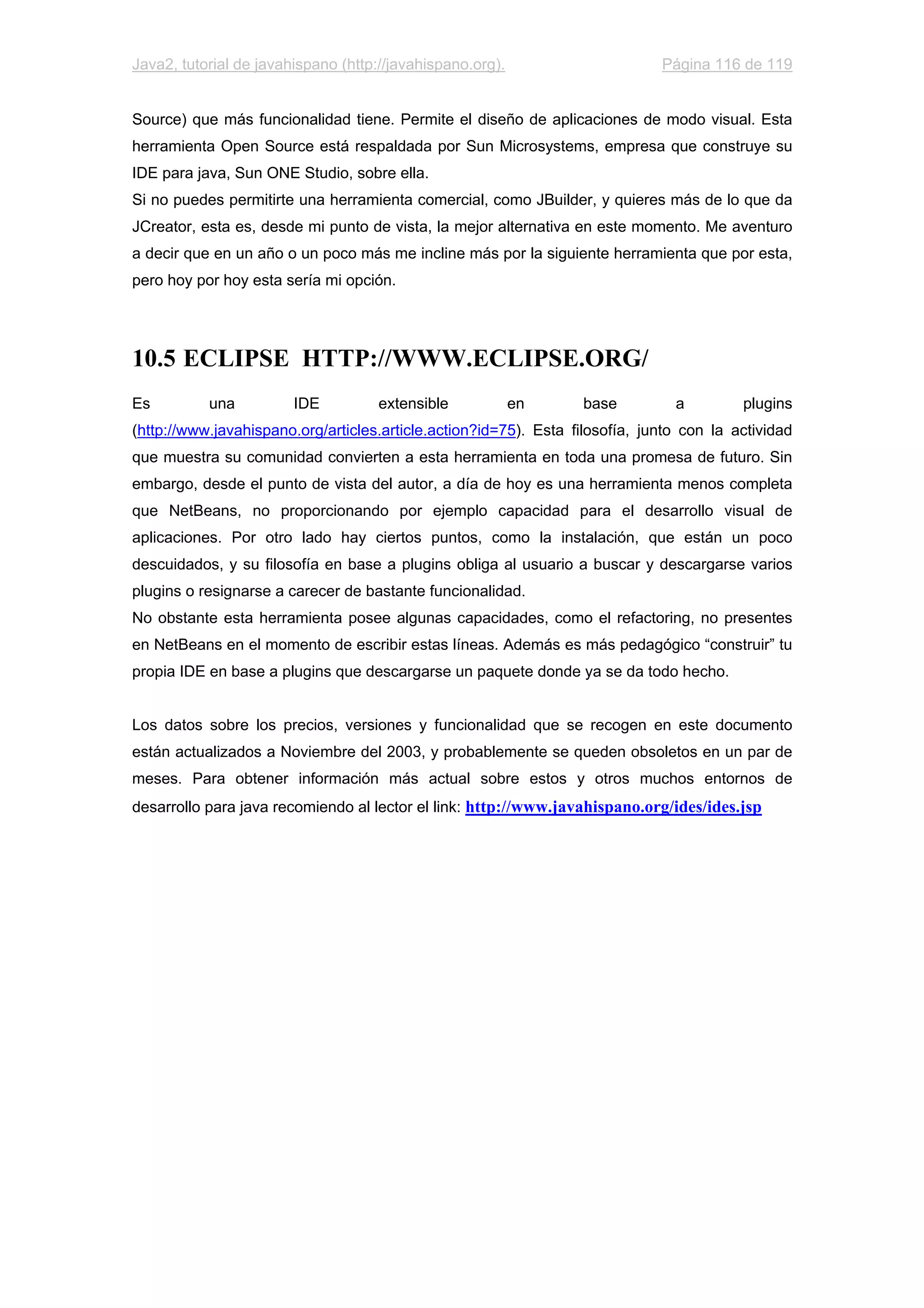 Java2, tutorial de javahispano (http://javahispano.org). Página 116 de 119
Source) que más funcionalidad tiene. Permite el diseño de aplicaciones de modo visual. Esta
herramienta Open Source está respaldada por Sun Microsystems, empresa que construye su
IDE para java, Sun ONE Studio, sobre ella.
Si no puedes permitirte una herramienta comercial, como JBuilder, y quieres más de lo que da
JCreator, esta es, desde mi punto de vista, la mejor alternativa en este momento. Me aventuro
a decir que en un año o un poco más me incline más por la siguiente herramienta que por esta,
pero hoy por hoy esta sería mi opción.
10.5 ECLIPSE HTTP://WWW.ECLIPSE.ORG/
Es una IDE extensible en base a plugins
(http://www.javahispano.org/articles.article.action?id=75). Esta filosofía, junto con la actividad
que muestra su comunidad convierten a esta herramienta en toda una promesa de futuro. Sin
embargo, desde el punto de vista del autor, a día de hoy es una herramienta menos completa
que NetBeans, no proporcionando por ejemplo capacidad para el desarrollo visual de
aplicaciones. Por otro lado hay ciertos puntos, como la instalación, que están un poco
descuidados, y su filosofía en base a plugins obliga al usuario a buscar y descargarse varios
plugins o resignarse a carecer de bastante funcionalidad.
No obstante esta herramienta posee algunas capacidades, como el refactoring, no presentes
en NetBeans en el momento de escribir estas líneas. Además es más pedagógico “construir” tu
propia IDE en base a plugins que descargarse un paquete donde ya se da todo hecho.
Los datos sobre los precios, versiones y funcionalidad que se recogen en este documento
están actualizados a Noviembre del 2003, y probablemente se queden obsoletos en un par de
meses. Para obtener información más actual sobre estos y otros muchos entornos de
desarrollo para java recomiendo al lector el link: http://www.javahispano.org/ides/ides.jsp
 