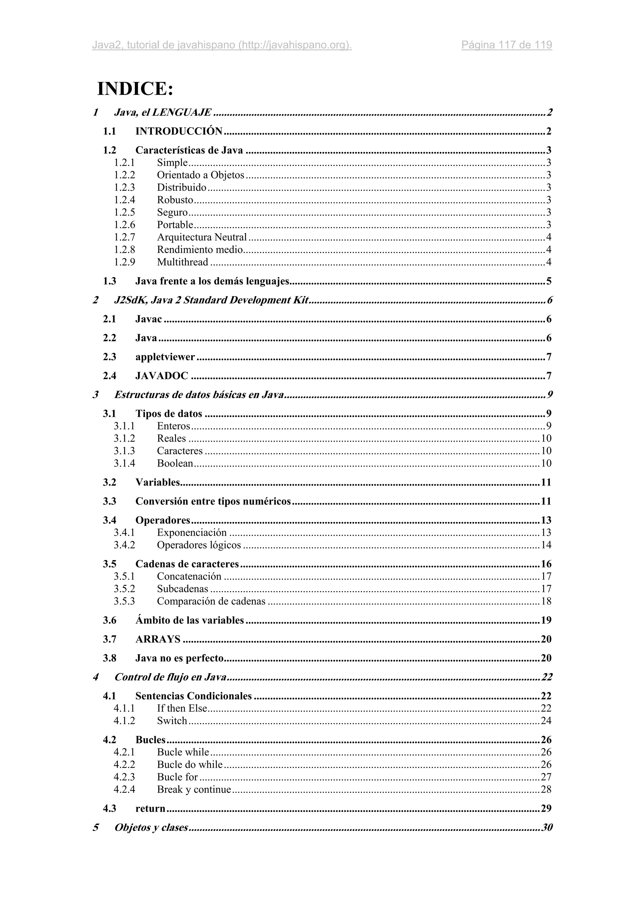 Java2, tutorial de javahispano (http://javahispano.org). Página 117 de 119
INDICE:
1 Java, el LENGUAJE ..........................................................................................................................2
1.1 INTRODUCCIÓN......................................................................................................................2
1.2 Características de Java ..............................................................................................................3
1.2.1 Simple...................................................................................................................................3
1.2.2 Orientado a Objetos..............................................................................................................3
1.2.3 Distribuido............................................................................................................................3
1.2.4 Robusto.................................................................................................................................3
1.2.5 Seguro...................................................................................................................................3
1.2.6 Portable.................................................................................................................................3
1.2.7 Arquitectura Neutral.............................................................................................................4
1.2.8 Rendimiento medio...............................................................................................................4
1.2.9 Multithread ...........................................................................................................................4
1.3 Java frente a los demás lenguajes..............................................................................................5
2 J2SdK, Java 2 Standard Development Kit.......................................................................................6
2.1 Javac ............................................................................................................................................6
2.2 Java..............................................................................................................................................6
2.3 appletviewer................................................................................................................................7
2.4 JAVADOC ..................................................................................................................................7
3 Estructuras de datos básicas en Java................................................................................................9
3.1 Tipos de datos .............................................................................................................................9
3.1.1 Enteros..................................................................................................................................9
3.1.2 Reales .................................................................................................................................10
3.1.3 Caracteres ...........................................................................................................................10
3.1.4 Boolean...............................................................................................................................10
3.2 Variables....................................................................................................................................11
3.3 Conversión entre tipos numéricos...........................................................................................11
3.4 Operadores................................................................................................................................13
3.4.1 Exponenciación ..................................................................................................................13
3.4.2 Operadores lógicos .............................................................................................................14
3.5 Cadenas de caracteres..............................................................................................................16
3.5.1 Concatenación ....................................................................................................................17
3.5.2 Subcadenas .........................................................................................................................17
3.5.3 Comparación de cadenas ....................................................................................................18
3.6 Ámbito de las variables............................................................................................................19
3.7 ARRAYS ...................................................................................................................................20
3.8 Java no es perfecto....................................................................................................................20
4 Control de flujo en Java...................................................................................................................22
4.1 Sentencias Condicionales .........................................................................................................22
4.1.1 If then Else..........................................................................................................................22
4.1.2 Switch.................................................................................................................................24
4.2 Bucles.........................................................................................................................................26
4.2.1 Bucle while.........................................................................................................................26
4.2.2 Bucle do while....................................................................................................................26
4.2.3 Bucle for.............................................................................................................................27
4.2.4 Break y continue.................................................................................................................28
4.3 return.........................................................................................................................................29
5 Objetos y clases.................................................................................................................................30
 