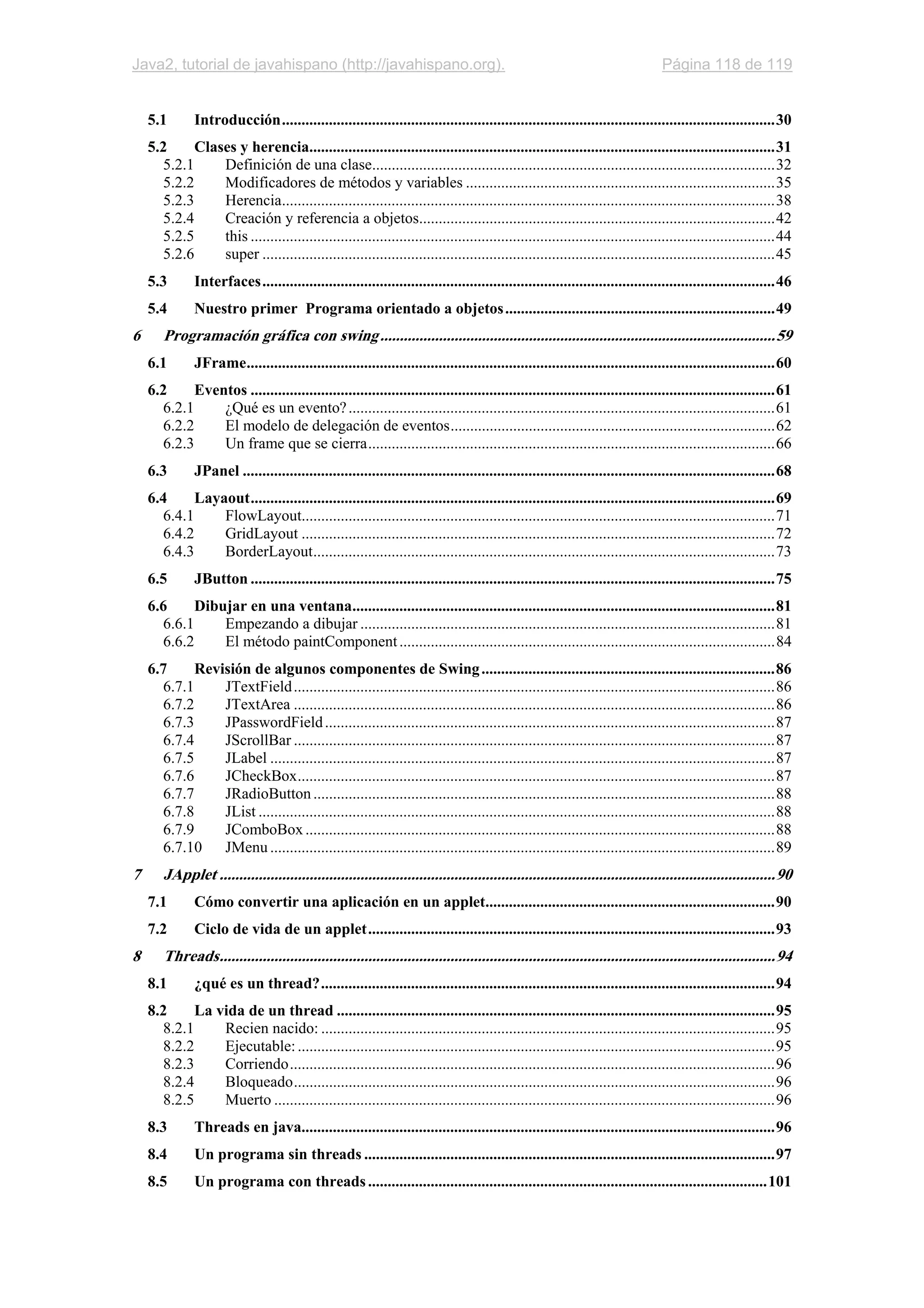 Java2, tutorial de javahispano (http://javahispano.org). Página 118 de 119
5.1 Introducción..............................................................................................................................30
5.2 Clases y herencia.......................................................................................................................31
5.2.1 Definición de una clase.......................................................................................................32
5.2.2 Modificadores de métodos y variables ...............................................................................35
5.2.3 Herencia..............................................................................................................................38
5.2.4 Creación y referencia a objetos...........................................................................................42
5.2.5 this ......................................................................................................................................44
5.2.6 super ...................................................................................................................................45
5.3 Interfaces...................................................................................................................................46
5.4 Nuestro primer Programa orientado a objetos.....................................................................49
6 Programación gráfica con swing.....................................................................................................59
6.1 JFrame.......................................................................................................................................60
6.2 Eventos ......................................................................................................................................61
6.2.1 ¿Qué es un evento?.............................................................................................................61
6.2.2 El modelo de delegación de eventos...................................................................................62
6.2.3 Un frame que se cierra........................................................................................................66
6.3 JPanel ........................................................................................................................................68
6.4 Layaout......................................................................................................................................69
6.4.1 FlowLayout.........................................................................................................................71
6.4.2 GridLayout .........................................................................................................................72
6.4.3 BorderLayout......................................................................................................................73
6.5 JButton ......................................................................................................................................75
6.6 Dibujar en una ventana............................................................................................................81
6.6.1 Empezando a dibujar ..........................................................................................................81
6.6.2 El método paintComponent................................................................................................84
6.7 Revisión de algunos componentes de Swing...........................................................................86
6.7.1 JTextField...........................................................................................................................86
6.7.2 JTextArea ...........................................................................................................................86
6.7.3 JPasswordField...................................................................................................................87
6.7.4 JScrollBar ...........................................................................................................................87
6.7.5 JLabel .................................................................................................................................87
6.7.6 JCheckBox..........................................................................................................................87
6.7.7 JRadioButton......................................................................................................................88
6.7.8 JList ....................................................................................................................................88
6.7.9 JComboBox........................................................................................................................88
6.7.10 JMenu .................................................................................................................................89
7 JApplet ..............................................................................................................................................90
7.1 Cómo convertir una aplicación en un applet..........................................................................90
7.2 Ciclo de vida de un applet........................................................................................................93
8 Threads..............................................................................................................................................94
8.1 ¿qué es un thread?....................................................................................................................94
8.2 La vida de un thread ................................................................................................................95
8.2.1 Recien nacido: ....................................................................................................................95
8.2.2 Ejecutable:..........................................................................................................................95
8.2.3 Corriendo............................................................................................................................96
8.2.4 Bloqueado...........................................................................................................................96
8.2.5 Muerto ................................................................................................................................96
8.3 Threads en java.........................................................................................................................96
8.4 Un programa sin threads .........................................................................................................97
8.5 Un programa con threads......................................................................................................101
 