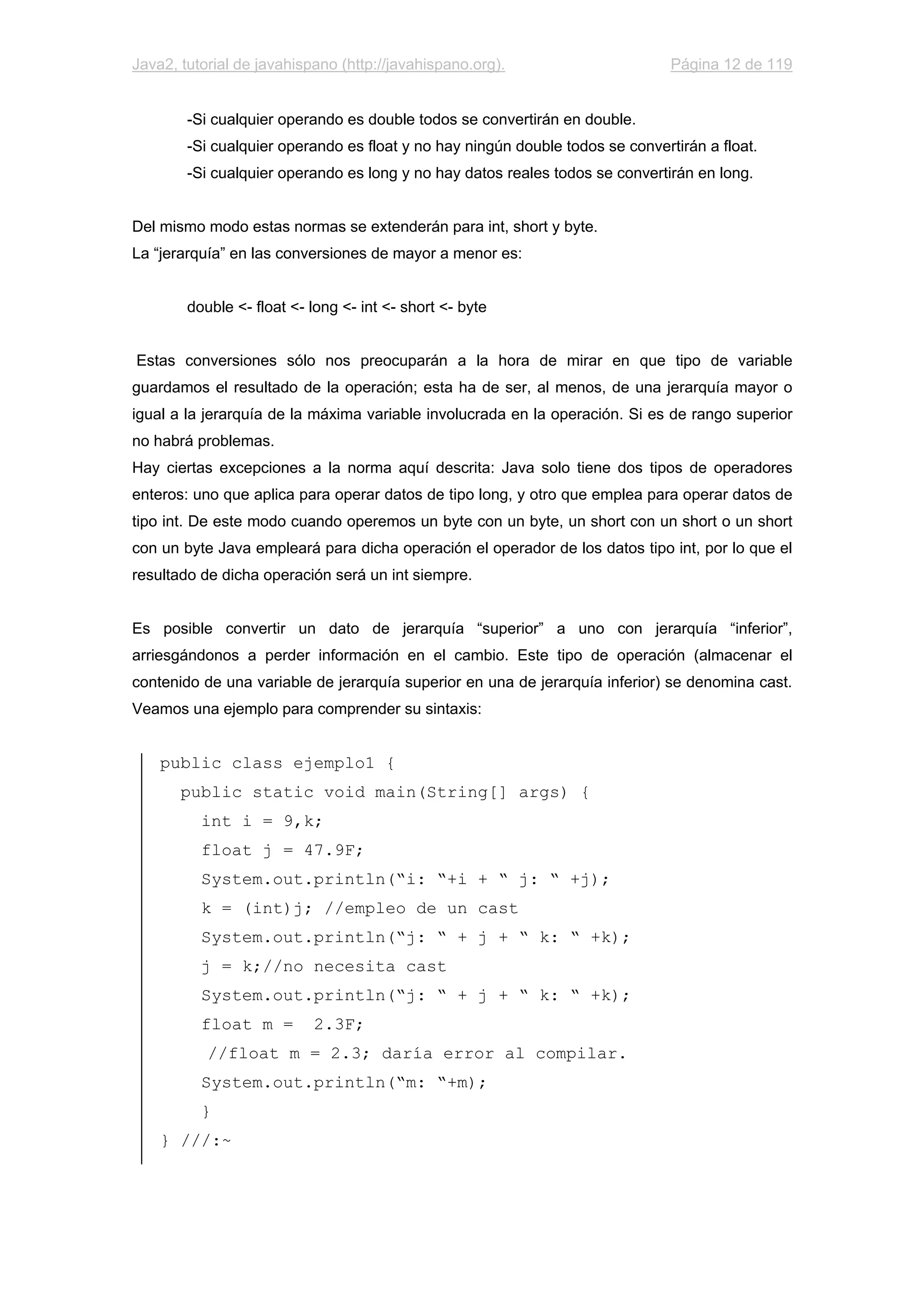 Java2, tutorial de javahispano (http://javahispano.org). Página 12 de 119
-Si cualquier operando es double todos se convertirán en double.
-Si cualquier operando es float y no hay ningún double todos se convertirán a float.
-Si cualquier operando es long y no hay datos reales todos se convertirán en long.
Del mismo modo estas normas se extenderán para int, short y byte.
La “jerarquía” en las conversiones de mayor a menor es:
double <- float <- long <- int <- short <- byte
Estas conversiones sólo nos preocuparán a la hora de mirar en que tipo de variable
guardamos el resultado de la operación; esta ha de ser, al menos, de una jerarquía mayor o
igual a la jerarquía de la máxima variable involucrada en la operación. Si es de rango superior
no habrá problemas.
Hay ciertas excepciones a la norma aquí descrita: Java solo tiene dos tipos de operadores
enteros: uno que aplica para operar datos de tipo long, y otro que emplea para operar datos de
tipo int. De este modo cuando operemos un byte con un byte, un short con un short o un short
con un byte Java empleará para dicha operación el operador de los datos tipo int, por lo que el
resultado de dicha operación será un int siempre.
Es posible convertir un dato de jerarquía “superior” a uno con jerarquía “inferior”,
arriesgándonos a perder información en el cambio. Este tipo de operación (almacenar el
contenido de una variable de jerarquía superior en una de jerarquía inferior) se denomina cast.
Veamos una ejemplo para comprender su sintaxis:
public class ejemplo1 {
public static void main(String[] args) {
int i = 9,k;
float j = 47.9F;
System.out.println(“i: “+i + “ j: “ +j);
k = (int)j; //empleo de un cast
System.out.println(“j: “ + j + “ k: “ +k);
j = k;//no necesita cast
System.out.println(“j: “ + j + “ k: “ +k);
float m = 2.3F;
//float m = 2.3; daría error al compilar.
System.out.println(“m: “+m);
}
} ///:~
 