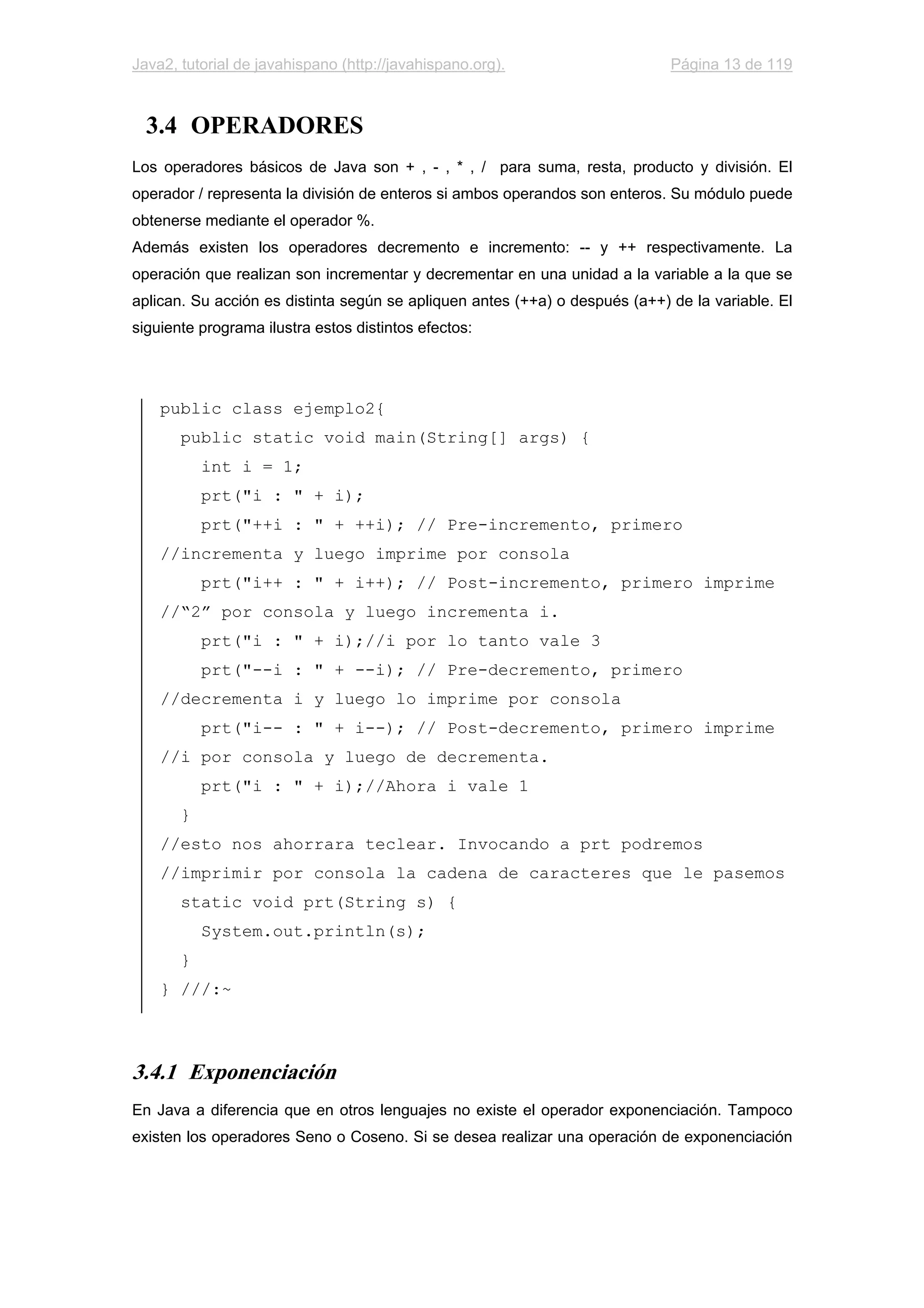 Java2, tutorial de javahispano (http://javahispano.org). Página 13 de 119
3.4 OPERADORES
Los operadores básicos de Java son + , - , * , / para suma, resta, producto y división. El
operador / representa la división de enteros si ambos operandos son enteros. Su módulo puede
obtenerse mediante el operador %.
Además existen los operadores decremento e incremento: -- y ++ respectivamente. La
operación que realizan son incrementar y decrementar en una unidad a la variable a la que se
aplican. Su acción es distinta según se apliquen antes (++a) o después (a++) de la variable. El
siguiente programa ilustra estos distintos efectos:
public class ejemplo2{
public static void main(String[] args) {
int i = 1;
prt("i : " + i);
prt("++i : " + ++i); // Pre-incremento, primero
//incrementa y luego imprime por consola
prt("i++ : " + i++); // Post-incremento, primero imprime
//“2” por consola y luego incrementa i.
prt("i : " + i);//i por lo tanto vale 3
prt("--i : " + --i); // Pre-decremento, primero
//decrementa i y luego lo imprime por consola
prt("i-- : " + i--); // Post-decremento, primero imprime
//i por consola y luego de decrementa.
prt("i : " + i);//Ahora i vale 1
}
//esto nos ahorrara teclear. Invocando a prt podremos
//imprimir por consola la cadena de caracteres que le pasemos
static void prt(String s) {
System.out.println(s);
}
} ///:~
3.4.1 Exponenciación
En Java a diferencia que en otros lenguajes no existe el operador exponenciación. Tampoco
existen los operadores Seno o Coseno. Si se desea realizar una operación de exponenciación
 
