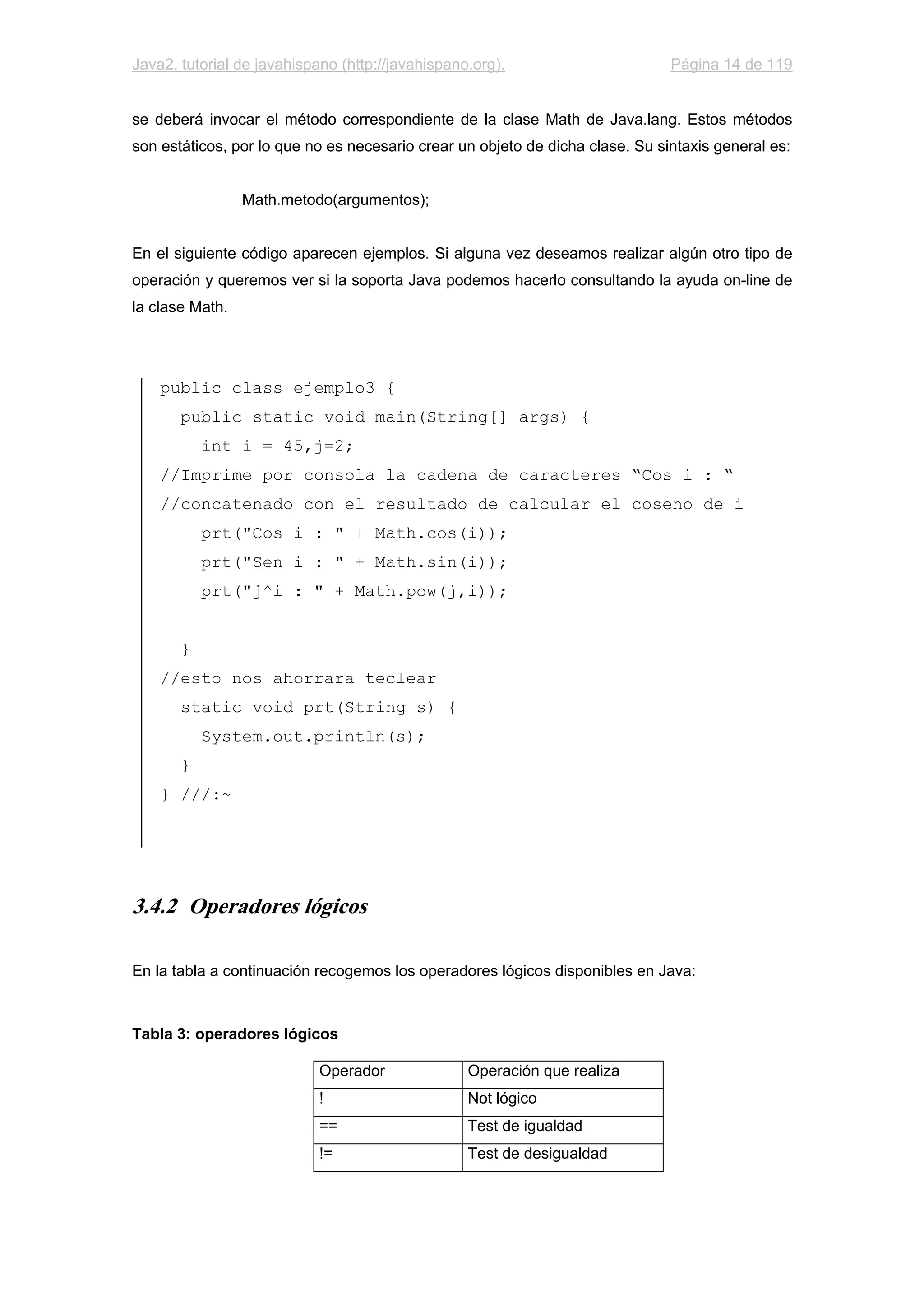 Java2, tutorial de javahispano (http://javahispano.org). Página 14 de 119
se deberá invocar el método correspondiente de la clase Math de Java.lang. Estos métodos
son estáticos, por lo que no es necesario crear un objeto de dicha clase. Su sintaxis general es:
Math.metodo(argumentos);
En el siguiente código aparecen ejemplos. Si alguna vez deseamos realizar algún otro tipo de
operación y queremos ver si la soporta Java podemos hacerlo consultando la ayuda on-line de
la clase Math.
public class ejemplo3 {
public static void main(String[] args) {
int i = 45,j=2;
//Imprime por consola la cadena de caracteres “Cos i : “
//concatenado con el resultado de calcular el coseno de i
prt("Cos i : " + Math.cos(i));
prt("Sen i : " + Math.sin(i));
prt("j^i : " + Math.pow(j,i));
}
//esto nos ahorrara teclear
static void prt(String s) {
System.out.println(s);
}
} ///:~
3.4.2 Operadores lógicos
En la tabla a continuación recogemos los operadores lógicos disponibles en Java:
Tabla 3: operadores lógicos
Operador Operación que realiza
! Not lógico
== Test de igualdad
!= Test de desigualdad
 