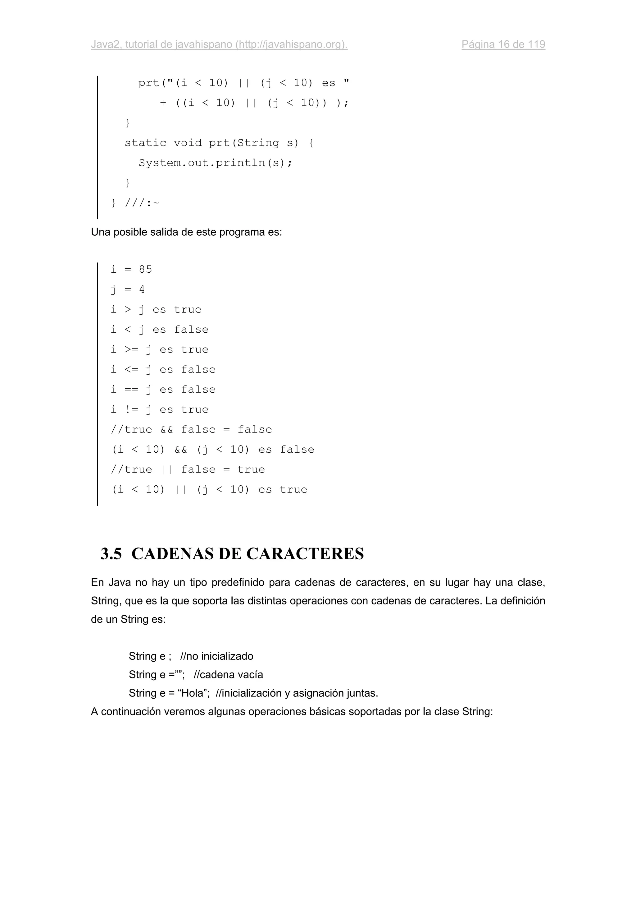 Java2, tutorial de javahispano (http://javahispano.org). Página 16 de 119
prt("(i < 10) || (j < 10) es "
+ ((i < 10) || (j < 10)) );
}
static void prt(String s) {
System.out.println(s);
}
} ///:~
Una posible salida de este programa es:
i = 85
j = 4
i > j es true
i < j es false
i >= j es true
i <= j es false
i == j es false
i != j es true
//true && false = false
(i < 10) && (j < 10) es false
//true || false = true
(i < 10) || (j < 10) es true
3.5 CADENAS DE CARACTERES
En Java no hay un tipo predefinido para cadenas de caracteres, en su lugar hay una clase,
String, que es la que soporta las distintas operaciones con cadenas de caracteres. La definición
de un String es:
String e ; //no inicializado
String e =””; //cadena vacía
String e = “Hola”; //inicialización y asignación juntas.
A continuación veremos algunas operaciones básicas soportadas por la clase String:
 