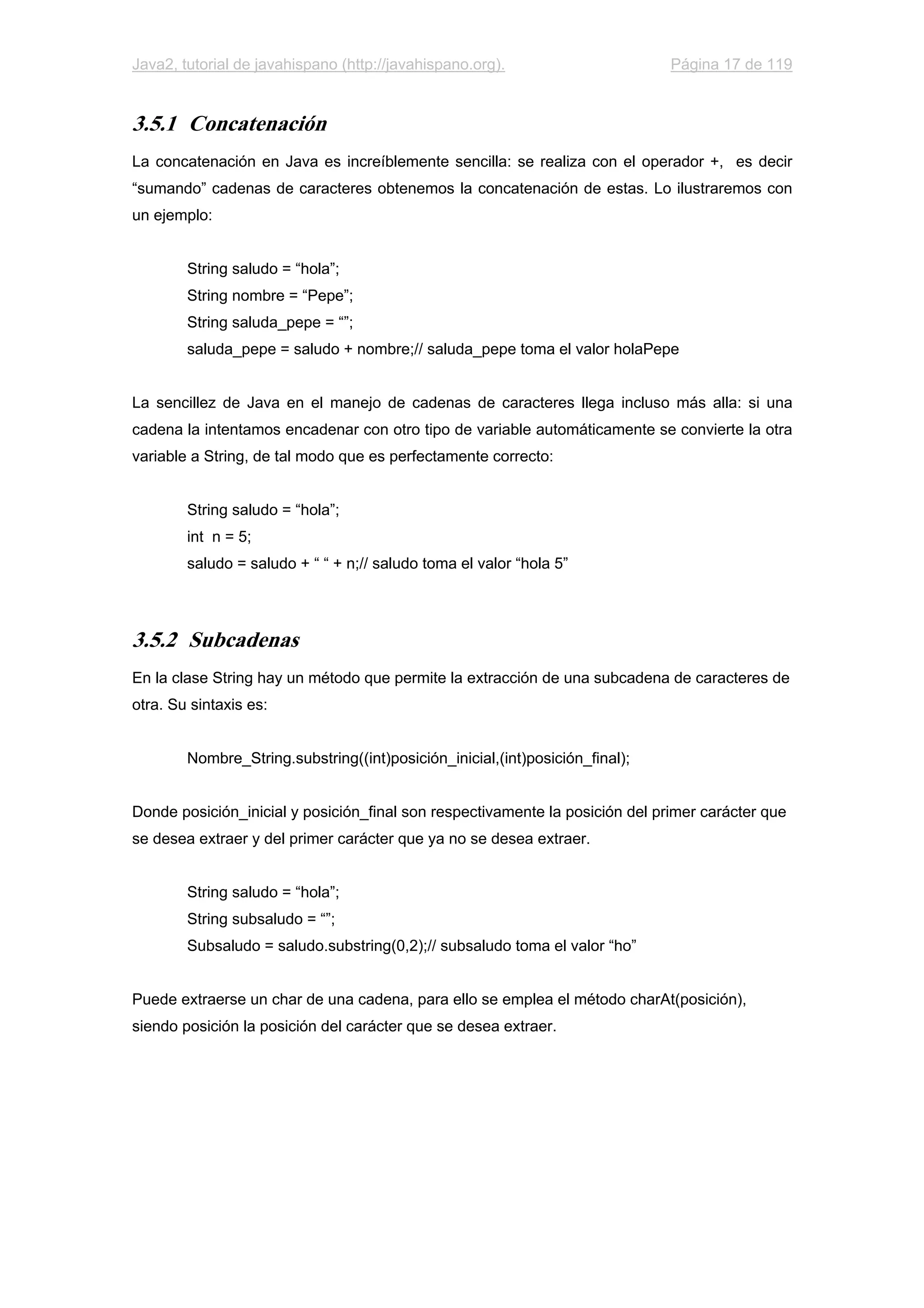 Java2, tutorial de javahispano (http://javahispano.org). Página 17 de 119
3.5.1 Concatenación
La concatenación en Java es increíblemente sencilla: se realiza con el operador +, es decir
“sumando” cadenas de caracteres obtenemos la concatenación de estas. Lo ilustraremos con
un ejemplo:
String saludo = “hola”;
String nombre = “Pepe”;
String saluda_pepe = “”;
saluda_pepe = saludo + nombre;// saluda_pepe toma el valor holaPepe
La sencillez de Java en el manejo de cadenas de caracteres llega incluso más alla: si una
cadena la intentamos encadenar con otro tipo de variable automáticamente se convierte la otra
variable a String, de tal modo que es perfectamente correcto:
String saludo = “hola”;
int n = 5;
saludo = saludo + “ “ + n;// saludo toma el valor “hola 5”
3.5.2 Subcadenas
En la clase String hay un método que permite la extracción de una subcadena de caracteres de
otra. Su sintaxis es:
Nombre_String.substring((int)posición_inicial,(int)posición_final);
Donde posición_inicial y posición_final son respectivamente la posición del primer carácter que
se desea extraer y del primer carácter que ya no se desea extraer.
String saludo = “hola”;
String subsaludo = “”;
Subsaludo = saludo.substring(0,2);// subsaludo toma el valor “ho”
Puede extraerse un char de una cadena, para ello se emplea el método charAt(posición),
siendo posición la posición del carácter que se desea extraer.
 