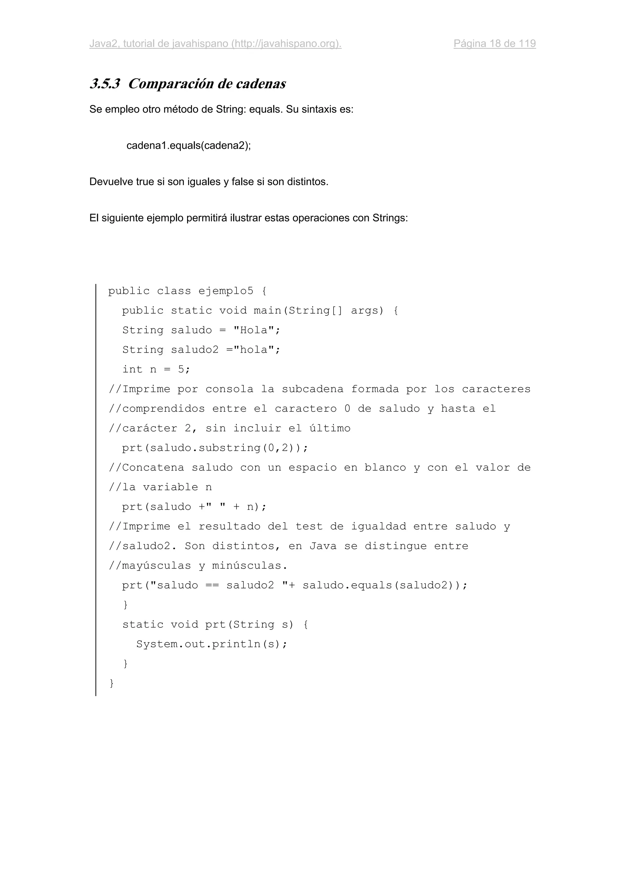 Java2, tutorial de javahispano (http://javahispano.org). Página 18 de 119
3.5.3 Comparación de cadenas
Se empleo otro método de String: equals. Su sintaxis es:
cadena1.equals(cadena2);
Devuelve true si son iguales y false si son distintos.
El siguiente ejemplo permitirá ilustrar estas operaciones con Strings:
public class ejemplo5 {
public static void main(String[] args) {
String saludo = "Hola";
String saludo2 ="hola";
int n = 5;
//Imprime por consola la subcadena formada por los caracteres
//comprendidos entre el caractero 0 de saludo y hasta el
//carácter 2, sin incluir el último
prt(saludo.substring(0,2));
//Concatena saludo con un espacio en blanco y con el valor de
//la variable n
prt(saludo +" " + n);
//Imprime el resultado del test de igualdad entre saludo y
//saludo2. Son distintos, en Java se distingue entre
//mayúsculas y minúsculas.
prt("saludo == saludo2 "+ saludo.equals(saludo2));
}
static void prt(String s) {
System.out.println(s);
}
}
 