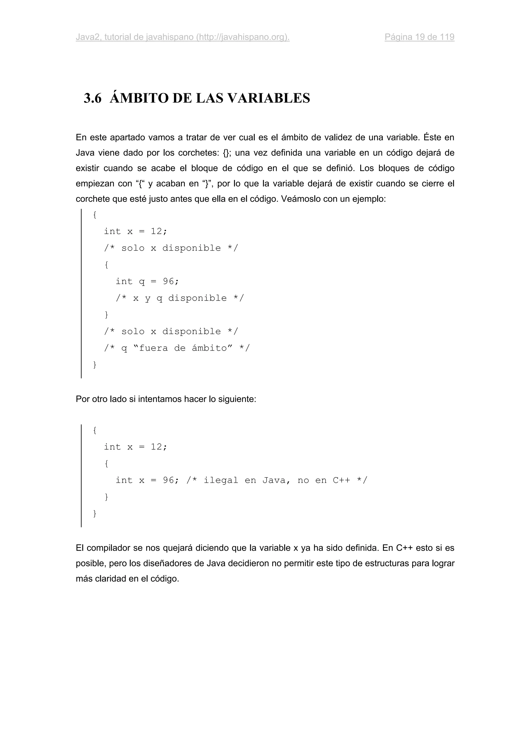 Java2, tutorial de javahispano (http://javahispano.org). Página 19 de 119
3.6 ÁMBITO DE LAS VARIABLES
En este apartado vamos a tratar de ver cual es el ámbito de validez de una variable. Éste en
Java viene dado por los corchetes: {}; una vez definida una variable en un código dejará de
existir cuando se acabe el bloque de código en el que se definió. Los bloques de código
empiezan con “{“ y acaban en “}”, por lo que la variable dejará de existir cuando se cierre el
corchete que esté justo antes que ella en el código. Veámoslo con un ejemplo:
{
int x = 12;
/* solo x disponible */
{
int q = 96;
/* x y q disponible */
}
/* solo x disponible */
/* q “fuera de ámbito” */
}
Por otro lado si intentamos hacer lo siguiente:
{
int x = 12;
{
int x = 96; /* ilegal en Java, no en C++ */
}
}
El compilador se nos quejará diciendo que la variable x ya ha sido definida. En C++ esto si es
posible, pero los diseñadores de Java decidieron no permitir este tipo de estructuras para lograr
más claridad en el código.
 