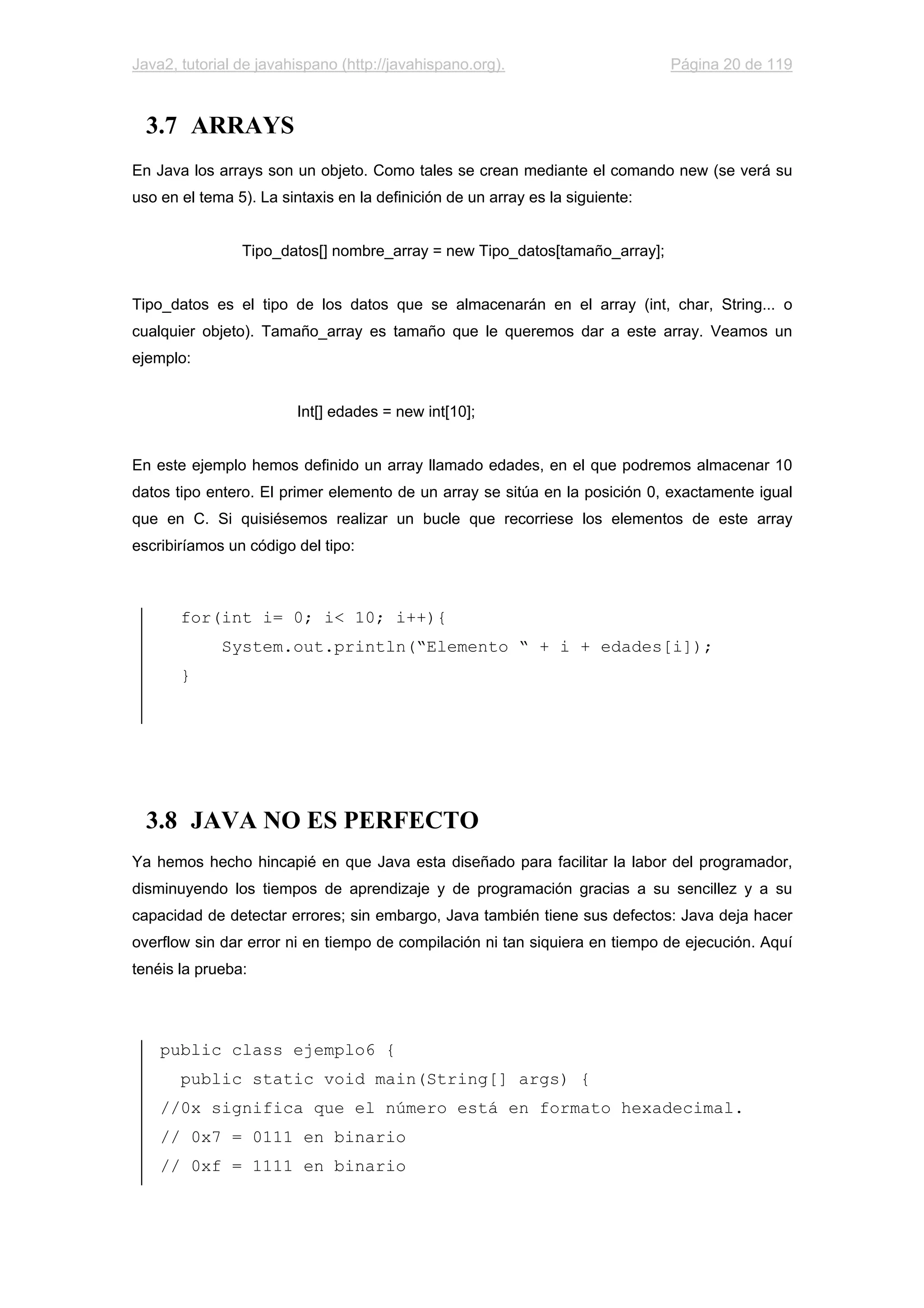Java2, tutorial de javahispano (http://javahispano.org). Página 20 de 119
3.7 ARRAYS
En Java los arrays son un objeto. Como tales se crean mediante el comando new (se verá su
uso en el tema 5). La sintaxis en la definición de un array es la siguiente:
Tipo_datos[] nombre_array = new Tipo_datos[tamaño_array];
Tipo_datos es el tipo de los datos que se almacenarán en el array (int, char, String... o
cualquier objeto). Tamaño_array es tamaño que le queremos dar a este array. Veamos un
ejemplo:
Int[] edades = new int[10];
En este ejemplo hemos definido un array llamado edades, en el que podremos almacenar 10
datos tipo entero. El primer elemento de un array se sitúa en la posición 0, exactamente igual
que en C. Si quisiésemos realizar un bucle que recorriese los elementos de este array
escribiríamos un código del tipo:
for(int i= 0; i< 10; i++){
System.out.println(“Elemento “ + i + edades[i]);
}
3.8 JAVA NO ES PERFECTO
Ya hemos hecho hincapié en que Java esta diseñado para facilitar la labor del programador,
disminuyendo los tiempos de aprendizaje y de programación gracias a su sencillez y a su
capacidad de detectar errores; sin embargo, Java también tiene sus defectos: Java deja hacer
overflow sin dar error ni en tiempo de compilación ni tan siquiera en tiempo de ejecución. Aquí
tenéis la prueba:
public class ejemplo6 {
public static void main(String[] args) {
//0x significa que el número está en formato hexadecimal.
// 0x7 = 0111 en binario
// 0xf = 1111 en binario
 