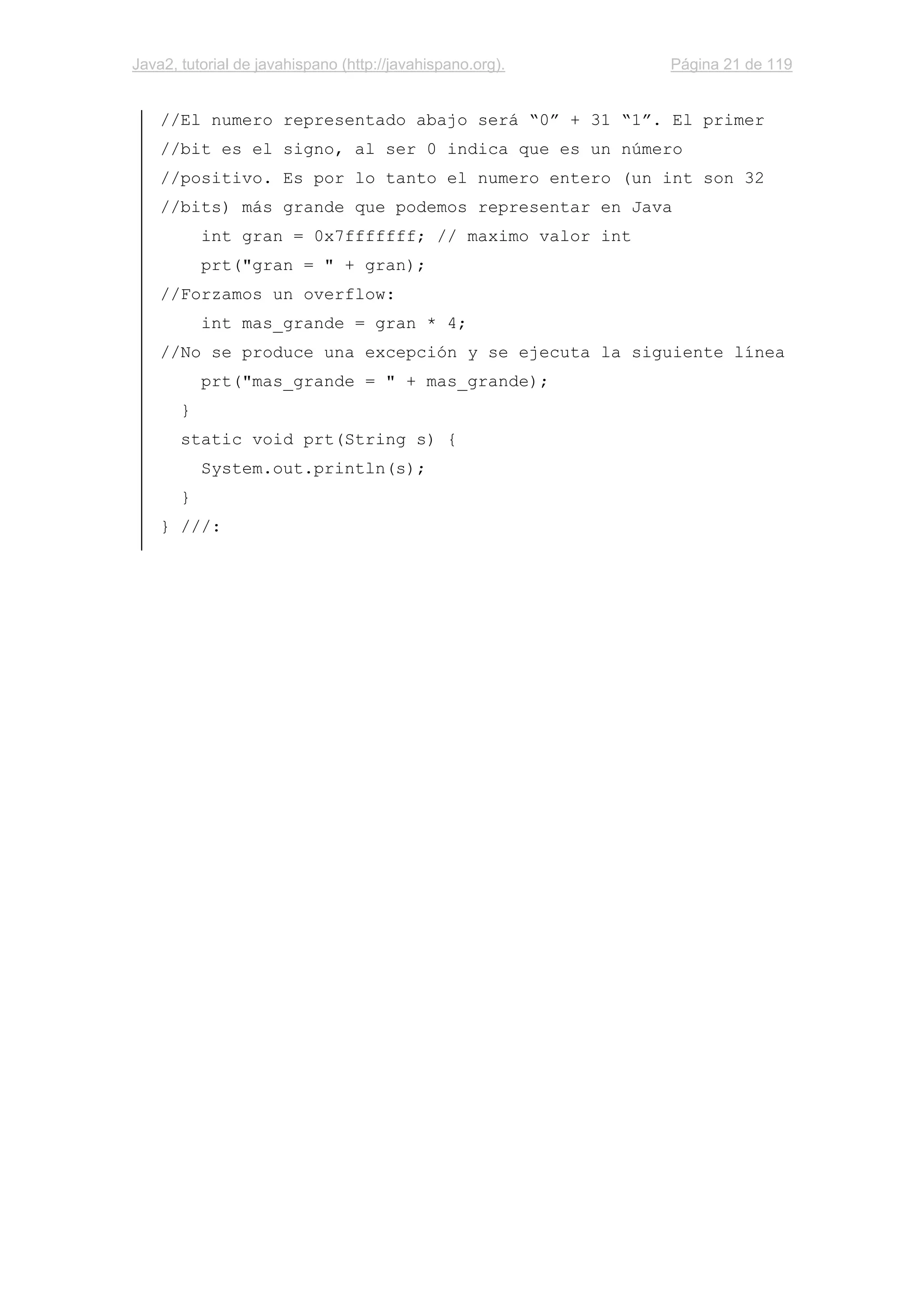 Java2, tutorial de javahispano (http://javahispano.org). Página 21 de 119
//El numero representado abajo será “0” + 31 “1”. El primer
//bit es el signo, al ser 0 indica que es un número
//positivo. Es por lo tanto el numero entero (un int son 32
//bits) más grande que podemos representar en Java
int gran = 0x7fffffff; // maximo valor int
prt("gran = " + gran);
//Forzamos un overflow:
int mas_grande = gran * 4;
//No se produce una excepción y se ejecuta la siguiente línea
prt("mas_grande = " + mas_grande);
}
static void prt(String s) {
System.out.println(s);
}
} ///:
 