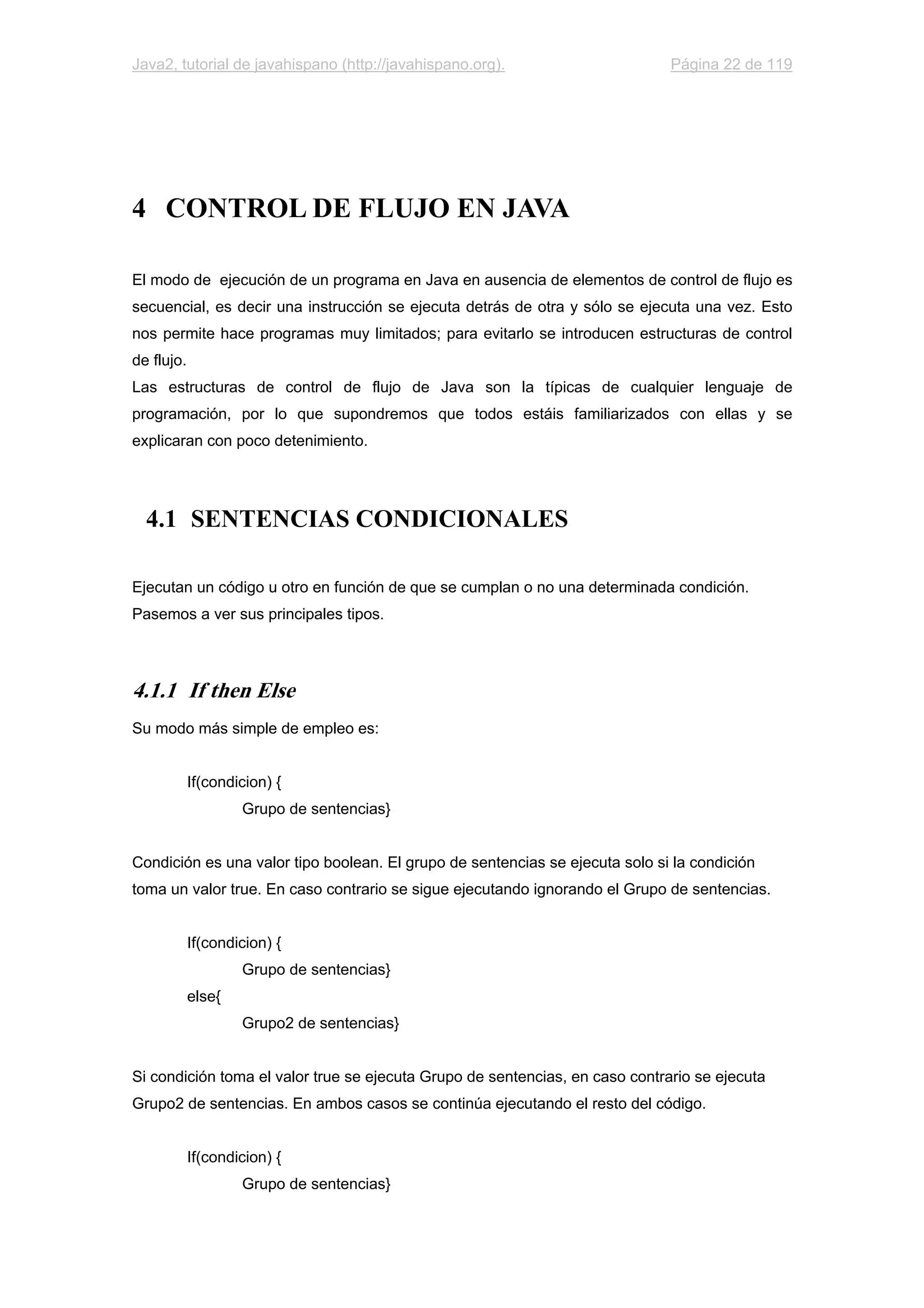 Java2, tutorial de javahispano (http://javahispano.org). Página 22 de 119
4 CONTROL DE FLUJO EN JAVA
El modo de ejecución de un programa en Java en ausencia de elementos de control de flujo es
secuencial, es decir una instrucción se ejecuta detrás de otra y sólo se ejecuta una vez. Esto
nos permite hace programas muy limitados; para evitarlo se introducen estructuras de control
de flujo.
Las estructuras de control de flujo de Java son la típicas de cualquier lenguaje de
programación, por lo que supondremos que todos estáis familiarizados con ellas y se
explicaran con poco detenimiento.
4.1 SENTENCIAS CONDICIONALES
Ejecutan un código u otro en función de que se cumplan o no una determinada condición.
Pasemos a ver sus principales tipos.
4.1.1 If then Else
Su modo más simple de empleo es:
If(condicion) {
Grupo de sentencias}
Condición es una valor tipo boolean. El grupo de sentencias se ejecuta solo si la condición
toma un valor true. En caso contrario se sigue ejecutando ignorando el Grupo de sentencias.
If(condicion) {
Grupo de sentencias}
else{
Grupo2 de sentencias}
Si condición toma el valor true se ejecuta Grupo de sentencias, en caso contrario se ejecuta
Grupo2 de sentencias. En ambos casos se continúa ejecutando el resto del código.
If(condicion) {
Grupo de sentencias}
 