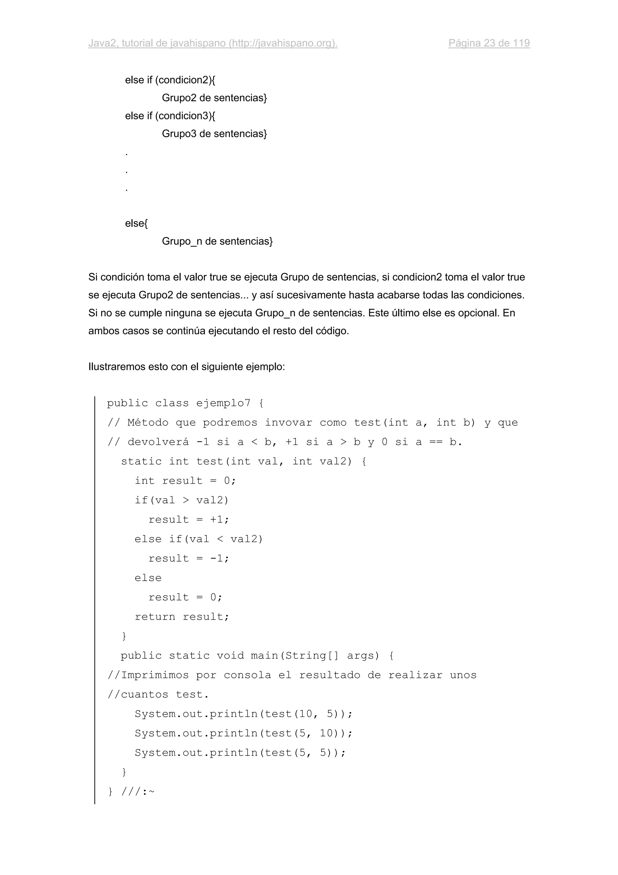 Java2, tutorial de javahispano (http://javahispano.org). Página 23 de 119
else if (condicion2){
Grupo2 de sentencias}
else if (condicion3){
Grupo3 de sentencias}
.
.
.
else{
Grupo_n de sentencias}
Si condición toma el valor true se ejecuta Grupo de sentencias, si condicion2 toma el valor true
se ejecuta Grupo2 de sentencias... y así sucesivamente hasta acabarse todas las condiciones.
Si no se cumple ninguna se ejecuta Grupo_n de sentencias. Este último else es opcional. En
ambos casos se continúa ejecutando el resto del código.
Ilustraremos esto con el siguiente ejemplo:
public class ejemplo7 {
// Método que podremos invovar como test(int a, int b) y que
// devolverá -1 si a < b, +1 si a > b y 0 si a == b.
static int test(int val, int val2) {
int result = 0;
if(val > val2)
result = +1;
else if(val < val2)
result = -1;
else
result = 0;
return result;
}
public static void main(String[] args) {
//Imprimimos por consola el resultado de realizar unos
//cuantos test.
System.out.println(test(10, 5));
System.out.println(test(5, 10));
System.out.println(test(5, 5));
}
} ///:~
 