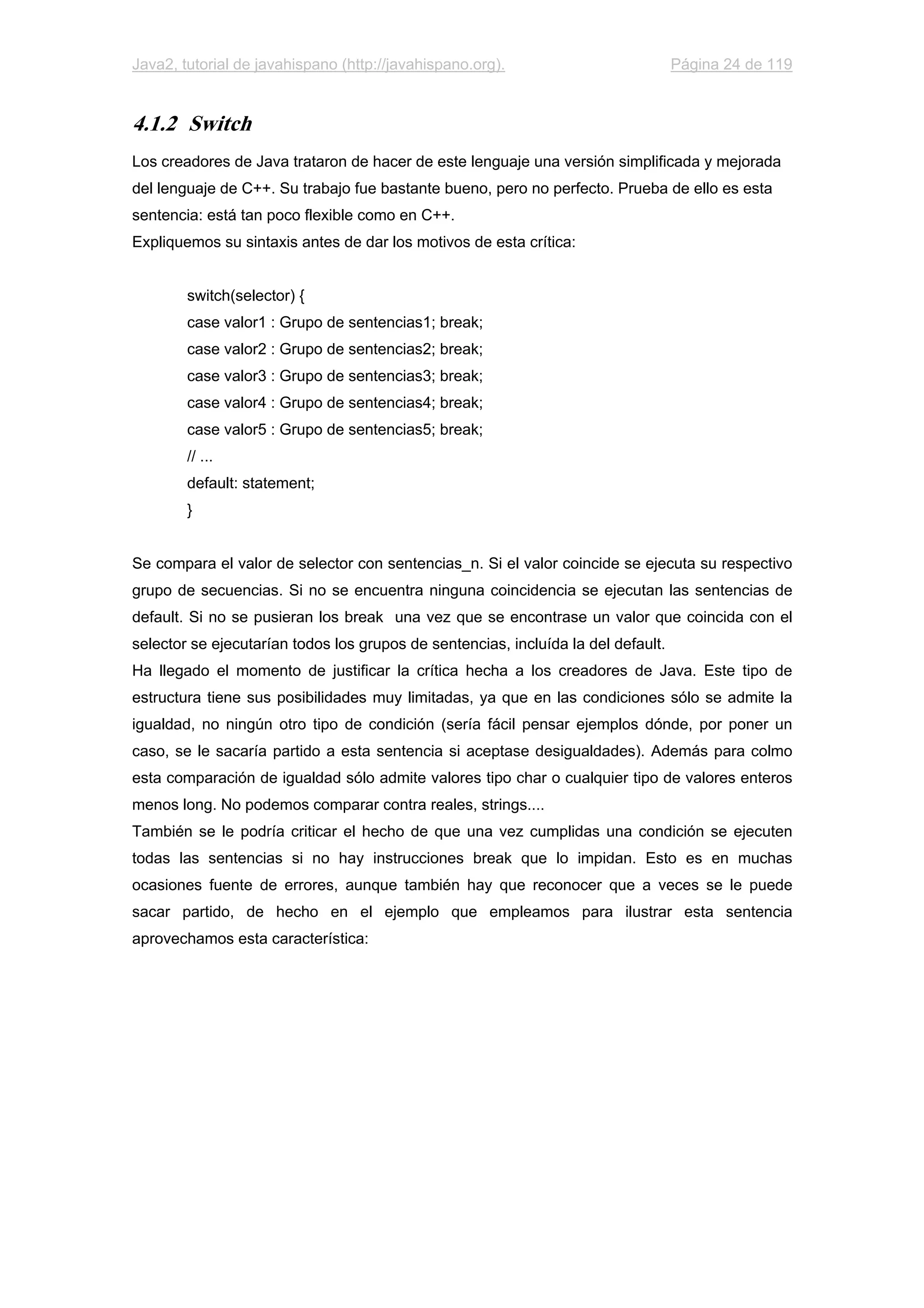 Java2, tutorial de javahispano (http://javahispano.org). Página 24 de 119
4.1.2 Switch
Los creadores de Java trataron de hacer de este lenguaje una versión simplificada y mejorada
del lenguaje de C++. Su trabajo fue bastante bueno, pero no perfecto. Prueba de ello es esta
sentencia: está tan poco flexible como en C++.
Expliquemos su sintaxis antes de dar los motivos de esta crítica:
switch(selector) {
case valor1 : Grupo de sentencias1; break;
case valor2 : Grupo de sentencias2; break;
case valor3 : Grupo de sentencias3; break;
case valor4 : Grupo de sentencias4; break;
case valor5 : Grupo de sentencias5; break;
// ...
default: statement;
}
Se compara el valor de selector con sentencias_n. Si el valor coincide se ejecuta su respectivo
grupo de secuencias. Si no se encuentra ninguna coincidencia se ejecutan las sentencias de
default. Si no se pusieran los break una vez que se encontrase un valor que coincida con el
selector se ejecutarían todos los grupos de sentencias, incluída la del default.
Ha llegado el momento de justificar la crítica hecha a los creadores de Java. Este tipo de
estructura tiene sus posibilidades muy limitadas, ya que en las condiciones sólo se admite la
igualdad, no ningún otro tipo de condición (sería fácil pensar ejemplos dónde, por poner un
caso, se le sacaría partido a esta sentencia si aceptase desigualdades). Además para colmo
esta comparación de igualdad sólo admite valores tipo char o cualquier tipo de valores enteros
menos long. No podemos comparar contra reales, strings....
También se le podría criticar el hecho de que una vez cumplidas una condición se ejecuten
todas las sentencias si no hay instrucciones break que lo impidan. Esto es en muchas
ocasiones fuente de errores, aunque también hay que reconocer que a veces se le puede
sacar partido, de hecho en el ejemplo que empleamos para ilustrar esta sentencia
aprovechamos esta característica:
 