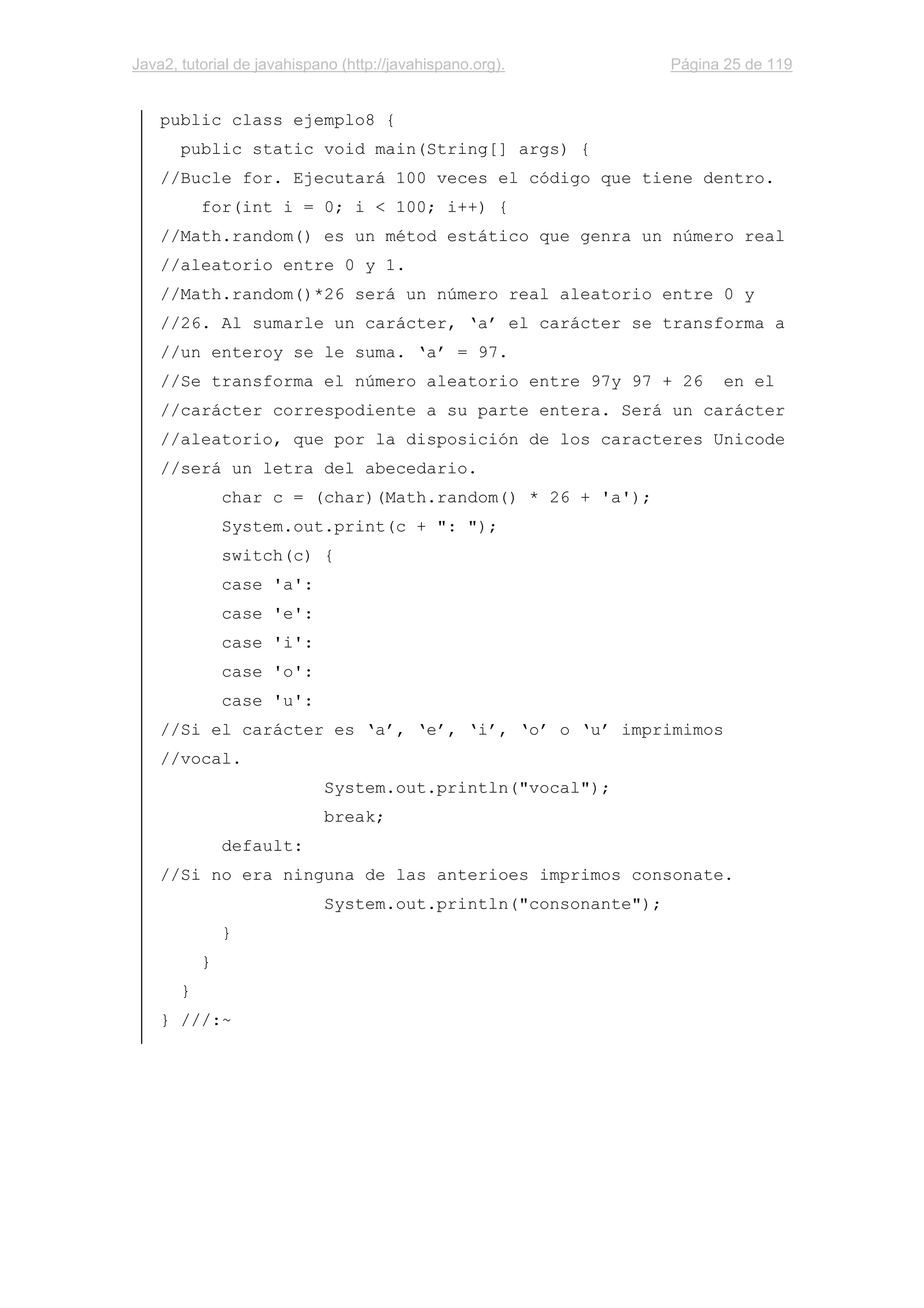 Java2, tutorial de javahispano (http://javahispano.org). Página 25 de 119
public class ejemplo8 {
public static void main(String[] args) {
//Bucle for. Ejecutará 100 veces el código que tiene dentro.
for(int i = 0; i < 100; i++) {
//Math.random() es un métod estático que genra un número real
//aleatorio entre 0 y 1.
//Math.random()*26 será un número real aleatorio entre 0 y
//26. Al sumarle un carácter, ‘a’ el carácter se transforma a
//un enteroy se le suma. ‘a’ = 97.
//Se transforma el número aleatorio entre 97y 97 + 26 en el
//carácter correspodiente a su parte entera. Será un carácter
//aleatorio, que por la disposición de los caracteres Unicode
//será un letra del abecedario.
char c = (char)(Math.random() * 26 + 'a');
System.out.print(c + ": ");
switch(c) {
case 'a':
case 'e':
case 'i':
case 'o':
case 'u':
//Si el carácter es ‘a’, ‘e’, ‘i’, ‘o’ o ‘u’ imprimimos
//vocal.
System.out.println("vocal");
break;
default:
//Si no era ninguna de las anterioes imprimos consonate.
System.out.println("consonante");
}
}
}
} ///:~
 