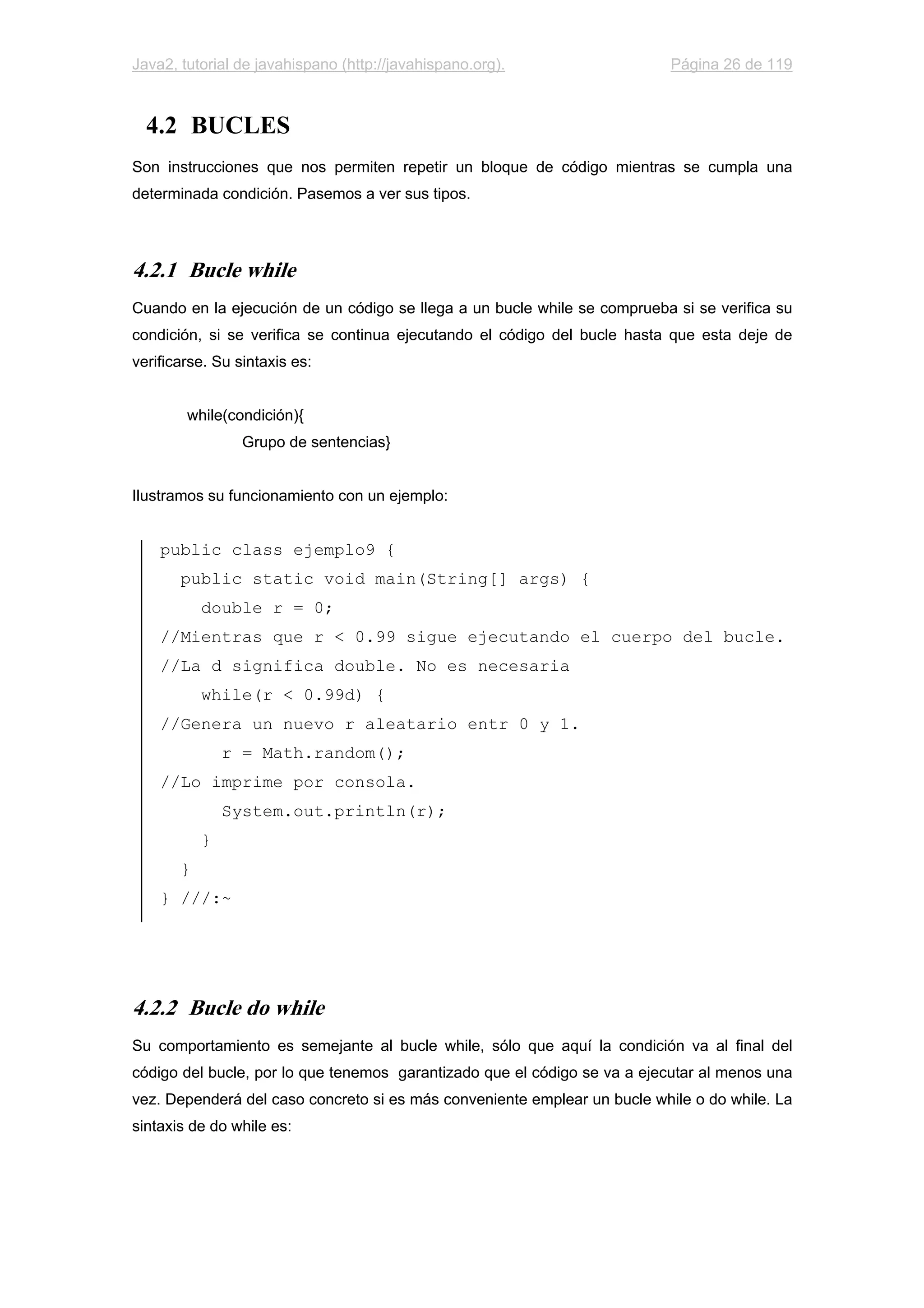 Java2, tutorial de javahispano (http://javahispano.org). Página 26 de 119
4.2 BUCLES
Son instrucciones que nos permiten repetir un bloque de código mientras se cumpla una
determinada condición. Pasemos a ver sus tipos.
4.2.1 Bucle while
Cuando en la ejecución de un código se llega a un bucle while se comprueba si se verifica su
condición, si se verifica se continua ejecutando el código del bucle hasta que esta deje de
verificarse. Su sintaxis es:
while(condición){
Grupo de sentencias}
Ilustramos su funcionamiento con un ejemplo:
public class ejemplo9 {
public static void main(String[] args) {
double r = 0;
//Mientras que r < 0.99 sigue ejecutando el cuerpo del bucle.
//La d significa double. No es necesaria
while(r < 0.99d) {
//Genera un nuevo r aleatario entr 0 y 1.
r = Math.random();
//Lo imprime por consola.
System.out.println(r);
}
}
} ///:~
4.2.2 Bucle do while
Su comportamiento es semejante al bucle while, sólo que aquí la condición va al final del
código del bucle, por lo que tenemos garantizado que el código se va a ejecutar al menos una
vez. Dependerá del caso concreto si es más conveniente emplear un bucle while o do while. La
sintaxis de do while es:
 