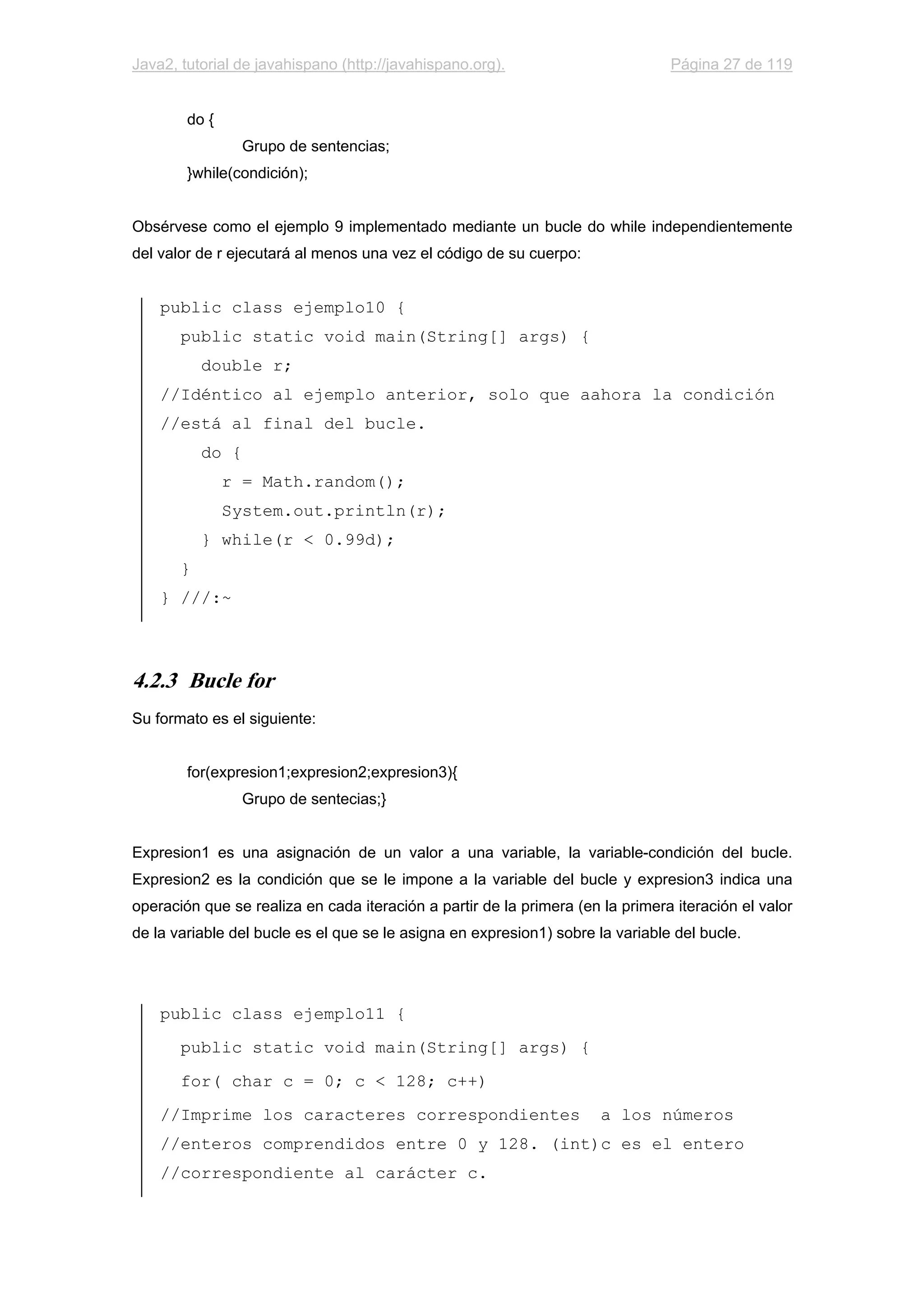 Java2, tutorial de javahispano (http://javahispano.org). Página 27 de 119
do {
Grupo de sentencias;
}while(condición);
Obsérvese como el ejemplo 9 implementado mediante un bucle do while independientemente
del valor de r ejecutará al menos una vez el código de su cuerpo:
public class ejemplo10 {
public static void main(String[] args) {
double r;
//Idéntico al ejemplo anterior, solo que aahora la condición
//está al final del bucle.
do {
r = Math.random();
System.out.println(r);
} while(r < 0.99d);
}
} ///:~
4.2.3 Bucle for
Su formato es el siguiente:
for(expresion1;expresion2;expresion3){
Grupo de sentecias;}
Expresion1 es una asignación de un valor a una variable, la variable-condición del bucle.
Expresion2 es la condición que se le impone a la variable del bucle y expresion3 indica una
operación que se realiza en cada iteración a partir de la primera (en la primera iteración el valor
de la variable del bucle es el que se le asigna en expresion1) sobre la variable del bucle.
public class ejemplo11 {
public static void main(String[] args) {
for( char c = 0; c < 128; c++)
//Imprime los caracteres correspondientes a los números
//enteros comprendidos entre 0 y 128. (int)c es el entero
//correspondiente al carácter c.
 