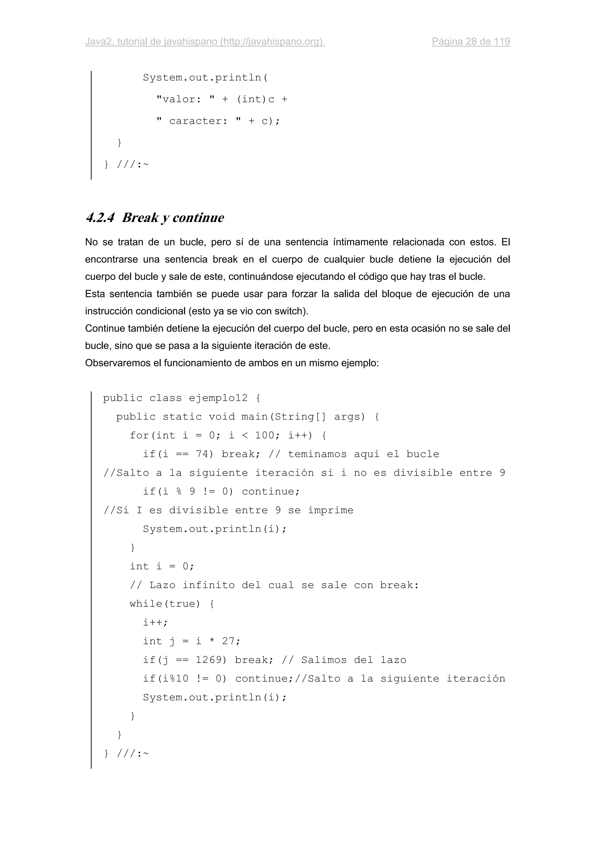 Java2, tutorial de javahispano (http://javahispano.org). Página 28 de 119
System.out.println(
"valor: " + (int)c +
" caracter: " + c);
}
} ///:~
4.2.4 Break y continue
No se tratan de un bucle, pero sí de una sentencia íntimamente relacionada con estos. El
encontrarse una sentencia break en el cuerpo de cualquier bucle detiene la ejecución del
cuerpo del bucle y sale de este, continuándose ejecutando el código que hay tras el bucle.
Esta sentencia también se puede usar para forzar la salida del bloque de ejecución de una
instrucción condicional (esto ya se vio con switch).
Continue también detiene la ejecución del cuerpo del bucle, pero en esta ocasión no se sale del
bucle, sino que se pasa a la siguiente iteración de este.
Observaremos el funcionamiento de ambos en un mismo ejemplo:
public class ejemplo12 {
public static void main(String[] args) {
for(int i = 0; i < 100; i++) {
if(i == 74) break; // teminamos aqui el bucle
//Salto a la siguiente iteración si i no es divisible entre 9
if(i % 9 != 0) continue;
//Si I es divisible entre 9 se imprime
System.out.println(i);
}
int i = 0;
// Lazo infinito del cual se sale con break:
while(true) {
i++;
int j = i * 27;
if(j == 1269) break; // Salimos del lazo
if(i%10 != 0) continue;//Salto a la siguiente iteración
System.out.println(i);
}
}
} ///:~
 