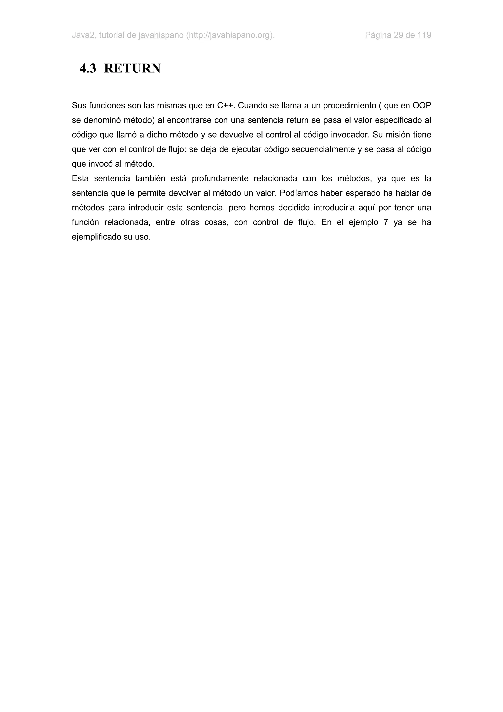 Java2, tutorial de javahispano (http://javahispano.org). Página 29 de 119
4.3 RETURN
Sus funciones son las mismas que en C++. Cuando se llama a un procedimiento ( que en OOP
se denominó método) al encontrarse con una sentencia return se pasa el valor especificado al
código que llamó a dicho método y se devuelve el control al código invocador. Su misión tiene
que ver con el control de flujo: se deja de ejecutar código secuencialmente y se pasa al código
que invocó al método.
Esta sentencia también está profundamente relacionada con los métodos, ya que es la
sentencia que le permite devolver al método un valor. Podíamos haber esperado ha hablar de
métodos para introducir esta sentencia, pero hemos decidido introducirla aquí por tener una
función relacionada, entre otras cosas, con control de flujo. En el ejemplo 7 ya se ha
ejemplificado su uso.
 