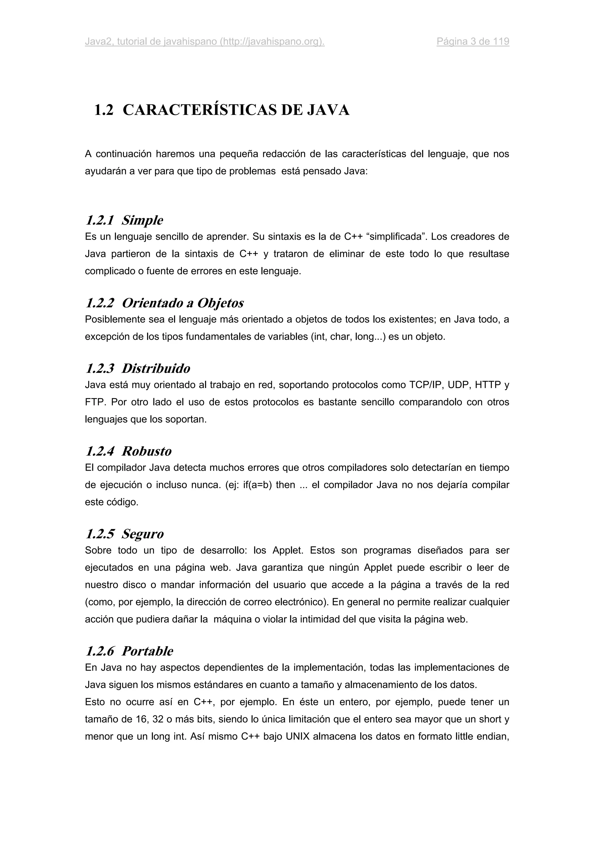 Java2, tutorial de javahispano (http://javahispano.org). Página 3 de 119
1.2 CARACTERÍSTICAS DE JAVA
A continuación haremos una pequeña redacción de las características del lenguaje, que nos
ayudarán a ver para que tipo de problemas está pensado Java:
1.2.1 Simple
Es un lenguaje sencillo de aprender. Su sintaxis es la de C++ “simplificada”. Los creadores de
Java partieron de la sintaxis de C++ y trataron de eliminar de este todo lo que resultase
complicado o fuente de errores en este lenguaje.
1.2.2 Orientado a Objetos
Posiblemente sea el lenguaje más orientado a objetos de todos los existentes; en Java todo, a
excepción de los tipos fundamentales de variables (int, char, long...) es un objeto.
1.2.3 Distribuido
Java está muy orientado al trabajo en red, soportando protocolos como TCP/IP, UDP, HTTP y
FTP. Por otro lado el uso de estos protocolos es bastante sencillo comparandolo con otros
lenguajes que los soportan.
1.2.4 Robusto
El compilador Java detecta muchos errores que otros compiladores solo detectarían en tiempo
de ejecución o incluso nunca. (ej: if(a=b) then ... el compilador Java no nos dejaría compilar
este código.
1.2.5 Seguro
Sobre todo un tipo de desarrollo: los Applet. Estos son programas diseñados para ser
ejecutados en una página web. Java garantiza que ningún Applet puede escribir o leer de
nuestro disco o mandar información del usuario que accede a la página a través de la red
(como, por ejemplo, la dirección de correo electrónico). En general no permite realizar cualquier
acción que pudiera dañar la máquina o violar la intimidad del que visita la página web.
1.2.6 Portable
En Java no hay aspectos dependientes de la implementación, todas las implementaciones de
Java siguen los mismos estándares en cuanto a tamaño y almacenamiento de los datos.
Esto no ocurre así en C++, por ejemplo. En éste un entero, por ejemplo, puede tener un
tamaño de 16, 32 o más bits, siendo lo única limitación que el entero sea mayor que un short y
menor que un long int. Así mismo C++ bajo UNIX almacena los datos en formato little endian,
 