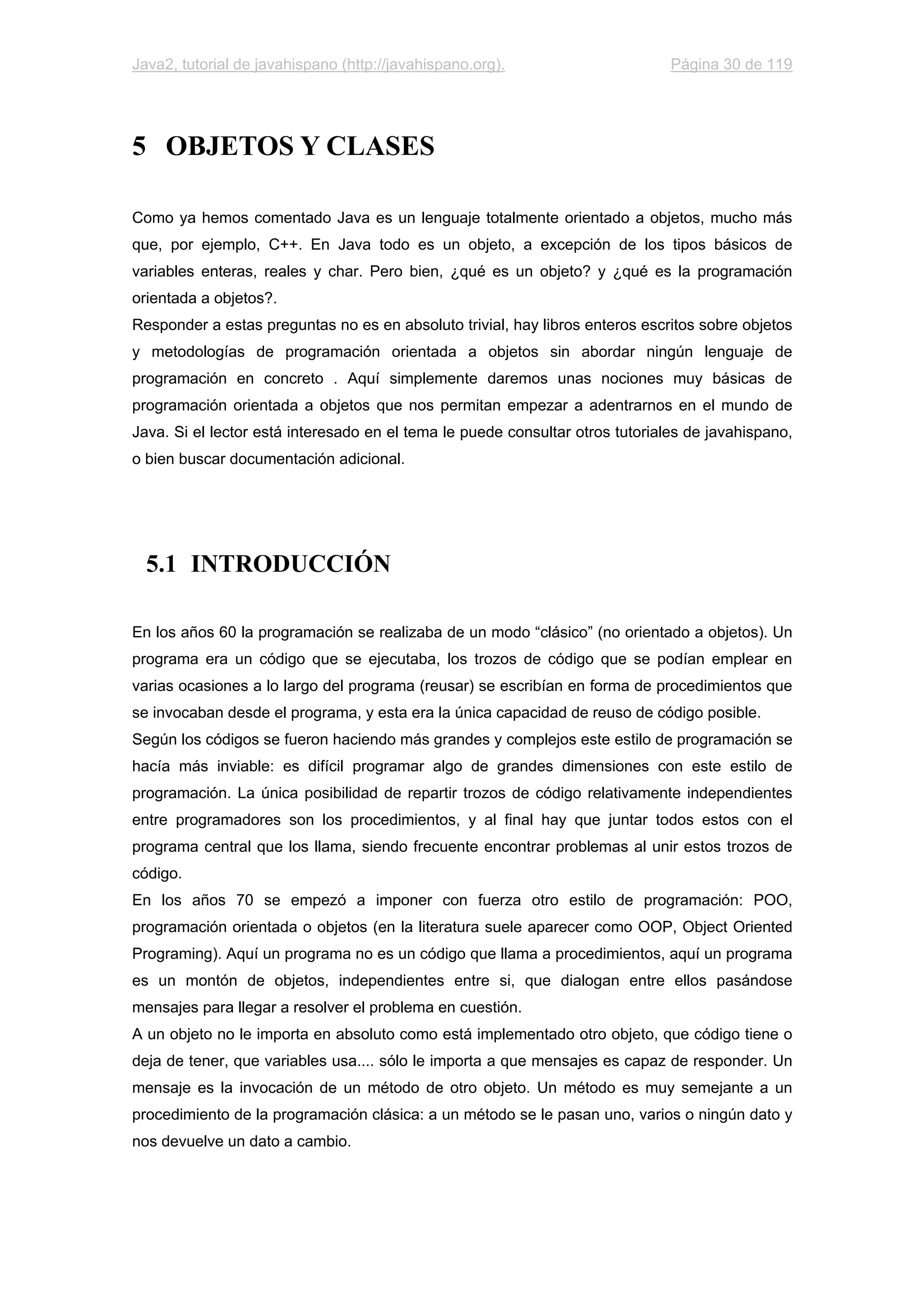 Java2, tutorial de javahispano (http://javahispano.org). Página 30 de 119
5 OBJETOS Y CLASES
Como ya hemos comentado Java es un lenguaje totalmente orientado a objetos, mucho más
que, por ejemplo, C++. En Java todo es un objeto, a excepción de los tipos básicos de
variables enteras, reales y char. Pero bien, ¿qué es un objeto? y ¿qué es la programación
orientada a objetos?.
Responder a estas preguntas no es en absoluto trivial, hay libros enteros escritos sobre objetos
y metodologías de programación orientada a objetos sin abordar ningún lenguaje de
programación en concreto . Aquí simplemente daremos unas nociones muy básicas de
programación orientada a objetos que nos permitan empezar a adentrarnos en el mundo de
Java. Si el lector está interesado en el tema le puede consultar otros tutoriales de javahispano,
o bien buscar documentación adicional.
5.1 INTRODUCCIÓN
En los años 60 la programación se realizaba de un modo “clásico” (no orientado a objetos). Un
programa era un código que se ejecutaba, los trozos de código que se podían emplear en
varias ocasiones a lo largo del programa (reusar) se escribían en forma de procedimientos que
se invocaban desde el programa, y esta era la única capacidad de reuso de código posible.
Según los códigos se fueron haciendo más grandes y complejos este estilo de programación se
hacía más inviable: es difícil programar algo de grandes dimensiones con este estilo de
programación. La única posibilidad de repartir trozos de código relativamente independientes
entre programadores son los procedimientos, y al final hay que juntar todos estos con el
programa central que los llama, siendo frecuente encontrar problemas al unir estos trozos de
código.
En los años 70 se empezó a imponer con fuerza otro estilo de programación: POO,
programación orientada o objetos (en la literatura suele aparecer como OOP, Object Oriented
Programing). Aquí un programa no es un código que llama a procedimientos, aquí un programa
es un montón de objetos, independientes entre si, que dialogan entre ellos pasándose
mensajes para llegar a resolver el problema en cuestión.
A un objeto no le importa en absoluto como está implementado otro objeto, que código tiene o
deja de tener, que variables usa.... sólo le importa a que mensajes es capaz de responder. Un
mensaje es la invocación de un método de otro objeto. Un método es muy semejante a un
procedimiento de la programación clásica: a un método se le pasan uno, varios o ningún dato y
nos devuelve un dato a cambio.
 