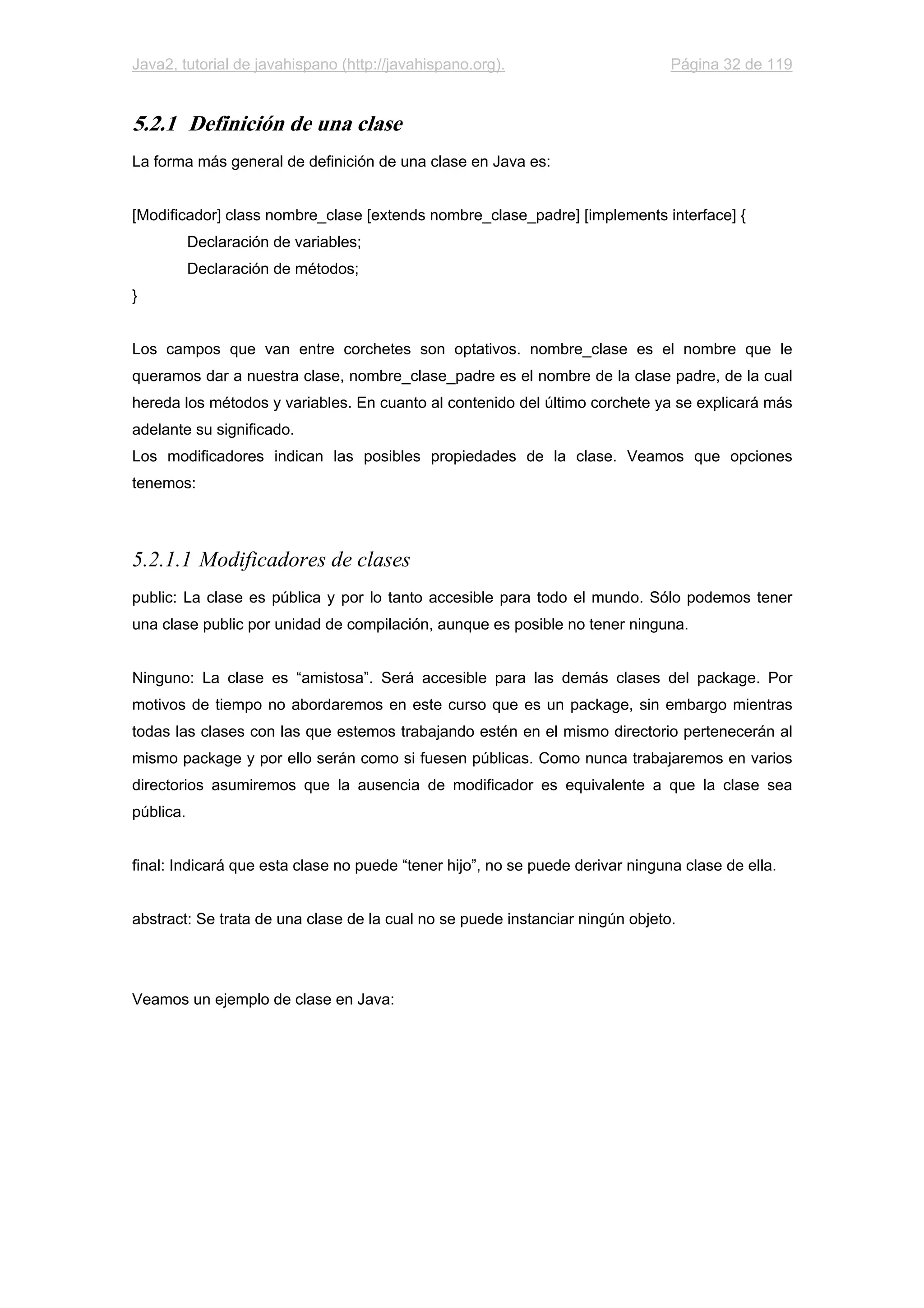 Java2, tutorial de javahispano (http://javahispano.org). Página 32 de 119
5.2.1 Definición de una clase
La forma más general de definición de una clase en Java es:
[Modificador] class nombre_clase [extends nombre_clase_padre] [implements interface] {
Declaración de variables;
Declaración de métodos;
}
Los campos que van entre corchetes son optativos. nombre_clase es el nombre que le
queramos dar a nuestra clase, nombre_clase_padre es el nombre de la clase padre, de la cual
hereda los métodos y variables. En cuanto al contenido del último corchete ya se explicará más
adelante su significado.
Los modificadores indican las posibles propiedades de la clase. Veamos que opciones
tenemos:
5.2.1.1 Modificadores de clases
public: La clase es pública y por lo tanto accesible para todo el mundo. Sólo podemos tener
una clase public por unidad de compilación, aunque es posible no tener ninguna.
Ninguno: La clase es “amistosa”. Será accesible para las demás clases del package. Por
motivos de tiempo no abordaremos en este curso que es un package, sin embargo mientras
todas las clases con las que estemos trabajando estén en el mismo directorio pertenecerán al
mismo package y por ello serán como si fuesen públicas. Como nunca trabajaremos en varios
directorios asumiremos que la ausencia de modificador es equivalente a que la clase sea
pública.
final: Indicará que esta clase no puede “tener hijo”, no se puede derivar ninguna clase de ella.
abstract: Se trata de una clase de la cual no se puede instanciar ningún objeto.
Veamos un ejemplo de clase en Java:
 