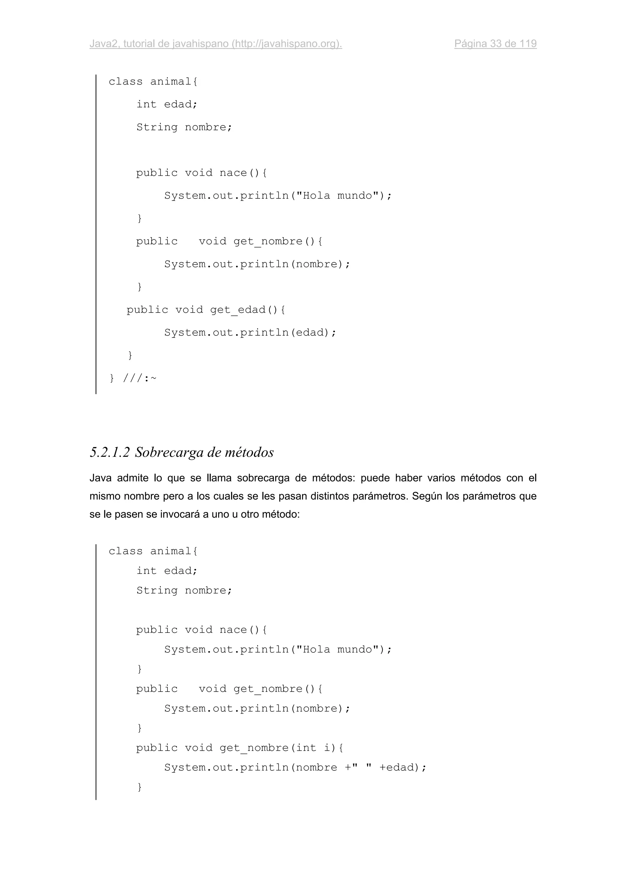 Java2, tutorial de javahispano (http://javahispano.org). Página 33 de 119
class animal{
int edad;
String nombre;
public void nace(){
System.out.println("Hola mundo");
}
public void get_nombre(){
System.out.println(nombre);
}
public void get_edad(){
System.out.println(edad);
}
} ///:~
5.2.1.2 Sobrecarga de métodos
Java admite lo que se llama sobrecarga de métodos: puede haber varios métodos con el
mismo nombre pero a los cuales se les pasan distintos parámetros. Según los parámetros que
se le pasen se invocará a uno u otro método:
class animal{
int edad;
String nombre;
public void nace(){
System.out.println("Hola mundo");
}
public void get_nombre(){
System.out.println(nombre);
}
public void get_nombre(int i){
System.out.println(nombre +" " +edad);
}
 