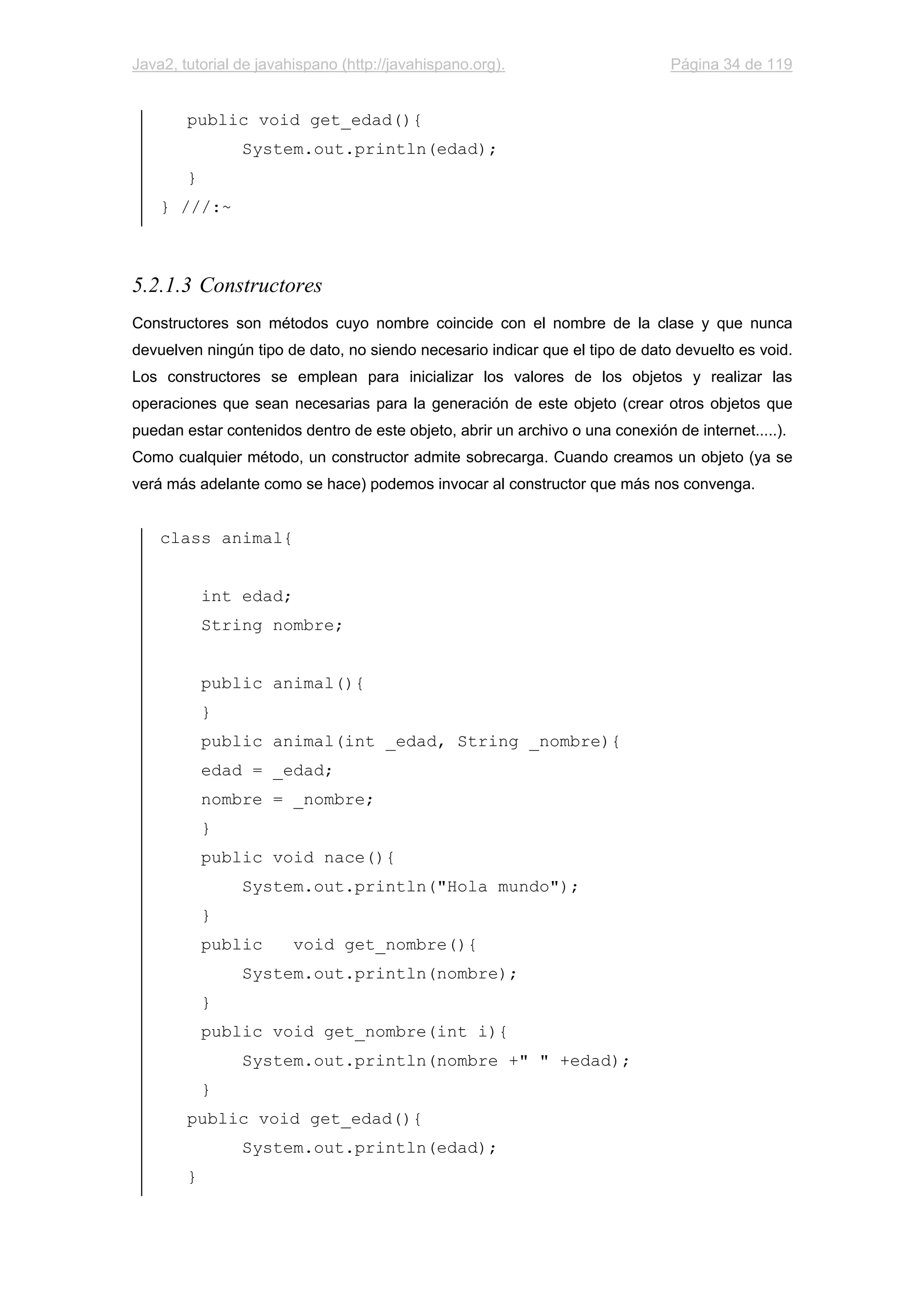 Java2, tutorial de javahispano (http://javahispano.org). Página 34 de 119
public void get_edad(){
System.out.println(edad);
}
} ///:~
5.2.1.3 Constructores
Constructores son métodos cuyo nombre coincide con el nombre de la clase y que nunca
devuelven ningún tipo de dato, no siendo necesario indicar que el tipo de dato devuelto es void.
Los constructores se emplean para inicializar los valores de los objetos y realizar las
operaciones que sean necesarias para la generación de este objeto (crear otros objetos que
puedan estar contenidos dentro de este objeto, abrir un archivo o una conexión de internet.....).
Como cualquier método, un constructor admite sobrecarga. Cuando creamos un objeto (ya se
verá más adelante como se hace) podemos invocar al constructor que más nos convenga.
class animal{
int edad;
String nombre;
public animal(){
}
public animal(int _edad, String _nombre){
edad = _edad;
nombre = _nombre;
}
public void nace(){
System.out.println("Hola mundo");
}
public void get_nombre(){
System.out.println(nombre);
}
public void get_nombre(int i){
System.out.println(nombre +" " +edad);
}
public void get_edad(){
System.out.println(edad);
}
 