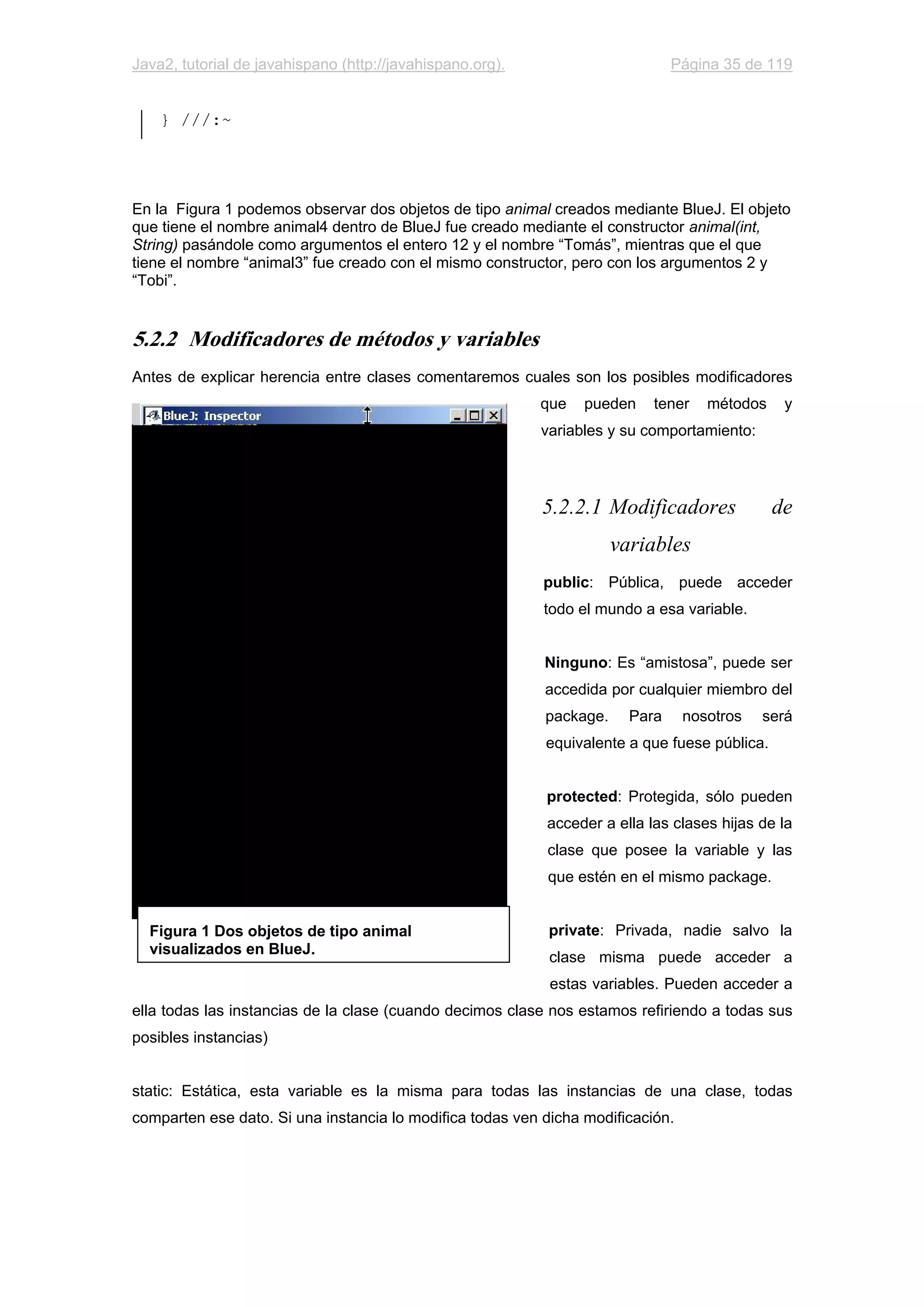 Java2, tutorial de javahispano (http://javahispano.org). Página 35 de 119
} ///:~
En la Figura 1 podemos observar dos objetos de tipo animal creados mediante BlueJ. El objeto
que tiene el nombre animal4 dentro de BlueJ fue creado mediante el constructor animal(int,
String) pasándole como argumentos el entero 12 y el nombre “Tomás”, mientras que el que
tiene el nombre “animal3” fue creado con el mismo constructor, pero con los argumentos 2 y
“Tobi”.
5.2.2 Modificadores de métodos y variables
Antes de explicar herencia entre clases comentaremos cuales son los posibles modificadores
que pueden tener métodos y
variables y su comportamiento:
5.2.2.1 Modificadores de
variables
public: Pública, puede acceder
todo el mundo a esa variable.
Ninguno: Es “amistosa”, puede ser
accedida por cualquier miembro del
package. Para nosotros será
equivalente a que fuese pública.
protected: Protegida, sólo pueden
acceder a ella las clases hijas de la
clase que posee la variable y las
que estén en el mismo package.
private: Privada, nadie salvo la
clase misma puede acceder a
estas variables. Pueden acceder a
ella todas las instancias de la clase (cuando decimos clase nos estamos refiriendo a todas sus
posibles instancias)
static: Estática, esta variable es la misma para todas las instancias de una clase, todas
comparten ese dato. Si una instancia lo modifica todas ven dicha modificación.
Figura 1 Dos objetos de tipo animal
visualizados en BlueJ.
 