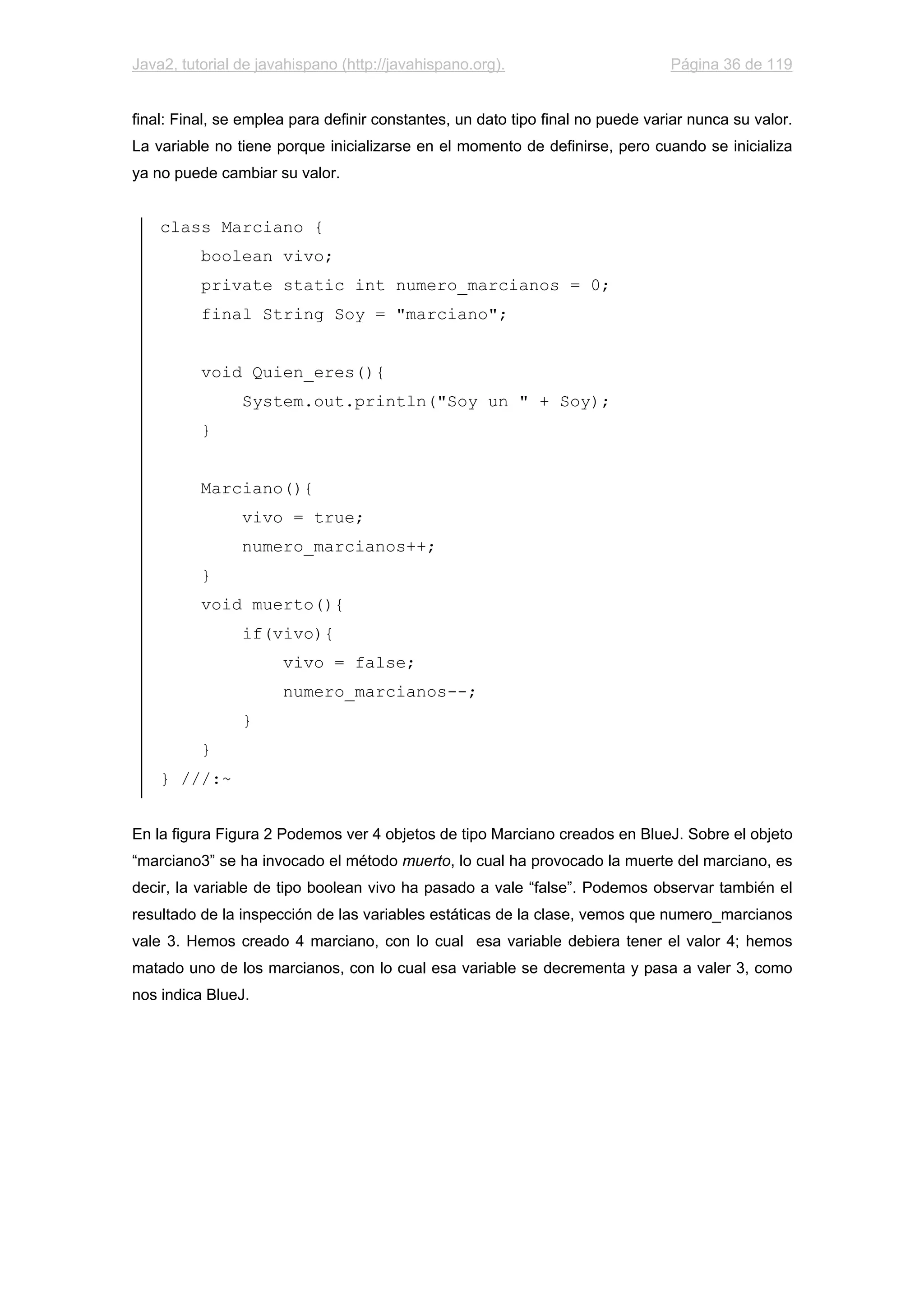 Java2, tutorial de javahispano (http://javahispano.org). Página 36 de 119
final: Final, se emplea para definir constantes, un dato tipo final no puede variar nunca su valor.
La variable no tiene porque inicializarse en el momento de definirse, pero cuando se inicializa
ya no puede cambiar su valor.
class Marciano {
boolean vivo;
private static int numero_marcianos = 0;
final String Soy = "marciano";
void Quien_eres(){
System.out.println("Soy un " + Soy);
}
Marciano(){
vivo = true;
numero_marcianos++;
}
void muerto(){
if(vivo){
vivo = false;
numero_marcianos--;
}
}
} ///:~
En la figura Figura 2 Podemos ver 4 objetos de tipo Marciano creados en BlueJ. Sobre el objeto
“marciano3” se ha invocado el método muerto, lo cual ha provocado la muerte del marciano, es
decir, la variable de tipo boolean vivo ha pasado a vale “false”. Podemos observar también el
resultado de la inspección de las variables estáticas de la clase, vemos que numero_marcianos
vale 3. Hemos creado 4 marciano, con lo cual esa variable debiera tener el valor 4; hemos
matado uno de los marcianos, con lo cual esa variable se decrementa y pasa a valer 3, como
nos indica BlueJ.
 