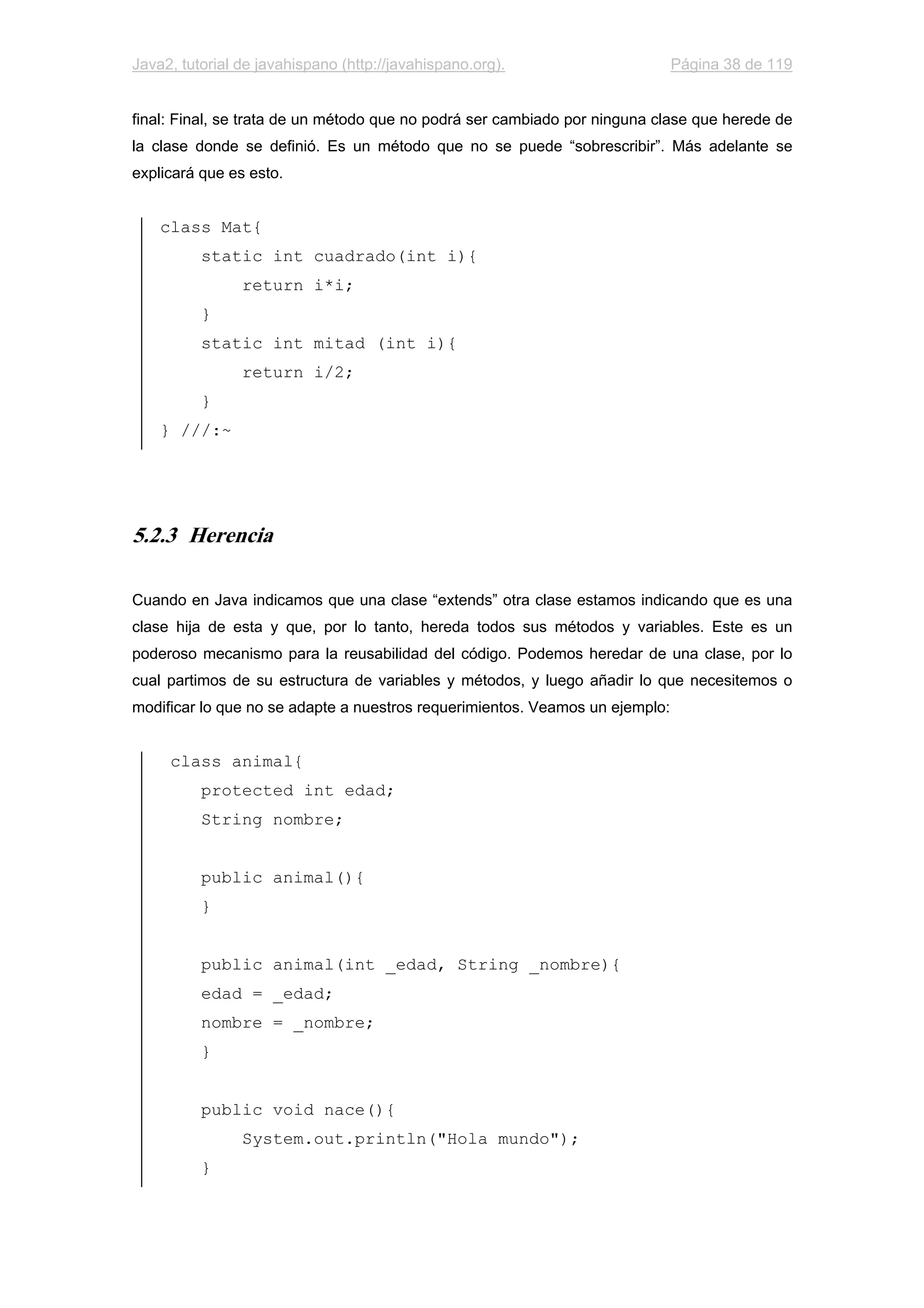Java2, tutorial de javahispano (http://javahispano.org). Página 38 de 119
final: Final, se trata de un método que no podrá ser cambiado por ninguna clase que herede de
la clase donde se definió. Es un método que no se puede “sobrescribir”. Más adelante se
explicará que es esto.
class Mat{
static int cuadrado(int i){
return i*i;
}
static int mitad (int i){
return i/2;
}
} ///:~
5.2.3 Herencia
Cuando en Java indicamos que una clase “extends” otra clase estamos indicando que es una
clase hija de esta y que, por lo tanto, hereda todos sus métodos y variables. Este es un
poderoso mecanismo para la reusabilidad del código. Podemos heredar de una clase, por lo
cual partimos de su estructura de variables y métodos, y luego añadir lo que necesitemos o
modificar lo que no se adapte a nuestros requerimientos. Veamos un ejemplo:
class animal{
protected int edad;
String nombre;
public animal(){
}
public animal(int _edad, String _nombre){
edad = _edad;
nombre = _nombre;
}
public void nace(){
System.out.println("Hola mundo");
}
 