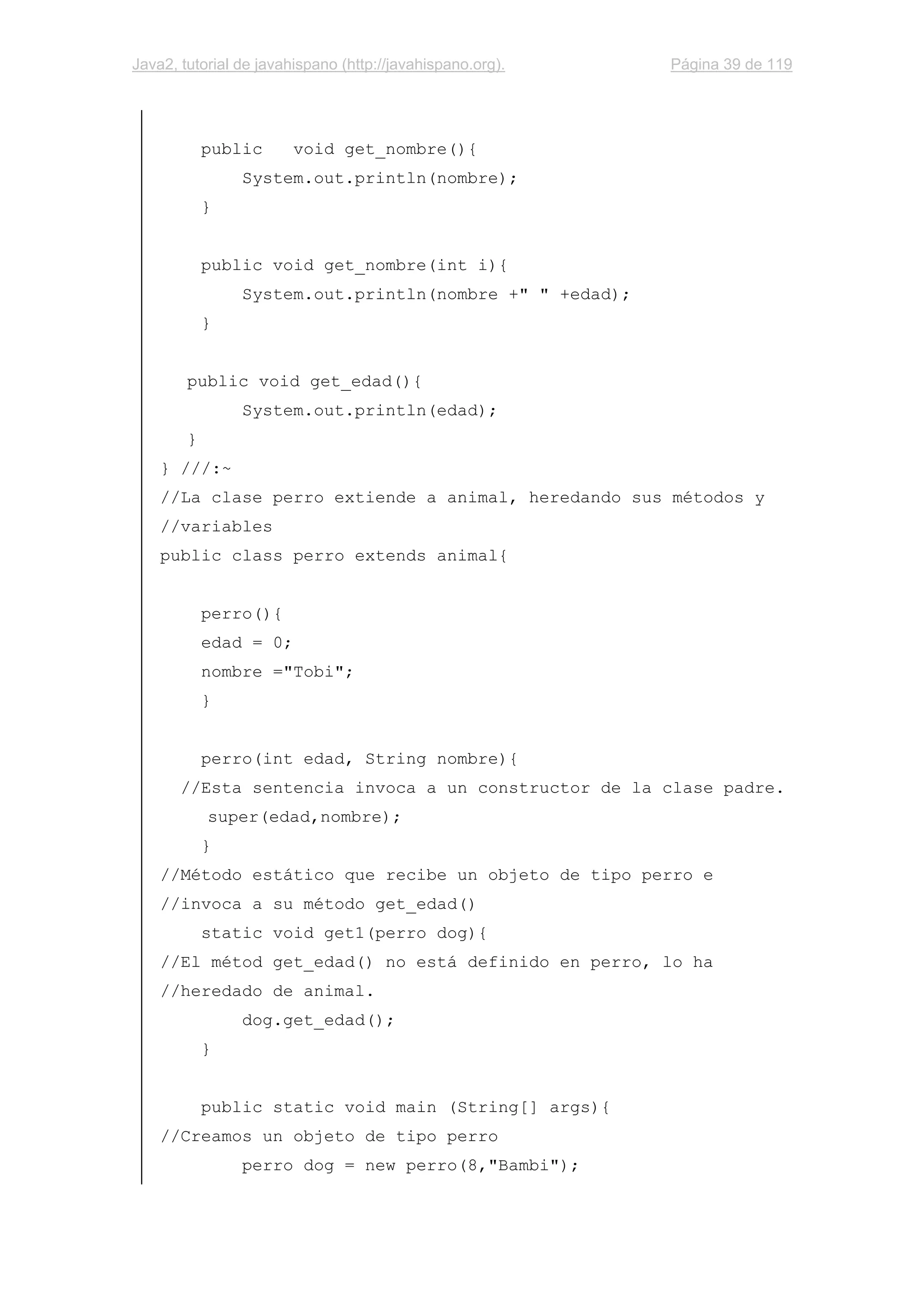 Java2, tutorial de javahispano (http://javahispano.org). Página 39 de 119
public void get_nombre(){
System.out.println(nombre);
}
public void get_nombre(int i){
System.out.println(nombre +" " +edad);
}
public void get_edad(){
System.out.println(edad);
}
} ///:~
//La clase perro extiende a animal, heredando sus métodos y
//variables
public class perro extends animal{
perro(){
edad = 0;
nombre ="Tobi";
}
perro(int edad, String nombre){
//Esta sentencia invoca a un constructor de la clase padre.
super(edad,nombre);
}
//Método estático que recibe un objeto de tipo perro e
//invoca a su método get_edad()
static void get1(perro dog){
//El métod get_edad() no está definido en perro, lo ha
//heredado de animal.
dog.get_edad();
}
public static void main (String[] args){
//Creamos un objeto de tipo perro
perro dog = new perro(8,"Bambi");
 