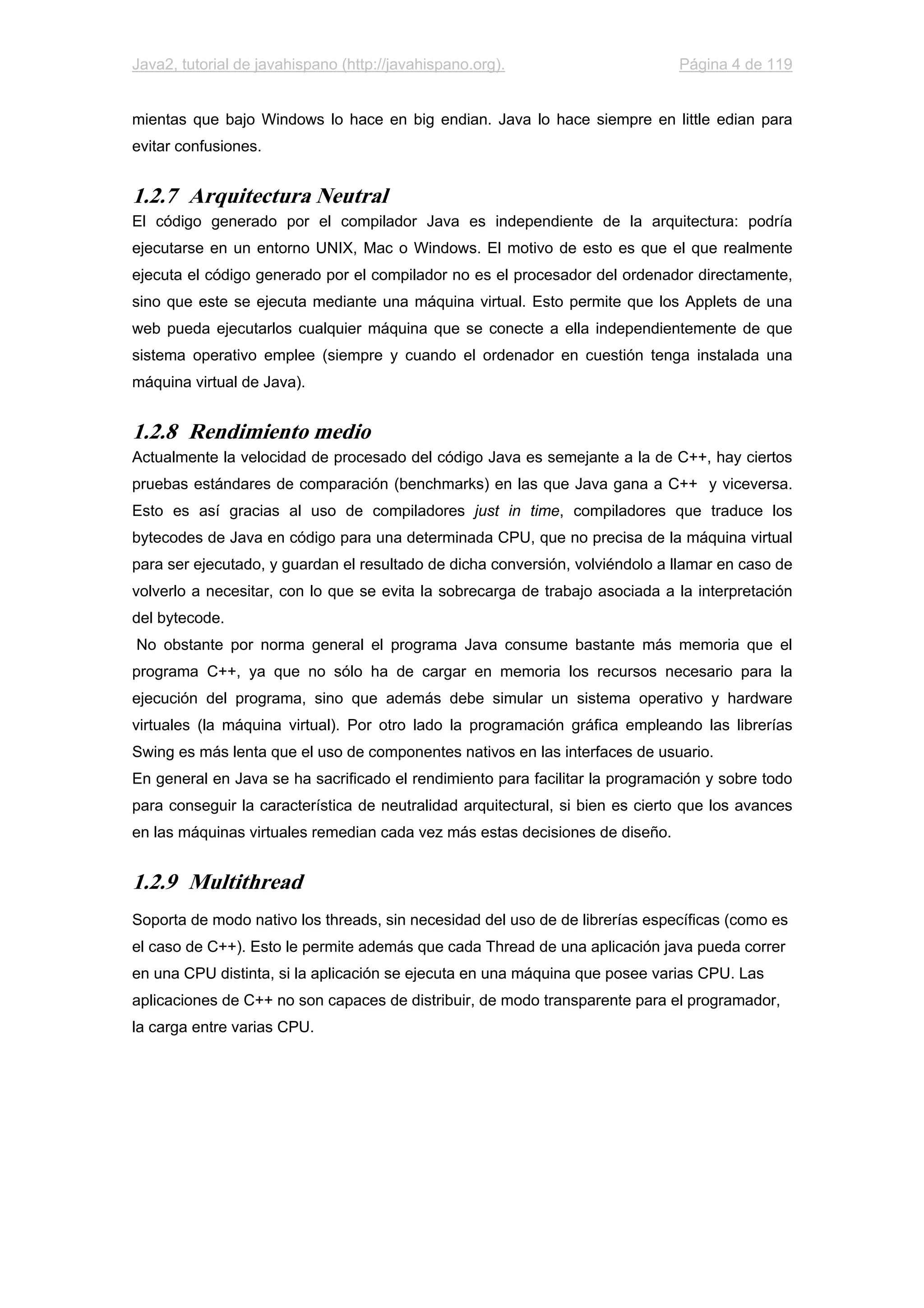 Java2, tutorial de javahispano (http://javahispano.org). Página 4 de 119
mientas que bajo Windows lo hace en big endian. Java lo hace siempre en little edian para
evitar confusiones.
1.2.7 Arquitectura Neutral
El código generado por el compilador Java es independiente de la arquitectura: podría
ejecutarse en un entorno UNIX, Mac o Windows. El motivo de esto es que el que realmente
ejecuta el código generado por el compilador no es el procesador del ordenador directamente,
sino que este se ejecuta mediante una máquina virtual. Esto permite que los Applets de una
web pueda ejecutarlos cualquier máquina que se conecte a ella independientemente de que
sistema operativo emplee (siempre y cuando el ordenador en cuestión tenga instalada una
máquina virtual de Java).
1.2.8 Rendimiento medio
Actualmente la velocidad de procesado del código Java es semejante a la de C++, hay ciertos
pruebas estándares de comparación (benchmarks) en las que Java gana a C++ y viceversa.
Esto es así gracias al uso de compiladores just in time, compiladores que traduce los
bytecodes de Java en código para una determinada CPU, que no precisa de la máquina virtual
para ser ejecutado, y guardan el resultado de dicha conversión, volviéndolo a llamar en caso de
volverlo a necesitar, con lo que se evita la sobrecarga de trabajo asociada a la interpretación
del bytecode.
No obstante por norma general el programa Java consume bastante más memoria que el
programa C++, ya que no sólo ha de cargar en memoria los recursos necesario para la
ejecución del programa, sino que además debe simular un sistema operativo y hardware
virtuales (la máquina virtual). Por otro lado la programación gráfica empleando las librerías
Swing es más lenta que el uso de componentes nativos en las interfaces de usuario.
En general en Java se ha sacrificado el rendimiento para facilitar la programación y sobre todo
para conseguir la característica de neutralidad arquitectural, si bien es cierto que los avances
en las máquinas virtuales remedian cada vez más estas decisiones de diseño.
1.2.9 Multithread
Soporta de modo nativo los threads, sin necesidad del uso de de librerías específicas (como es
el caso de C++). Esto le permite además que cada Thread de una aplicación java pueda correr
en una CPU distinta, si la aplicación se ejecuta en una máquina que posee varias CPU. Las
aplicaciones de C++ no son capaces de distribuir, de modo transparente para el programador,
la carga entre varias CPU.
 