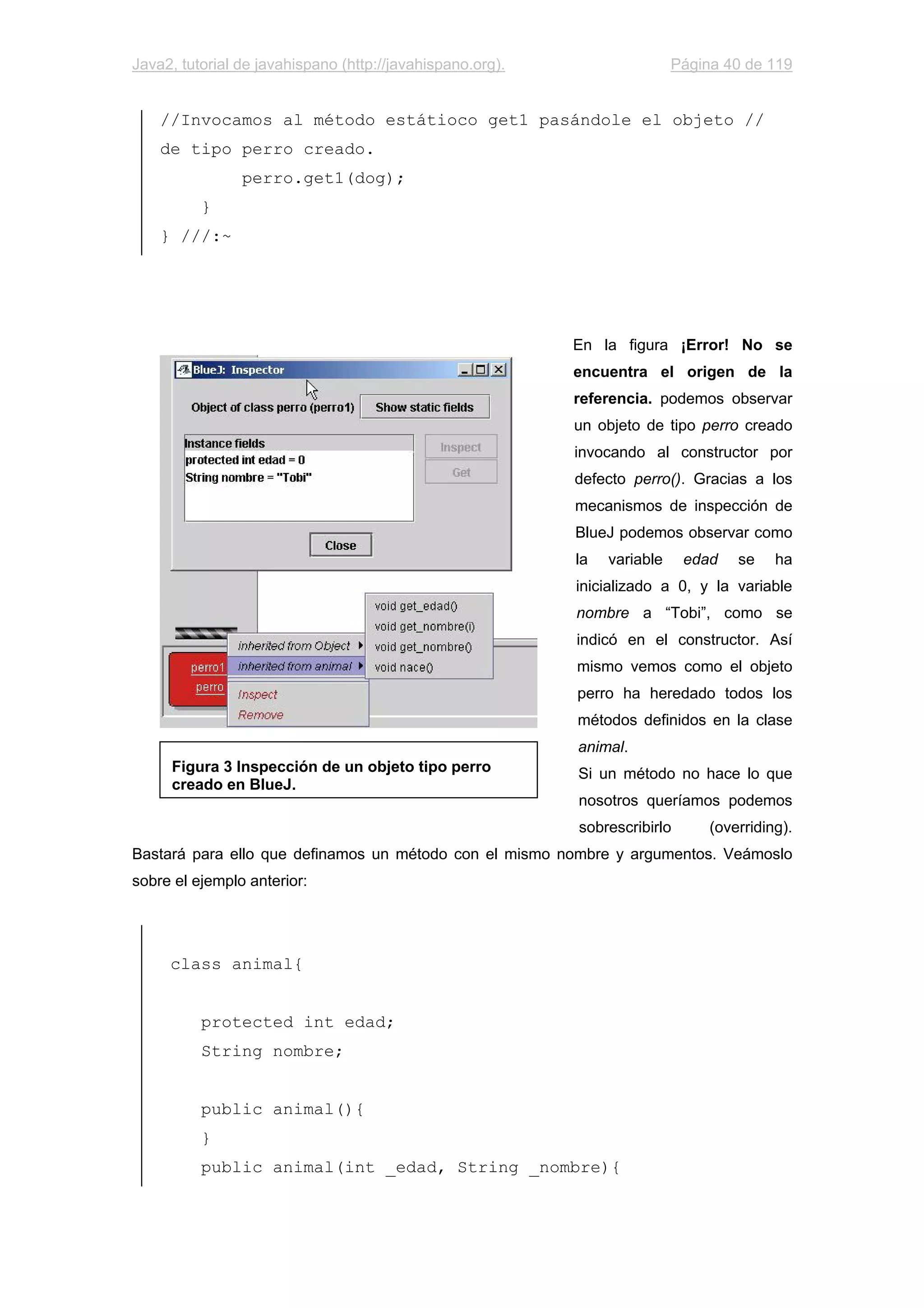 Java2, tutorial de javahispano (http://javahispano.org). Página 40 de 119
//Invocamos al método estátioco get1 pasándole el objeto //
de tipo perro creado.
perro.get1(dog);
}
} ///:~
En la figura ¡Error! No se
encuentra el origen de la
referencia. podemos observar
un objeto de tipo perro creado
invocando al constructor por
defecto perro(). Gracias a los
mecanismos de inspección de
BlueJ podemos observar como
la variable edad se ha
inicializado a 0, y la variable
nombre a “Tobi”, como se
indicó en el constructor. Así
mismo vemos como el objeto
perro ha heredado todos los
métodos definidos en la clase
animal.
Si un método no hace lo que
nosotros queríamos podemos
sobrescribirlo (overriding).
Bastará para ello que definamos un método con el mismo nombre y argumentos. Veámoslo
sobre el ejemplo anterior:
class animal{
protected int edad;
String nombre;
public animal(){
}
public animal(int _edad, String _nombre){
Figura 3 Inspección de un objeto tipo perro
creado en BlueJ.
 