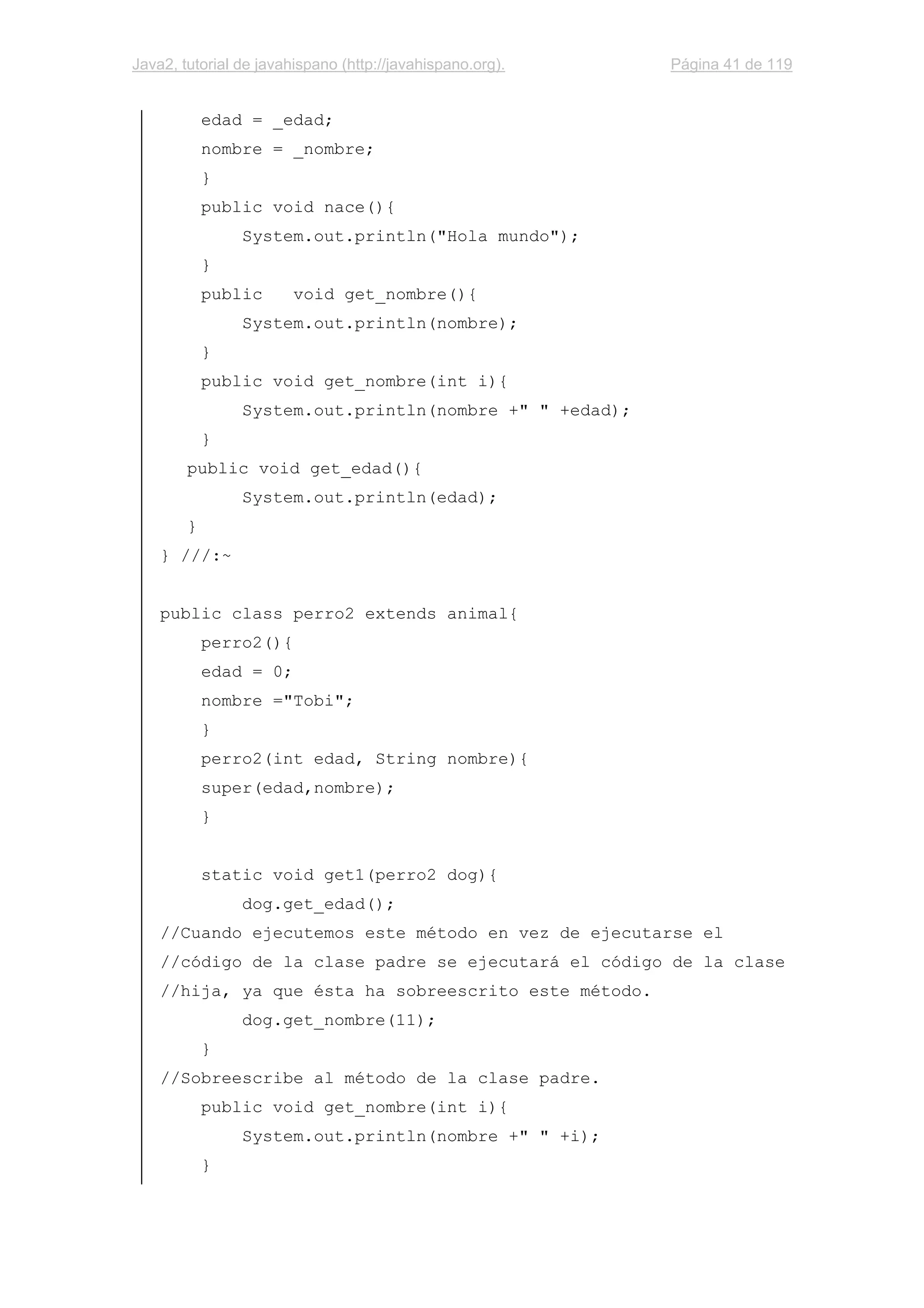 Java2, tutorial de javahispano (http://javahispano.org). Página 41 de 119
edad = _edad;
nombre = _nombre;
}
public void nace(){
System.out.println("Hola mundo");
}
public void get_nombre(){
System.out.println(nombre);
}
public void get_nombre(int i){
System.out.println(nombre +" " +edad);
}
public void get_edad(){
System.out.println(edad);
}
} ///:~
public class perro2 extends animal{
perro2(){
edad = 0;
nombre ="Tobi";
}
perro2(int edad, String nombre){
super(edad,nombre);
}
static void get1(perro2 dog){
dog.get_edad();
//Cuando ejecutemos este método en vez de ejecutarse el
//código de la clase padre se ejecutará el código de la clase
//hija, ya que ésta ha sobreescrito este método.
dog.get_nombre(11);
}
//Sobreescribe al método de la clase padre.
public void get_nombre(int i){
System.out.println(nombre +" " +i);
}
 