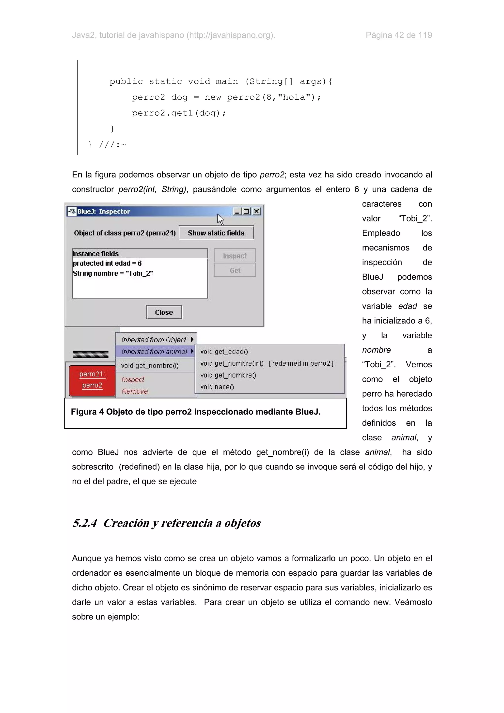 Java2, tutorial de javahispano (http://javahispano.org). Página 42 de 119
public static void main (String[] args){
perro2 dog = new perro2(8,"hola");
perro2.get1(dog);
}
} ///:~
En la figura podemos observar un objeto de tipo perro2; esta vez ha sido creado invocando al
constructor perro2(int, String), pausándole como argumentos el entero 6 y una cadena de
caracteres con
valor “Tobi_2”.
Empleado los
mecanismos de
inspección de
BlueJ podemos
observar como la
variable edad se
ha inicializado a 6,
y la variable
nombre a
“Tobi_2”. Vemos
como el objeto
perro ha heredado
todos los métodos
definidos en la
clase animal, y
como BlueJ nos advierte de que el método get_nombre(i) de la clase animal, ha sido
sobrescrito (redefined) en la clase hija, por lo que cuando se invoque será el código del hijo, y
no el del padre, el que se ejecute
5.2.4 Creación y referencia a objetos
Aunque ya hemos visto como se crea un objeto vamos a formalizarlo un poco. Un objeto en el
ordenador es esencialmente un bloque de memoria con espacio para guardar las variables de
dicho objeto. Crear el objeto es sinónimo de reservar espacio para sus variables, inicializarlo es
darle un valor a estas variables. Para crear un objeto se utiliza el comando new. Veámoslo
sobre un ejemplo:
Figura 4 Objeto de tipo perro2 inspeccionado mediante BlueJ.
 